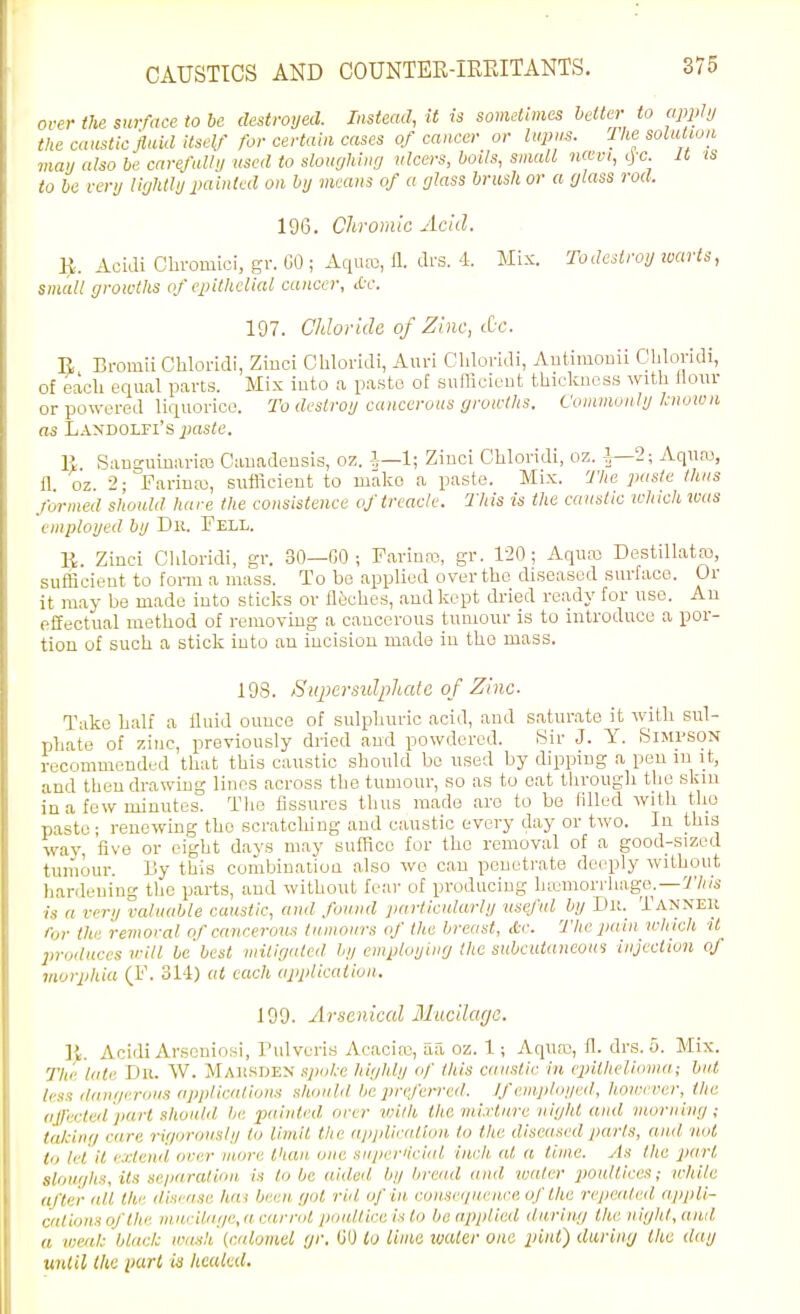 CAUSTICS AND COUNTEK-IEEITANTS. over the sui-race to be destroyed. Instead, it is somHimes better to app^i/ the caustic fluid ilseU' for certain cases of cancer or lapns. Ihe soiatwn may also be carefully used to sloughing ulcers, boils, small iKCvi, c|c U is to be very lightly painted on by means of a glass brush or a glass rod. 196. Chromic Acid. ^. Aoidi Chromioi, gr. GO ; Aquro, a. di-s. 4 Mix. To destroy warts, small growths of epithelial cancer, Ac. 197. Chloride of Zinc, dc. E Bromii Ghlorldi, Ziuci Chloridi, Auri Chloridi, Autimouii Cbloridi, of each equal parts. Mix iuto a paste of sufficient thickness with Hour or powered liquorice. To destroy cancerous groaihs. Commonly Known as liANDOLFi's^jas^e. R Sanguinarias Canadensis, oz. i—1; Ziuci Chloridi, oz. i—2; Aqua), fl. oz. 2; Farina), sufficient to mako a paste. Mix. The paste thus formed should hare the consistence of treacle. This is the caustic which was employed by Dn. Fell. li. Zinci Cldoridi, gr. 30—GO ; Farina?, gr. 120; Aquai Destillatro, sufficient to form a mass. To be applied over the diseased surface. Or it may be made iuto sticks or lltsches, and kept dried ready for use. An effectual method of removing a cancerous tumour is to introduce a por- tion of such a stick into an incision made in tho mass. 193. Bupersidpliatc of Zinc- Take half a lluid ounce of sulphuric acid, and saturate it with sul- phate of zinc, previously dried and powdered. Kir J. Y. Simpson recommended that this caustic should bo used by dipping a pen in it, and thendrawmg lines across the tumour, so as to eat through the skin ina few miuutes. Tlie fissures thus made are to be Fdled with the paste; renewing tho scratching and caustic every day or two. In this way, five or eight days may suffice for tho removal of a good-sized tumour, liy this combination also we can penetrate deeply without hardening the parts, and without fear of producing ha^'inorrhage. —V'/;/;.- is a very valuable caustic, and found particularly useful by Dlt. Tanneu for the remoral of cancerous tumours of the breast, etc. The pain which it in-oiluces vill be best mitigated by employing Ihe subcutaneous injection of morphia (F. 311) at each applicativn. 199. Arsenical Mucilcujo. 11. Acidi Arseuiosi, Pulveris Acaciro, aa oz. 1; Aqua), 11. drs. o. Mix. The late Du. W. Maksden spoke highly of this caustic in epithelioma; but /iss tlau'/i-rous applications should be preferred. If employed, however, the (ijfvi-ted part should be painted over VHlh the mixture night and morning; talcing care rigorously to limit the ajijiliratlon to the diseased parts, and not to lei it extend over more than one superiicial inch at a time. As tlie part slour/ks, its sc/jnration is to be aided by bread and water jioulticcs; while after alt the disease has been, r/nl rid of in consei/ueure, of the repeated appli- cal ions of the mui-ilage,a carrot poultice is to bo applied liurin/j tlie night, anil a weal: black wash (calomel gr. GO to lima water one pint) during the day until the part ia healed.