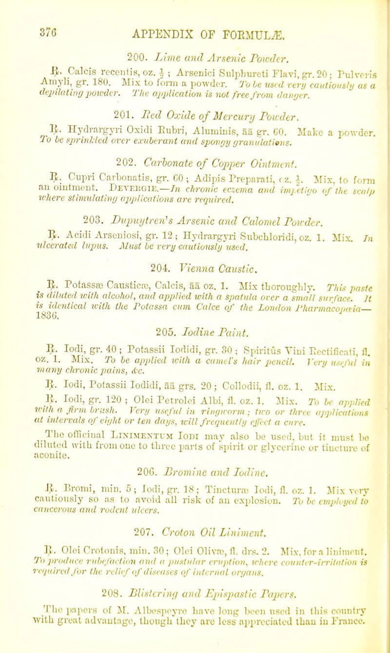 200. Lime and Arsenic PorcJcr. l^. Calcis recciitis, oz. i ; Arsenici SiilpLureti Flavi.gr. 20; Pulvr :' -'^rayli, gi'. 180. Mix to fonii a powder. To le m<d very caiitiotishj as a depilating 2'omlcr. 'The appiicaiioii. is not free from damjer. 201. Bed Oxide of Mercury Powder. 1^. Hydrargyri Oxidi Paibri, Aluminis, aa er. (JO. Make a powder. To he sin-inlded over exuberant and sjwvr/y grantdatioiis. 202. Carhonate of Copper Oinimcnt. Cupri Cai-bonatis, gr. CO ; Adipis Preparati, rz. I. Ifix, (o forTii ail omtmc-nt. Deyei!G1E.—/?» chronic eczema and imj.'elit/o of the scalp where stimulating applications are required. 203. Diipuytrends Arsenic and Calomel Pov der. 1^. Acidi Arseniosi, gr. 12; Hj'drargyii SiibcLloridi, oz. 1. Mix. In ulcerated hqms. Must le very eautiouslij used. 204. Vienna Caustic. ]J. Potassro CaiLsticai, Calcis, aa oz. 1. Mix tLorougldy. Thi.x paste is diluted with alcohol, and applied with a spatula over a small surface. Jt is idmtical icith the Potassa cum Calce of the London J'liai-macopa-ia 1830. 205. Iodine Paint. B. lodi, gr. 40 ; Potassii lodidi, gr. SO ; Spiritus Yiiii Pectificaii. fl. oz. 1. Mix. To be applied with a camel's hair pencil. Very usefiii in •many chronic pains, Ac. 11. lodi, Potassii lodidi, aa grs. 20 ; Collodii, fl. oz. 1. Mix. _li. lodi, gr. 120 ; Olci Petroloi Albi, fl. oz. 1. ilix. To he applied ivilh a firm brush. Very useful in ringworm; two or three applications (It intervals of eight or ten days, will frequently effect a cure. The ofTiciiial Liximextum Iodi m.ay also bo used, but it must bo diluted svitU from one to three parts of spirit or glyccriuc or liucture of aconite. 20G. Bromine and Iodine. Ijl. P.romi, miu. 5; lodi, gr. IS; Tiucturai lodi, fl. oz. 1. IVw vrrv cautiously so as to avoid all risk of au explosion. 7h he employed to cancerous and rodent ulcers. 207. Croton Oil Liniment. R. Olci Crolonis, min. ,^0; Olei Oliva, fl. dr.-;. 2. Mix. for a liiiimout. To ]>roduce ruhefaction and a pustular ervpliou, where couiitrr-irritidion is required for the relief of diseases of iidernal organs. 208. BUslcrin;/ and Ejnsiiastic Papers. The papers of M. Albesiieyre liavo long been used in Ibis country with great advautago, though they are less appreciated than iu Frauce.