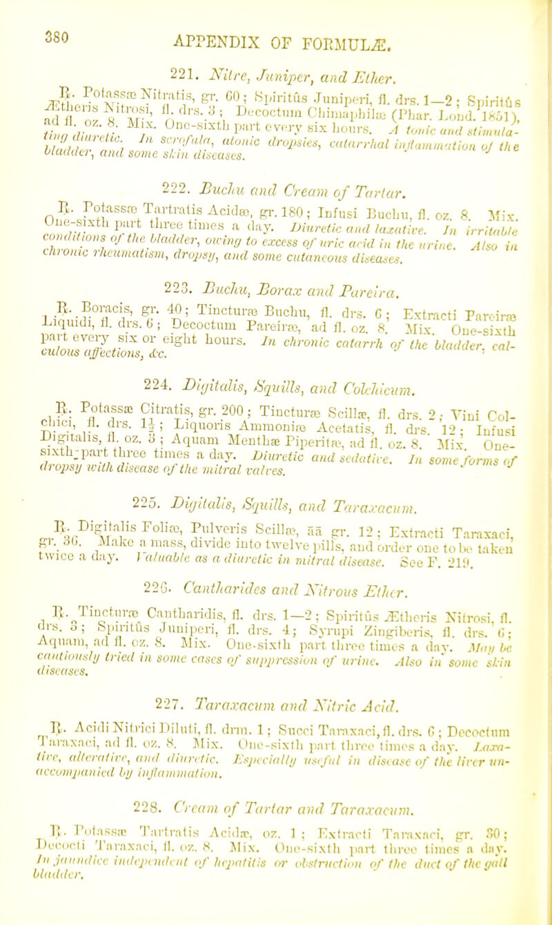 221, Nitre, Juniper, and Elher. uiculdu, and some skui dixuscs. 111. Eucliu and Cream of Tartar. II. Potassas Tai-tralis Aciclfc, gi-. 180; Infusi PucL.i. fl. oz. ft MK One-sixth purt tliree times a day. Uluretic and l<u<aive. In irrilabic condd;ons oj tMe Madder, arcing to excess of uric and in the urine. Allo t auonie rheumatism, dropsi/, and some cutaneous disea^e.i. 223. Bucliu, Borax and Pareira, i^iquidi, fl. drs. 6; Decoctmn Pareiiw, ad fl. oz. 8 Mxk Oue-sixtli ':^:::'ScZ:ir^ t,. Madder, eat- 224. Dujitalis, SqitiUs, and Cokldcinn. R. PotassK Citratis, gr. 200; Tincture Scilla-. fl. dr.s 2; Yiui Col- ctjici, fl. di-s. 1^; Liquoris Ammoniaa Acetatis. fl. di-s. 12; Infu<;i Digitalis fl oz. 6 ; Aquam Mentha? Piperiln;., ad il. oz. 8. Mix One- sixth; part three times a day. Uiuretic andledative. Jn some'forms of dropsy wdh disease eftlie mitral valves. '-.loims tj 225. Digilal'is, Sijiillh, and Taraxacum. J^^i^'^-ll'']'''^°^''^' Scilh-e, aa gr. 12: Exfracti Taraxad, gi.^ 30. Make a mass, divide into twelve p.ills. and order one fol.e taken twice a clay. ; aliiahle as a diuretic in mitral disease. See F. 2i;i. 22G. Canlltaridcs and Xitrous Etlur. 1 R-„Tinetnrro Cantharidis, fl. drs. 1—2; Spiritus .Etheris Nifrosi, fl. (Jrs. o; bpintlis Jumperi, fl. drs. 4; Svnipi Zingiberi.s, fl drs. <; • Aqiiam, ad fl. oz. 8. Jlix. One-sixth part tliree times a dav. Man l>c cautiously tried in some eases of suppression of urine. Also in some kin diseases. 227. Taraxacum and A^itric Acid. T\. Aoidi Nili'ici Diluti, fl. drm. 1; Sueci Taraxaci.fl. drs. G ; Pecootiim l araxaci, ad fl. oz. 8. Mix. tliie-sixth part three times a day. 7,«.to- iire, alterative, and diuntic. Espicially usiful in disease of the lirernn- aceonijiauicd by iiijlaiiiniiitlon. 228. Cream of Tartar and Tara.vacum. Pv. Potassa; Tart rat is Acid.T, oz. 1 ; Exiracti Tai-a.vad, gr. 30; Decurii Tnraxaei, II. oz. 8. ]\lix. One-sixth jmrt three limes a day. Jn jaundice indepnident of hepatitis or oi.<!t7-uction of the duel of the (/all bladder.