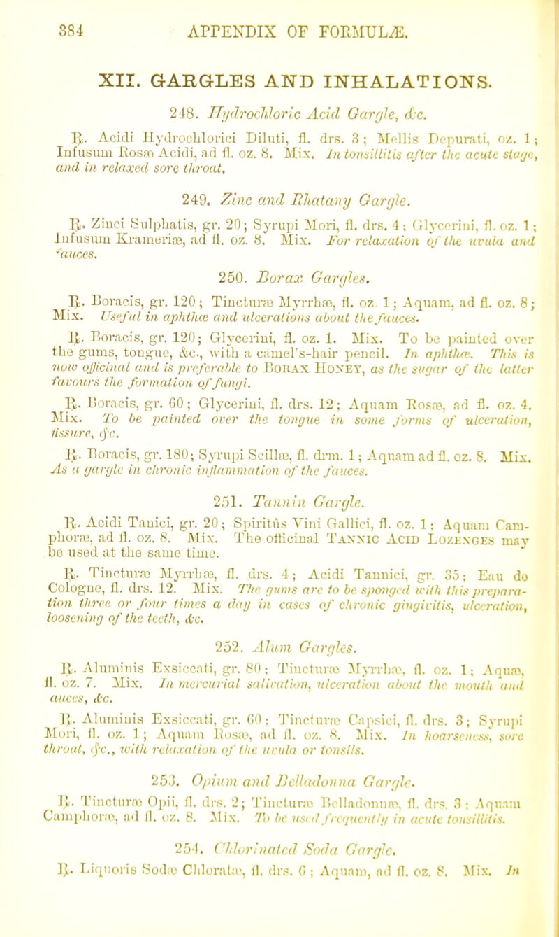XII. GARGLES AND INHALATIONS. 218. IlijdrocJdoric Acid Gargle, dc. ]J. Acidi IlydrocLlorici Diliiti, fl. drs. 3 ; Mellis Dopurati, oz. I ; Infusiim Rosea Acidi, ad £1. oz. S. MLx. Jn tonsillitis after tlic acute slu'j<:, and in relaxed sore throat. 249, Zinc and PJiatany GarrjU. R. Ziuci Siilpbatis, gr. 20; Sj-rupi Mori, fl. drs. 4; Glyceriui, fl. oz. 1 ; iiifusum Kr:iiaeria3, ad 11. oz. 8. Mix. For relcucalion of tlie uvula and 'auces. 250. Borax. Gargles. IJ. Bor.acis, gr. 120; Tinctiu-a3 Myrrhas, fl. oz^ 1; Aquam, ad fl. oz. 8; Mix. Useful in aphthce and ulcerations about the fauces. R. Boracis, gr. 120; Glycorini, fl. oz. 1. Mix. To be painted over the gums, tougue, &o., with a camel's-hair pencil. Jn aphtha: TIiim is now oficinal anil is preferable to EoRAX HoxEY, as the sugar of the latter favours the formation of fungi. Ijl. Boracis, gr. 60; Glyceriui, fl. drs. 12; Aquam Bosaj, ad fl. oz. 4. Mix. To be painted over the tongue in some forms of ulceration, assure, (jr. 1}. Boracis, gr. 180; Syrupi Scillo), fl. di-m. 1; Aquam ad fl. oz. 8. Mix. As a gargle in chronic injlammatiim of the fauces. 251. Tannin Gargle. R. Acidi Tauici, gr. 20; Spiritiis Vini Gallici, fl. oz. 1; Aqu.mi Cam- phora3, ad fl. oz. 8. Mix. Tlie officinal Tannic Acid Loz£nges may be used at the same time. R. Tincturro Myrrlire, fl. drs. 4; Acidi Tauuici, gr. 3,i; Eau do Cologne, fl. drs. 12. Mix. The gums arc to be spongi d with this prepara- tion three or four times a dag in cases of chronic gingivitis, ulceration, loosening of the teeth, tic. 252. Alum Gargles. R. Alumiuis Ex.siccnti, gr. 80 ; Tinctur.t) Mp-rlKV, fl. oz. 1; .Aqua-, fl. oz. 7. Mix. In mercurial salirtid.m, ulceration <tbout the mouth and auces, Ac. ]). Alumiuis Exsiccati, gr. 00; Tincturai Capsici, fl. drs. 3; Syrupi Mori, fl. oz. 1; Aquam llo.'-ay, ad fl. oz. <S. Mix. In hoarscnes.s sore throat, ijr., v:ith rela.calion of the uvula or tonsils. 253. Galium and Belladonna Gargle. Vy. I'iuctura^ Opii, II. drs. 2; Tiucl.urai B(4Iadoi)nn?, fl. drs. 3; .Aqu.ini CaniplmriK, ad II. oz. 8. Mix. To be used frequent I ij in acute tonsitlilis. 251. CJdorinated Soda Gargle. ]J. Eiquoris Sodie Cldorala', fl. drs. 0 ; Acpiani, ad fl. oz. 8. Mix. In