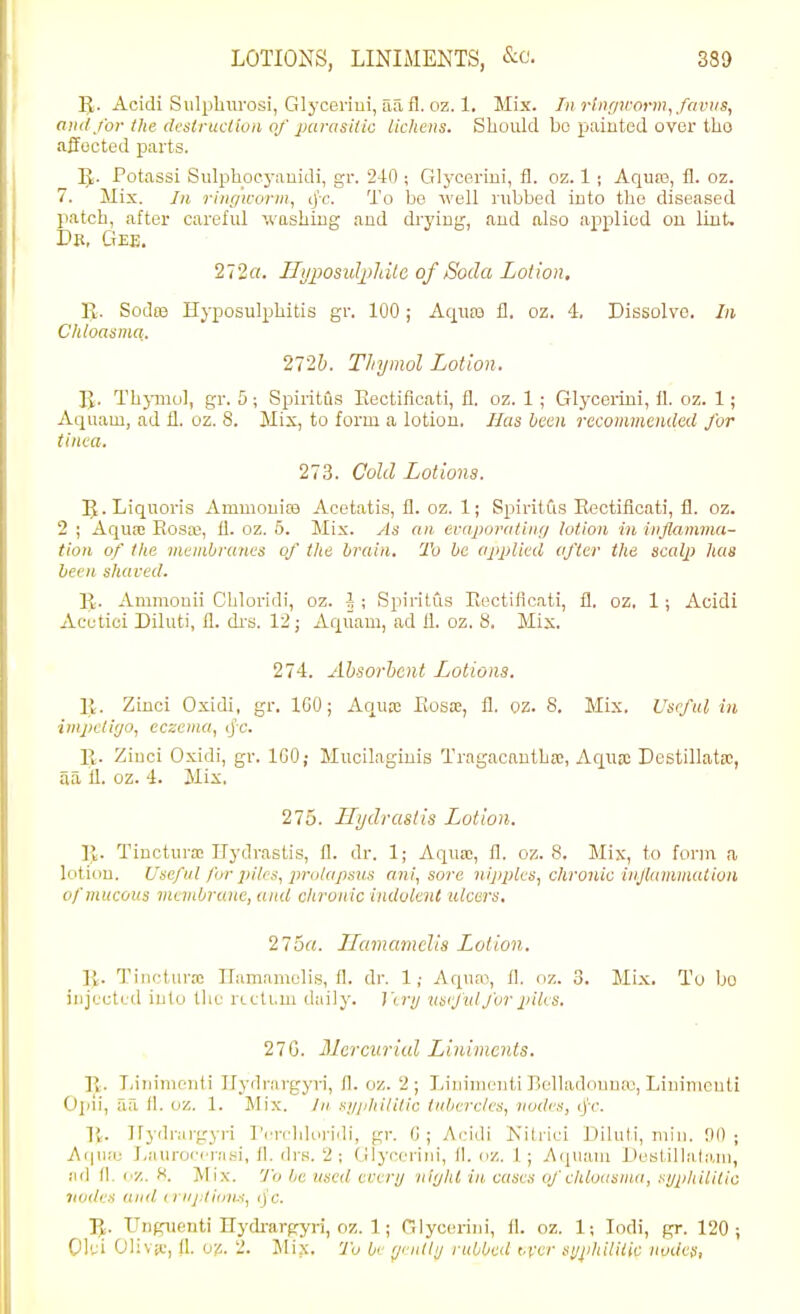 IJ. Acidi Sulpbiu'osi, Glj-ceriui, aa fl. oz. 1. Mix. Tn rlngH-orm^favus, and/or the dcsirucHon of parasUic licliens. Should bo painted over tho affected parts. ]J. Potassi Sulpbocj-auidi, gr. 240 ; Glycerini, fl. oz. 1 ; Aquro, fl. oz. 7. Mix. In riiir/icoriu, cjc. To be well nibbed into the diseased patch, after careful ivashiug and drying, and also applied on lint. Db, Ctee. 272a. HiijJOsidjihUc of Soda Lotion, IJ. SodtB Hyposulphitis gr. 100; Aqn£B fl. oz. 4. Dissolve. In. Chloasma. 272&. Thymol Lotion. IJ. Thj-mol, gr. 5; Spiritiis Eectificati, fl. oz. 1 ; Glycerini, il. oz. 1; Aquam, ad fl. oz. 8. Mix, to form a lotion. Has been recommended for tinea. 273. Cold Lotions. IJ.Liquoris Ammouife Acetatis, fl. oz. 1; SpiritCts Eectificati, fl. oz. 2 ; Aquae Rosa;, fl. oz. 6. Mix. As an evaporutUirj lotion in inflamma- tion of the membranes of the brain. To be applied after the scalp has been shaved. R. Ammouii Cbloridi, oz. J ; Spiritus Eectificati, fl. oz, 1 ; Acidi Acetici Diluti, fl. di'S. 12; Aquam, ad fl. oz. 8, Mix. 274. Absorbent Lotions. 11. Zinci Oxidi, gr. IGO; Aquro Eosos, fl. oz. S. Mix. Useful in impetigo, eczema, tj'c. R. Ziuci Oxidi, gr. IGO; Mucilaginis Tragacautba;, AquK Destillatsc, aa fl. oz. 4. Mix. 275. Hydrastis Lotion. R. Tincturo! Hydrastis, fl. dr. 1; Aqua;, fl. oz. 8. Mis, to form a lotion. Uae/iil for jiilm, 2»'<ilapsus ani, sore nippks, chronic injlammation of mucous mevibrune, and clironic indolent ulcers. 25a. Ilamamclis Lotion. R. Tinoturso IFamamclis, fl. dr. 1; Aquai, fl. oz. 3. Mix. To bo injected into the rLcti.m daily. J'o-i/ usi'J'ul for piles. 27G. Mercurial Liniments. R. liiiiiiufiiti irydrnrgyri, fl. oz. 2; Liuinienti Belladouuie, Linimcuti Oiiii, aa 11. oz. 1. Mix. /» si/jihililic tubercles, nodes, ij'r. li. Hydrai-gyri T'erchIoi-iili, gr. G ; Acidi Kitrici Diluti, niiu. 90 ; Aipi.-e Laurorcnisi, fl. drs. 2; Glynerini, II. oz. 1; Aquam Deslillalam, iid II. l y,. X. Mix. To be used every itirjhl in cases of clUoasma, sypliilitia 7iodrs /iiid n i/j^fi()n..~i, ()'(;, Ti,. Uugueuti Hydi-argyri, oz. 1; Glyc( U'ini, 11. oz. 1; lodi, gr. 120 j 01';i Olivet', n. 0^. 2, Mix. 7'o 6'' rfnlli/ rubbed t.\xr si/i>hiliiic nvdcSt