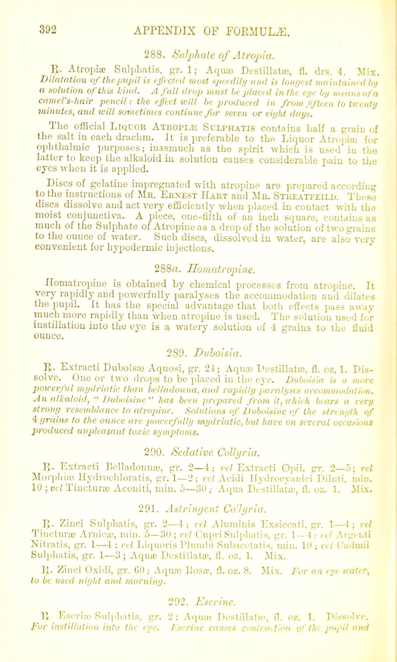 288. Salphate of Alropia. ]J. Atropiic Siilphatis, gr. 1; Aquas Dc-stillataj, i\. drs. 4. Mix. DUaiation of thepvpil is cfftcttd most spccdHi/ and Is lonr/est maintain'd //// a solution ofiliis kind. A fall drop must ht placi d in the eye bij iiurins of a camel's-luiir pencil : ilie cjl'cct loill he produced in from jifttcn to twenty viinutes, and will sometimes continue for seven or ei'jht days. The official Liquor Athopi.tj Sulphatis coutains lialf a piaiu of tlie salt iu each drachm. It is preferable to the Liquor Atropite for ophthalmic purposes; inasmuch as the spirit which is used iu the latter to keep the alkaloid iu solution causes considerable pain to iho eyes when it is applied. Discs of gelatiue impreguated with atropine are prepared according to the iustruetious of Mr. Ernest H.\et and Mr. Streatfelld. Theso discs dissolve and act very efficiently when placed in contact with tho moist conjunctiva. A piece, one-fifth of an inch square, conuius as much of the Sulphate of Atropine as a drop of the solution of two grain.-; to the ounce of water. Such discs, dissolved iu water, are also very convenient for hypodermic injections. 288«. Horn atropine. Ilomatropine is obtained by chemical processes from atropine. It very rapidly and powerfully paralyses the accommodation and dilates the pupil. It has tho special advantage that both effects pass away much more rapidly than when atropine is used. The solution used fcV instillation into tho eye is a watery solution of 1 srraius to the fluid ounce. 289. Biihoisia. Extracti DuboiScO Aquosi, gr. 21; Aquaj I>estillata3, fl. oz, 1. Dis- solve. One or two drops to be placed iu the eye. JJuUnsia i.t a wore powerful mydriatic than belladonna, and rapidly paralyses accommodation. An alkaloid,  lJuboisine  has been prepared from it, wliich bears a very strotiff resemblance to atropine. .Solutions of JJuboisine tf the strrn;itli of 4f/rains to the ounce are powerfully mydriatic, but have on several occasions produced unpleasant to.cic symjitoms. 290. A'cdedive Colhjria. K. Extracti Belladouna-, gr. 2—4: rel Extracti 0]iii, gr. 2—5; rcl Moi-phi:u llydrocliloratis, gr. 1—2; rel Acidi llydrocyaniri Diluti. min. 10 ; vel Tiuctura; Acouiti, niin. b—3(1; Aqua Destilla'i;e. tl. oz. 1. Mix. 201. Aslrini/cnt Co'.li/ria. R. Ziuci Sidphalis, gr. 2—-1 ; rel Ahimiuis Exsiocati.gr. 1—-1 ; vel Tincturic Aruiciv, luin. u—3ll; rel C\\\<y\ Sulphatis, gr. 1 —-l : rel Argi uti Nilratis, gr. 1—I ; rel Liquoris I'lunibi Subacclalis. luiu. 10; m' Caduiii Sulphatis, gr. 1—o ; Aquiu Destillata\ 11. oz. 1. Mix. Ji. Zinci Oxidi, gr. Gd; A(piKi liosa-, fl. oz. 8. Mix. 2'or an eye icater, to be used niyht ami mornitiij. 292. Escrinc. Esrriie Sulphatis, gr. 'J: Aquio Destiilatn-, il. oz. 1. Diss.ilvc. Fur ilistillation into (he rye. J 'serinc causes Conlniiiioii q!'the pi'pil and