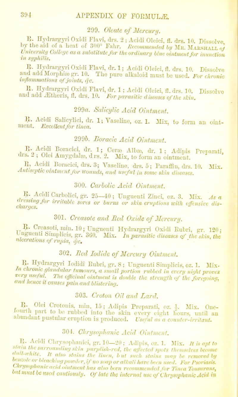 299. Okate of Mercury. Iv. Hydmi-gyi-; Oxidi Fl.ivi, drs. 2 ; Acidi Oleici, fi. drs. 10. Dissolve bytbeiud of a beat of 300= Fabr. JUcommemled hi/'Sin.'JilKiiiiH'LLhoJ Vnim-silii Cothve as a suhsiUutcJhr the ordinary blue ointment for inunction ■in. si/phi/is. 1}. Hydrargja-i Oxidi Flavd, dr. 1; Acidi Oleici, fl. drs. 10. Dissolve and add Morpbias f^r. 10. Tbo pure alkaloid must be used. For chronic inflammations of Joints, (fc. 11. Hydi-argp-i Oxidi Flavi, dr. 1 ; Acidi Oleici, fl. drs. 10. Dissolve and add iEthens, fl. cb-s. 10. For parasitic diseases of the stin. 299«. SulicyJic Add Ointment. ^. Acidi Salicylici, dr. 1; Vaseline, oz. 1. Mis, to form an oint- ment. Excellentfor tinea. 299&. Borcidc Acid Ointment. R. Acidi Borncici, dr. 1; Cera3 Albas, ck. 1; Adipis Preparati, Clrs. I ; Olei Am3'gdalEe, drs. 2. Mix, to form an ointment. R, Acidi Boracici, di-s. 3; Vaseline, drs. 5; Paraflnn, di-s. 10. Mix. Antiseptic ointmentJor irottnds, and usi-ful in some skin diseases. 300. Carbolic Acid Ointment. R. Acidi Carbolici, gr. 25—40; Unguenti Zinci, oz. 3. Mix. Asa c/larffes''''^''^ eruptions icith offensive dis- 301. Crcctsole and Bed Oxide of 2Icrcury. 5. Oreasoti, miu. 10; Unguenti Hvdrareyi-i Oxidi Eubri, cr. ICO- Unguenti tiimplicis, gr. 360. Mix. In parasitic diseases at' the's/:in, the ulceralionn of rnjiia, cj'c. 302. Bed Iodide of Mercury Ointment. R. Hydrargyri lodidi Eubri, gr. S ; Unguenti Siniplicis, oz. 1. Mix- In chrome cjlandiilar tumours, a small portion rid^bcd in ervri/ night proves veryusejul. The officinal ointment is doable the strength of 'the forcnoing, ana hence it causes pain and blistering. 303. Crotoii Oil and Lard. R. Olei Crotonis. min. 15 ; Adijns Preparati, oz. ^. Mix. Oue- Jmirlb part to be rubbed into tbe skin evorv eight iTours, until an alaiudaut pustular eruption is produced. Vse/ul as a couutir-irrilant. 301. Clirysofihanic Acid Ointment. II. Acidi Clirysoplianici, gr. 10—20; Adipis, oz. 1. Mix. Tt is apt to am the surrounding s!;ia purplish-red, the a.llected .pots themstlves hceomc I ult-n-hitc. It also stains the linen, tint snrh stains jiiai/ he rcmnveilhll bnv:<,lv or bleaching powder, if no soap oralhali hare been n.<ed. For Psoriasis. Uin/sop/innirrrrid uinlment has also been recommended lor Tinea Tonsurans, but must be uned cauiiousli/. Of late the internal uscpf 'chryso2>hanicJci(l in