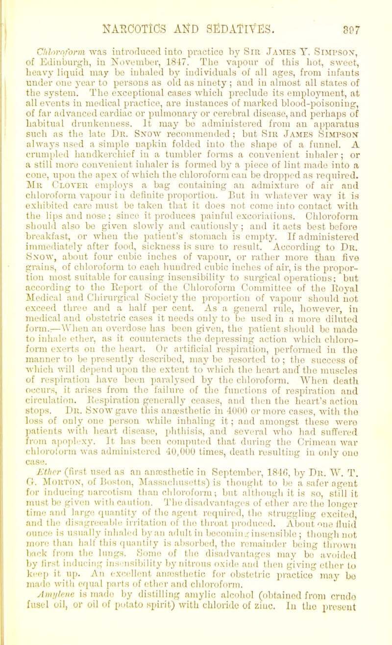 Chhiroform was introduced into practice by Sm James Y. Simpsox, of Edinburgh, in Novembci', 18^7. The vapour of this hot, sweet, heavy liquid may bo inhaled by individuals of all ages, from infants under one year to persons as old as ninety ; and in almost all states of the system. The exceptional cases which preclude its employment, at all events in medical practice, are instances of marked blood-poisonino:, of far advanced cardiac or pulmouary or cerebral disease, and perhaps of liabitiial drunkenness. It may be administered from an apparatus such as the late Dn. Sxow recommended ; but Siii James Simpson always used a simple napkin folded into the shape of a funnel. A cnmipled handkerchief in a tumbler forms a convenient inhaler; or a still more convenient inhaler is formed by a piece of lint made into a cone, npon the apex of which the chloroform can be dropped as required. Mr Clover employs a bag containing an admixture of air and chloroform vapour i u definite proportion. But in whatever way it is exhibited care must be taken that it does not come into contact with the lips and nose; since it produces painful excoriations. Chloroform shoulil also bo given slowly and cautiously; and it acts best before breakfast, or when the patient's stomach is empty. If administered immeiliatelj- after food, sickness is sure to result. Accoi'diug to Dr. S.vow, about four cubic inches of vapour, or rather more than five grains, of chloroform to each hundred cubic inches of air, is the propor- tion most suitable forcausLug insensibility to surgical operations: but according to the Report of the Chloroform Committee of the Royal Medical and C'hirurgical Sociely the proportion of vapour should not exceed three and a half per cent. As a general rule, however, in medical and obstetric cases it needs only to be used in a jnore diluted form.:—When an overdose has boon given, the patient should be made to inhale ether, as it counteracts the depressing action which chloro- form exerts on the heart. Or artificial respiration, performed in the manner to bo presently described, may be resorted to ; the success of which will depend upon the extent to which the heart and the muscles of respiration have been paralysed by the chloroform. When death occurs, it arises from the failure of tlio functions of respiration and circulation. Respiration generally ceases, and then the heart's action stops. Dr. Sxowgavo this aua.'sthelio in 4000 or more cases, with tiie loss of only one person while inhaling it; and amongst these wero patients with heart disease, phtliisis, and several who had suffered from apoph-xy. ]t has boon computed that during the Crimean war chloroform was admiuistorod 40,000 times, death resulting in only one case. j:thr:r (first used as an anaesthetic in September, 1840, by Dr. W. T. O. Morton, of Boston, Massachusetts) is thought to be a safer agent fin- induidrig narcotism than chloroform; but altliough it is so, still it must be given with caution. 'Die disadvantages of ether are tlie longer time and larg(! quantity of the agent required, the struggling excited, and the disagreeabii! in-itation of the thi'oat produced. About one lluid ounce is usually iidialeil l)yan adult in becoiuin_rinsensible ; though not more than lialf this quantity is alisorbed, the remainder being thrown back frf)m the linigs. Home (jf the disadvantages may bo avoided by tirst inducing insi'iisibility by nitrous oxidi^ and then giving ether to ki'op it \\\). An excellent ann)sthetio for obstetric practice may bo made with equal parts of rather and chlorofonn. Amnlcm: is (uade by distilling aniylie alcohol (obtained from crude fusel oil, or oil of potato spirit) with chloride of zinc. In the present