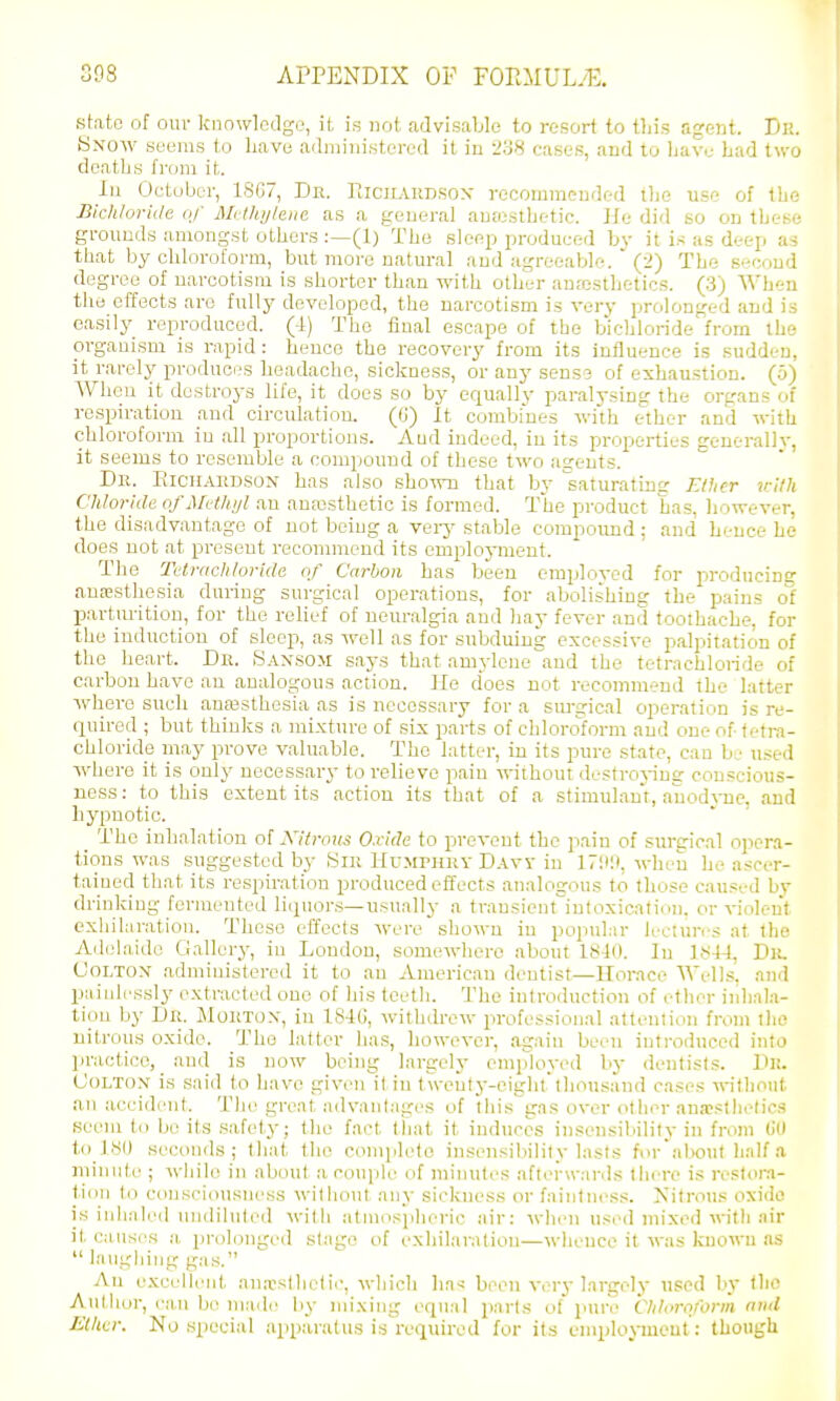 state of our knowlodgo, it is not, advisable to resort to tliis agent. Dii. Know seems to have ailniinistei-ed it in I'oH cases, and to liave bad tv.'o deatbs from it. lu October, 18C7, Dn. Kicilvrdsox recommended the use of the Bkhlorute of Mrthylena as a general aujustbetic. He did so on these grounds amongst others :—(1) The sleep produced by it is as deep as that by chloroform, but more natural and agreeable. (2) The second degree of narcotism is shorter than with other anaistlietics. (3) When the effects are fully developed, the narcotism is very prolonged and is easily reproduced. (4) The final escape of tbo bichloride from the organism is rapid : heuce the recovery from its influence is sudden, it rarely produces headache, sickness, or any sens? of exhaustion. (5) When it destroys life, it does so by equally paralvsing the organs of respiration and circulation. (G) It combines with ether and with chloroform in all proportions. Aud indeed, iu its properties generallv. it seems to resemble a compound of these two agents. Dk. EicirAiiDSON has also shown that by saturating Elher itUh Chloride ofMvthijl an ana3sthetic is formed. The product has, liowever, the disadvantage of not being a veiy stable compound ; and hence he does not at present recommend its emploj-ment. The THrachtoride of Carbon has been emploved for producing aua?sthesia during surgical operations, for abolishing the pains of parturition, for the relief of neuralgia and hay fever and toothache, for the induction of sleep, as well as for subduing excessive palpitation of the heart. Dr. .Sansom says that amyleue aud the tetrachloride of carbon have au analogous action. He does not recommend the latter where such anajsthesia as is necessary for a sm-gical operation is re- quired ; but thinks a mixture of six parts of chloroform aud one of tetra- chloride may prove valuable. The latter, in its pure stat<^, can be used where it is only necessary to relieve paiu without destroj-ing conscious- ness : to this extent its action its that of a stimulant,, auodvne, aud hypnotic. The inhalation o! Kitroiis O.ridc to prevent the pain of sureical opera- tions was suggested by Sir HuMrnRY Davy in 17:»l», when he ascer- tained that its respiration produced effects analogous to those caused by drinking fermented liquons—usually a transient^iutoxicaf ion, or violent exhilaration. These effects were shown iu popular lectures at the Adidaido Gallery, in London, somewhere about 1810. In 1S44, UOLTOX administered it to au American dentist—Horace Wells, and painlessly extracted one of his teeth. The iutroduction of ether inhala- tion by Dr. Mortox, iu IS-Ki, withdrew professional attention from the uitrous oxide. The latter has, however, again been introduced into practice, aud is now being largely employed by dentists. Dii. (JoLTOx is said to have given it iu twent}--ciglit thousand cases wtlinut an accident. The great advantages of this'gas over other aua?stlielios seem to bo its safety; the fact tiiat it induces insensibility in from (id to .180 seconds; tiiat the eomjjleto insensibility lasts forabo\it half a minute ; while in about a coujile of minutes afterwards liiere is restora- tion to consciousness witliout any sickness or faintness. Kitrou.s oxide is inhaled undiluted with atmosjiheric air: when used mixed with air it causes a prolonged stage of exhilaration—whence it was kuown as  laughing gas. An e.xcelleid- jiniosthelie, which ha<: been ver} largely used In the Author, can be niaile by nn'.xing equal parts of pure Clilorofonii end Elktr. No special apparatus is required for its enqdoymeut: though
