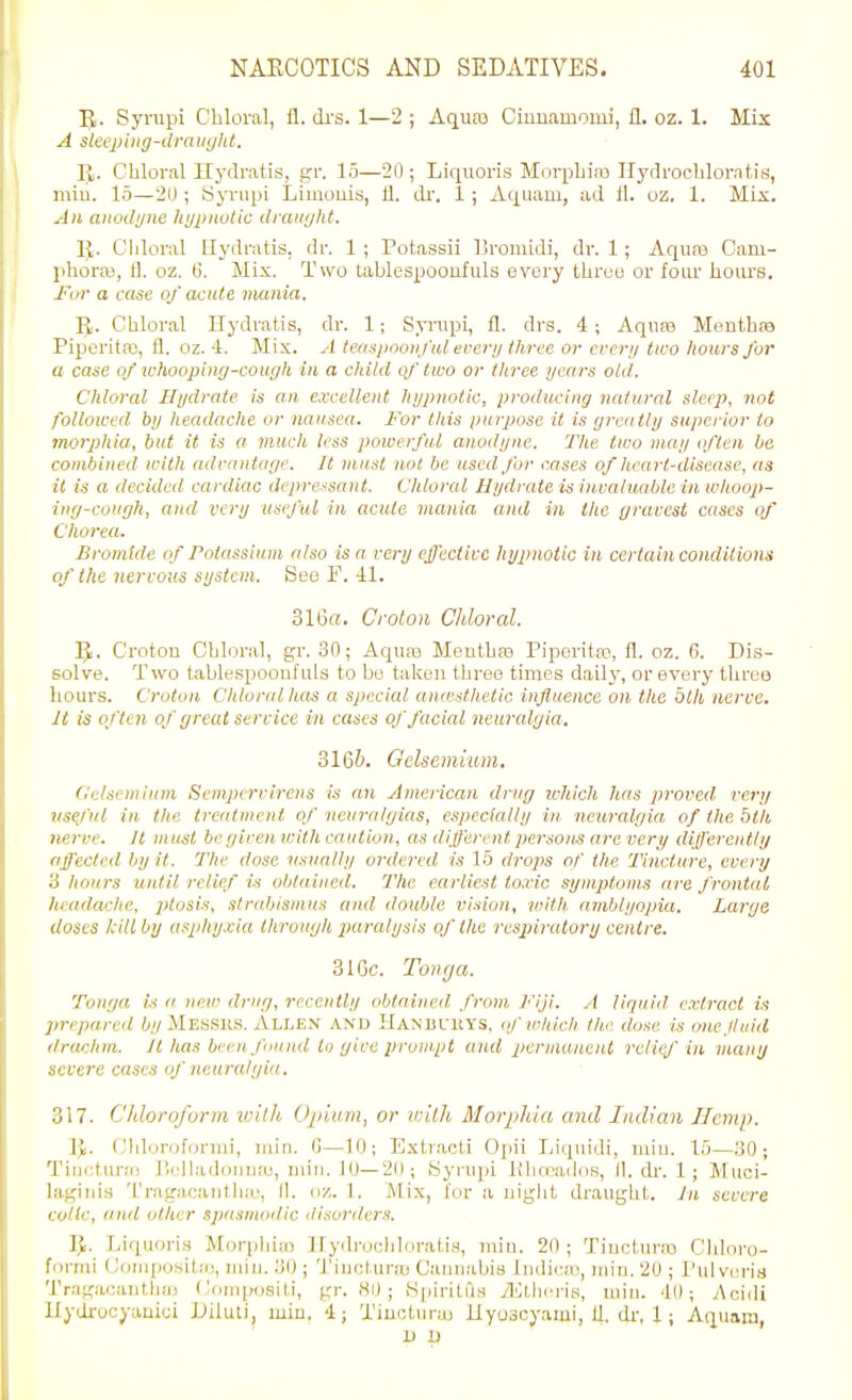 5,. Syrupi Chloral, fl. drs. 1—2 ; Aquas Giuuamonii, 11. oz. 1. Mix A slecping-ilraii(jlit. It. Chloral Hydratis, gr. 15—20 ; Liquoris MorpLias Ilydrocblorntis, miu. 15—20 ; y;>Tupi Limouis, 11. dr. 1; Aquaui, ad 11. oz. 1. Mix. An anodyne hypnotic draiiyht. R. Chloral Hydratis, dr. 1 ; Potassii Broinidi, dr. 1; Aqiim Cam- phoro), 11. oz. G. Mix. Two tablespooufuls every three or four hours. JTor a case of acute mania. R. Chloral Hydratis, dr. 1; Syrupi, fl. drs. 4; Aquas Menthas Piperita, fl. oz. 4. Mix. A teasjioonftil ere7-y three or every two hours for a case of ichoopinrj-cough in a cldld qf'two or three years old. Chloral Hydrate is an excellent hypnotic, jiroducing natural sleep, not followed by headache or nausea. For this purpose it is greatly superior to morphia, but it is a much less powerful anodyne. The two may tflcn be combined with adrnntage. It must not be used for cases of heart-disease, as it is a decided cardiac depressant. Chloral Hydrate is invaluable in wlioop- ing-congh, and very useful in acute mania and in the gravest cases of Chorea. Bromide of Potassium also is a very effective hypnotic in certain conditions of the nervous system. See F. 41. 316a. Croton Chloral. R. Croton Chloral, gr. 30; Aquas Menthaa Piperitoi, fl. oz. G. Dis- solve. Two table.spooufuls to be taken three times daily, or every three hours. Croton Chloral Itas a special anwsthetic influence on the bill, nerve. It is often of great service in cases oj'facial neuralgia. 316&. Gelsemium, O'elsentium Sempirvircns is an American drug ichich has proved very nse/'ul in the treatment of neuralgias, especially in neuralgia of lite btli nerve. It must be given with caution, as different persons are very differently affected by it. The dose nsvally ordered is 15 drops of tlie Tincture, every 'A liours until relief is obtained. The earliest toxic symptoms are frontal headache, ptosis, sfriibisnius and double vision, loith amblyopia. Large doses kill by asphyxia througli piaralysis of the respiratory centre. 31Ge. Toneja. Tonga is it new drug, recently obtained from Fiji. A liquid, extract is jirepared 6/y Messks. Allen and IlANiiriiYS, if which tlie dose is one f tad drachm. It has been found to give prompt and permanent rcliej'iiL many severe cases of neuralgia. 317. Chloroform %vilh Opium, or Willi Morphia and Indian Hemp. Ji. ('hliinifurnii, miii. 0—10; Extraoti Opii Liquidi, miu. 15—30; Tirirtur.-i; i'.rll;uh)iiiiie, miu. lU—2f); Syrupi lihmados, II. ch-. 1; Miici- laj^inis 'l'ragn,cantlia;, II. oz. 1. Mix, for a nigiit draught. In severe colic, and oilier spasmodic disorders. IJ. I,iquori.4 Morpliiaj llydi-ocldoratiH, miu. 20; Tiucturai Chhu-o- fonui (JoMipositii!, miii. .'JO ; Tiuelurfu Cauuabis Indieni, miu. 20 ; I'ulvei'is Trrigacautha) Conipositi, gr. 81); S|iiritris il^llici-is, miu. 40; y\cidi liydrucyauici Uiluti, miu. 4; Tiuoturaj llyuscyami, 11. dr, 1; Aquani, 1) u