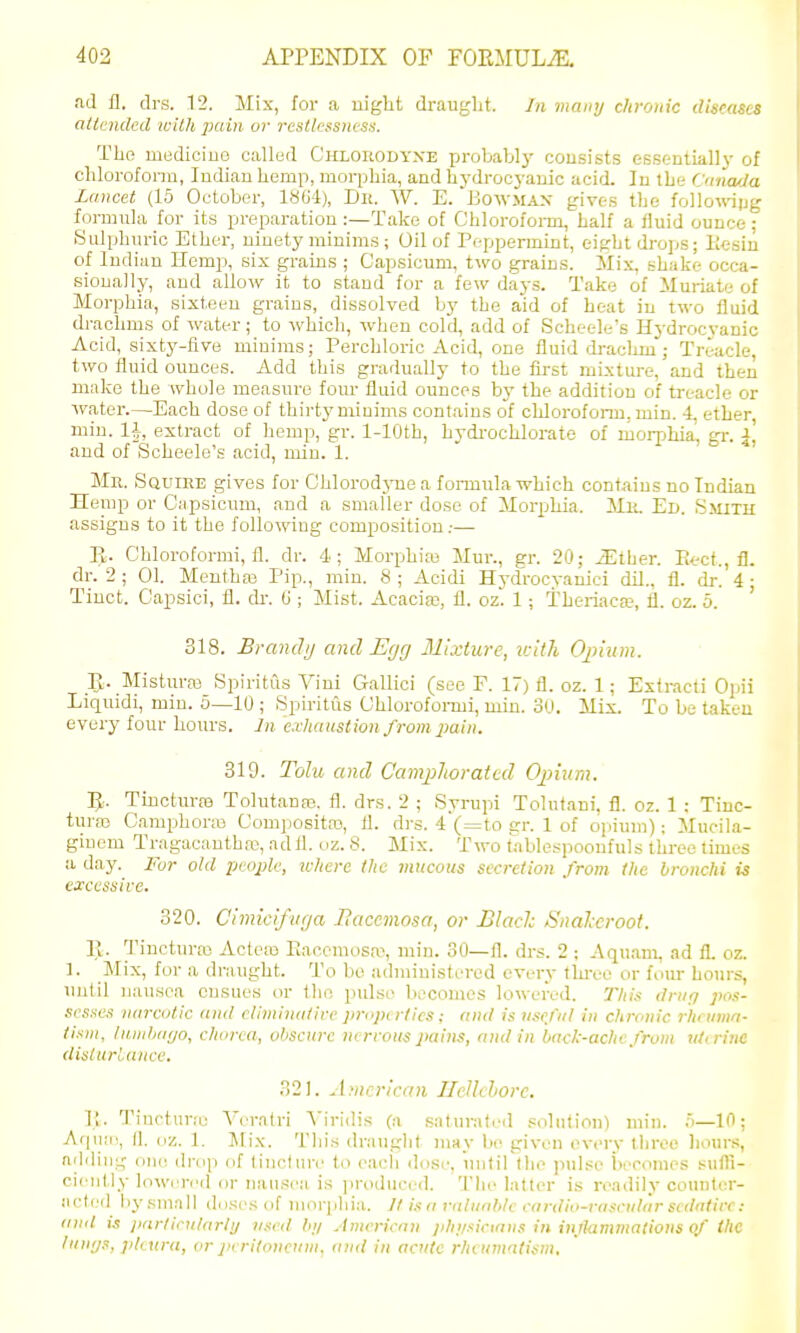 ad fl. drs. 12. Mix, for a uiglit draught. Jn many chronic diseases attended with pain or restlcssnesn. The mediciuG called Chlorodyxe probablj' consists essential! v of clilorofonn, Indian hemp, morphia, and hj-drocyanic acid. In the Cnna/Ja Lancet (15 October, 1864), Dli. W. E. Bcwmax gives the followipg formula for its preparation:—Take of Chloroform, half a fluid ounce; Sulphuric Ether, ninety minims; Oil of Peppermint, eight drops; liesin of Indian Hemp, six grains ; Capsicum, two grains. Mix, shake occa- sionally, and allow it to stand for a few days. Take of iluriate of Morphia, sixteen grains, dissolved by the aid of heat in two fluid drachms of water; to which, when cold, add of Scheele's Hydrocyanic Acid, sixty-five minims; Perchloric Acid, one fluid draclim; Treacle, two fluid ounces. Add this gradually to the first mLxture, and then make the whole measure four fluid ounces by the addition of treacle or water.—Each dose of thirty minims contains of chloroform, min. 4, ether miu. li, extract of hemp, gr. 1-lOth, hydi-ochlorate of morphia, gr. j' and of Scheele's acid, min. 1. Mr. SauiEE gives for Chlorodjue a fonnula which contains no Indian Heuip or Capsicum, and a smaller dose of MorpMa. Mit. Ed. Smith assigns to it the following composition.-— E. Chloroformi, fl. dr. 4; Morphias Mur., gr. 20; iEther. Eect., fl. dr. 2 ; 01. Mentha3 Pip., min. 8 ; Acidi Hydrocvanici dil., fl. dr. 4 ■ Tiuct. Capsici, fl. dr. G ; Mist. Acacim, fl. oz. 1; Theriaca?, fl. oz. 5. ' 318. Brandij and Egg Mixture, vsltli Oinum. R. Misturas Spiritfis Vini Gallici (see P. 17) fl. oz. 1; Extracti Opii Liquidi, miu. 6—10 ; Spiritus Chlorofonui, min. 30. Mix. To be taken every four hours. In exhaustion from pain. 319. Tohi and CamjiJioratcd Ojjium. IJ. Tinctm-ffi Tolutanas. fl. drs. 2 ; Syrupi Tolutani, fl. oz. 1 : Tinc- turas Cami^horm Compositro, fl. drs. 4 (=to gr. 1 of opium): Mucila- giuem Tragacautha;, ad fl. oz. 8. Mix. Two tablespooufuls three times ii day. i<ur old people, tcherc the mucous secretion from the bronchi is excessive. 320. Cimicifvga Hacemosa, or Blade Snalcroot. IJ. Tincturas Acteiu Eaccmosa% min. SO—fl. drs. 2 : Aquam, ad fl. oz. ]. Mix, for a draught. To bo administered every thi-ee or four hom-s, unlil nausea ensues or the pulse becomes lowered. This dmo pos- sesses narcotic and eliminative properties; and is useful in chronic rhfumn- tism, hiinhayo, chorea, obscure nervous pains, and in back-ache from jUninc Uislurlancc. 321. American IleUchorc. ]; . Tiuctur;o Veralri N'iridis (a saturated solution) min. o—10; Aq\iii!, fl. oz. 1. Mix. This drauglit may be given every tliroc liours, adding one droji of tincture to eacli dose, untirthe pulse becomes sufli- ciently Inwerr'd or nausea is jiroduccd. The latter is readily counter- acted by small doses of morjiliia. II is a valuable cardio-vascular sedative: and is iinrlicniarly used by American physicians in injiammalioiis of the lunijs, pleura, or peritoneum, and in acute rheujnatism.