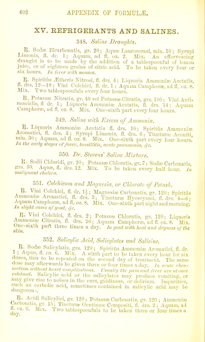 XV. REFRIGERANTS AND SALINES. 348. Saline JJraiir/hls. Vx. SodfD Licarboriatig, gr. 20; Aqiuo Laurocerasi, min. 10; Svnipi Linioiiis, 11. dr. 1; Aquajn, ad 11. oz. 2. Mix. An effervescing draught is to bo made by the addition of a tablespoonful of lemou I juice, or of eiglitoeu grains of citric acid. To be taken everj- four or six hours. In /hrer icith ixaiixca. ]J. Spiritiis ^EtUeris Nitrosi, 11. drs. 4: Liqiioris Amnioniee Acetatis, fl. drs. 12—18 ; Vini Colcbici, 11. dr. 1 ; Aquim Campliora;, ad fl. oz. ti. Mix. Two tablespooufuls ever^' four hours. \i. Potassaj Nitratis, gi-. 40 vel Potassce Citratis, grs. 100: Viui Anti- mouialis, 11 dr. 1; Liquoris Amraoniaj Acetatis, 11. drs. 14- Aquam Camphora3, !id fl. oz. 8. Mix. One-sixth part every fom- hours. 349. Saline with Excess of Ammonia. R. Liquoris Ammonias Acetatis 11. drs. 10; Spiritiis Ammnniaj Aromatici, fl. drs. 3 ; Syi-upi Limonis, fl. drs. G; Tiucturre Acouiti, mm. 30 ; Aquam, ad fl. oz. 8. Mix. One-sixth part erei-j- lour hours. Ill the early stages o/'fever, tonsiUttis, acute pneumonia^ lyc. 350. Dr. Stevens' Saline Jlixfure. IJ. Sodii Chloridi, gr. 20 ; Potassaj Cbloratis. gr. 7; Sodaj Ciirbonafi<! grs. 30. Aquas, fl. drs. 12. Mix. To be taken even- half hour 7,1 malignant cholera. 351. ColeJiicum and Magnesia, or Chhratc of Potash. 1^. Vini Oolchici, fl. dr. H; Maenesim C.arbonatis. gr. 120; Spiritiis Ammonias Aromatici, 11. dri. 3; Tinctur.T Hyoscyami. fl. drs. 4—G- i Aquam Campboras, ad fl. oz. 8. Mix. One-sixth part nitrbt and morning! ' Jn. slight cases o/gout, ijt\ R. Vini Oolchici, fl. drs. 2; Potassro Cbloratis, gr. 120; Linuoris Ammoinre Citr.-itis, fl. drs. 20: Aquam Campborffi, ad fl. oz. 8. Mi.v. Une-sixth part three times a day. Ii, gout jcith heat and drgncss of the skin. 352. Salicylic Acid, Salicylates and Sedicine. 5. Soda? Salicyl.atis, grs. 120; Spiritiis Ammoni.as Aromatici, fl. dr. 1 ; Aqiu-n, fl. oz. (J. Mix. A sixth part to be taken every liour for six do.ses, this to bo repeated on tlie second day of treatment. The sanio floso mny afterwards be given three or f<nir times a day. Jn acute rhcu- vuiti.tui u-ithdut hetirt compHcnlious. Vsiialli/ the pain nn,l fever are at once svlxluceL Salicylic acid or tlic salicylates may produce vomiting, or in.ay give rise to noises in the e.ar.s, gi.ldiness, oV delirium. Impurities, Kucii lis carbolic aciil, sometimes contained in salicvb'c acid mav be ilangerou I^. Acidi Salicyliei, gr. 120 ; Totassaj C.arbonatis, er. 120 ; Ammonias Uirbonitis gr. lo; Tineluras (Jeutiaiue Compositi, fl.-.Irs. 2; Aquani, ad ) • oz. 0. Mi.K. Two tablespooufuls to be taken three or four times a