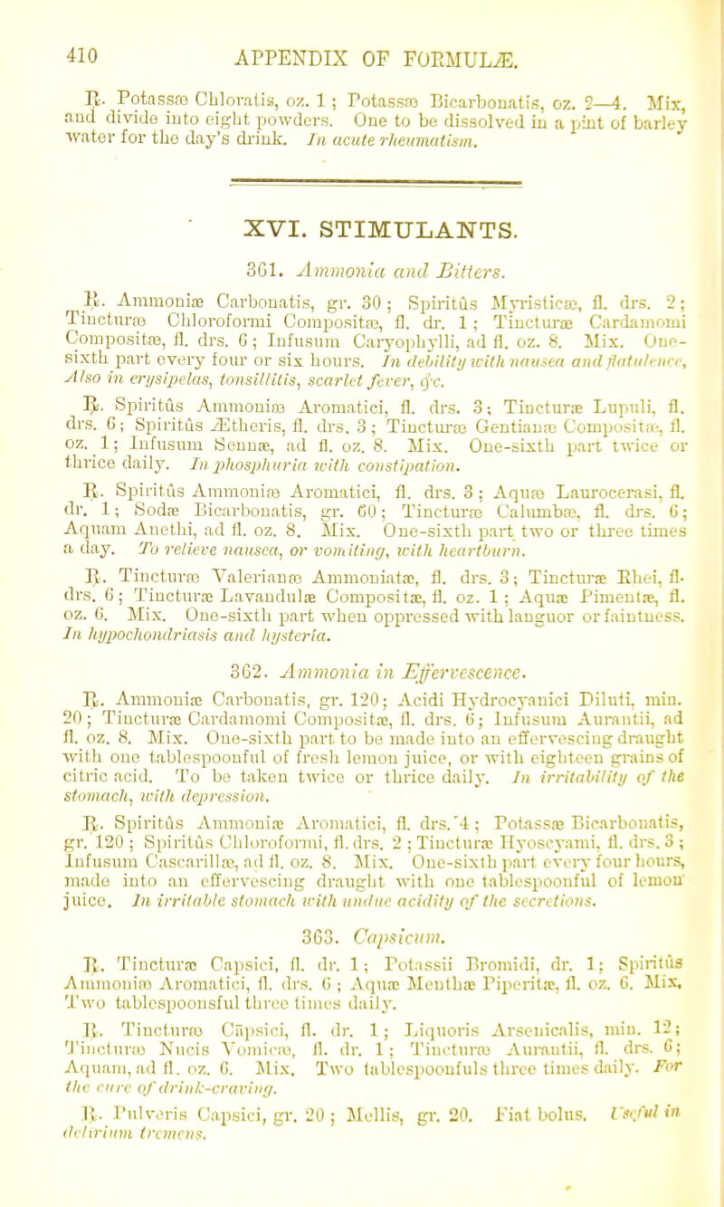 R. Potassao Chlovalis, oz. 1; Potassas Bicarbonatis, oz. 2—4. Mix, and divide into eight powders. One to be dissolved in a pint of barley water for the day's di-iuk. In acute rheumtUism. XVI. STIMULANTS. 3G1. Ammonia and Bitters. E. Ammonias Carbonatis, gr. 30 ; Spiritus Myi-islica3, fl. drs. 2; Tiucturas Chlorofonni CompoRita3, 11. dr. 1 ; Tinctiiraj Cardamomi Coniposita3, 11. drs. G ; Infusiim Caryophylli, ad fl. oz. 8. Mix. Onr-- sixth part every lour or six hour.s. In dehiUtij with nausea and flatiili iicc. Also in erysipelas, tonsillitis, scarlet fever, cj-f. 3J. Spiritus Ammonias Aromatici, fl. drs. 3; Tiuctura Lupiili, fl. drs. G; Spiritus iEtheris, fl. drs. 3; Tiuctm-as Gentianai Compo.^ita-, 11. oz. 1; lufusum Sennas, ad fl. oz. 8. Mix. One-sixth part twice or thrice daily. In xihosphurta with constipation. IJ. Spiritus Anmionias Aromatici, fl. drs. 3 ; Aquas Laurocerasi, fl. dr. 1; Sodtc Bicarbonatis, gr. 60; Tincturas Cahmibaj, fl. drs. G; Aquam Anethi, ad fl. oz. 8. Mix. One-sixth part two or three times a day. To reliere nausea, or vomiting, icith heartburn. IJ. Tincturas V.alerianas Ammouiata;, fl. drs. 3; Tincturs Ehei, fl- drs. 6; Tiuctura; LavauduljB Composita;, fl. oz. 1; Aquae Pimeutie, fl. oz. 6. Mix. One-sixth part when o^spressed with languor orfaintues!?. In hypochondriasis and hysteria. 362. Ammonia in Effervescence. V)i. Ammonia; Carbonatis, gr. 120; Acidi Hydrocyanici Diluti, min. 20; Tincturas Cardamomi Compositas, fl. drs. G; lufusum Aurautii, ad fl. oz. 8. Mix. One-sixth part to be made into an effervescing draught with one tablespoonful of fresh lemou juice, or with eighteen grains of citric acid. To be t;iken twice or thrice daily. In irritability of the stomach, ivith depression. IJi. Spiritus Ammonise Aromatici, fl. drs.'4; PotassiB Bicarbonatis, gr. 120 ; Spiritus Chlorofonni, fl. drs. 2 ; Tinctur.-c ITyoscyami, fl. drs. 3 ; Infusum Cascarillas, ad fl. oz. 8. Mix. One-sixth part every four liours, made into an effervescing draught with one tablespoonful of lemon juice. In irritable stomach with undue acidity of the secretions. 363. Capsicum. R. Tincturo! Capsioi, fl. dr. 1; Potassii Bromidi, dr. 1; Spiritus Ammonia) Aromatici, fl. drs. G ; Aquas Meuthas Piperita;, fl. oz. G. Jlix, Two tablcspoonsful three times daily. Tincturas Ciipsici, fl. dr. 1 ; Liquoris Arsenicalis, min. 12; 'J'inclunu Nucis Vomicm, fl. dr. 1; Tincturas Aurautii, fl. drs. 6; Aquani, ad 11. oz. G. Mix. Two lablespoonfuls tliree times daily. For the cure of drink-craviny. R. PuUvris Capsici, gr. 20 ; Mellis, gr. 20. Fiat bolus. Vs(.M in delirium tremens.