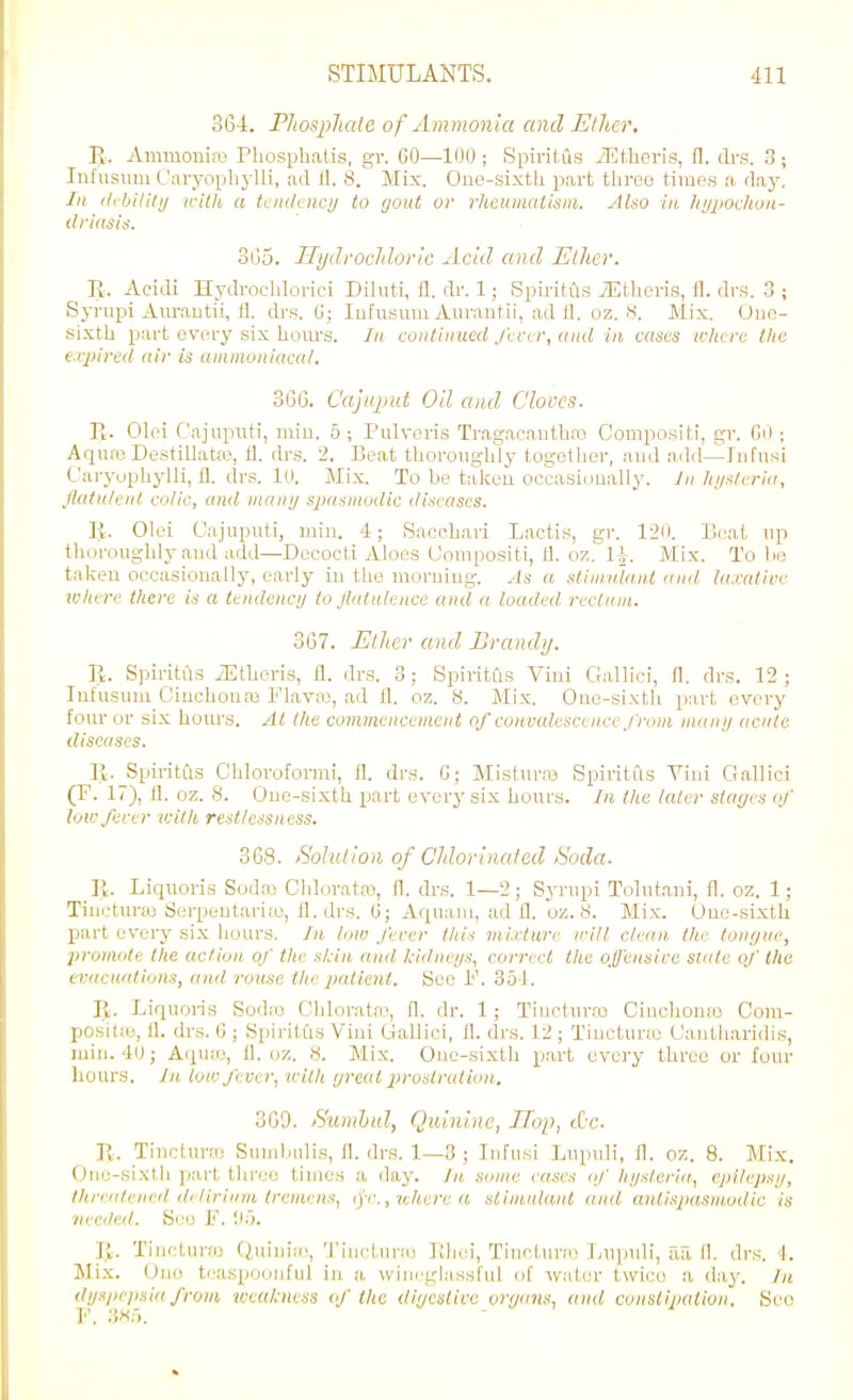 3G4. Phosjihale of Ammonia and Ether, E. Ammonias Pliosphatis, gr. GO—100; Spiritus JEtheris, fl. drs. 3; Iiifiisum L'Liryophylli, ;ul II. 8.^ Mix. Ouo-sixtli part tbroo times a daj', III (libililij ifith a ti'iulciicij to gout or rheuimitlsin. Also in kyjioc/iou- 305. Tlijdroclilovic Acid and Ether. R. Ac'idi Hydroclilorici Diiuti, 11. dr. 1; Spii-itils .'EUieris, fl. dra. 3 ; Syriipi Am-autii, 11. drs. 0; lufusum Aurantii, ad 11. oz. s. Mix. One- sixth part (jvery six hom'S. In continued/tnr, and in cases uiure tlie expired air is animoniacal. 366. Cajiqmt Oil and Cloves. R. Olei Cajuputi, miu. 5 ; Pulveris Tragacantbos Compositi, gr. CO ; Aqua3 Destillataj, 11. drs. 2. Beat tlioronghly togelher, and add—Infnsi Caryophylli, 11. drs. 10. Mix. To be talceu occasioually. In lii/slrriu, flatulent colic, and manij sjmsjnodic diseases. li. Olei Cajuputi, min. 4; Saccbari Lactis, gr. 120. Beat np tborougbly and add—Decocti Aloes Uompositi, 11. o7.. IJ. Mix. To be talcen occasionally, early in the morning. As a stimulant and la.rative lohere there is a ttndenci/ to flatulence and a loaded reetian. 367. Ether and Brandij. Pt. Spiritus iEtboris, 11. drs. 3; Spiritus Vini Gallic!, 11. drs. 12 ; Intusum Cinclioua) FlaviU, ad 11. oz. 8. Mix. One-sixtli part every four or six hours. At the commenceinent of conraleseence from manij acuta diseases. li. Spiritfls Chloroform;, 11. drs. G; Misturre Spiritus Vini Cralliei (F. 17), (1. oz. 8. Uuo-sixth part every six hours. In the later siarjes if lowferer leitli restlessness. 368. tSolutloii of Chlorinated 6'oda. R. Liquoris Sodaj Cldoratai, 11. drs. 1—2; Synipi Tolutani, fl. oz. 1; Tiiictur;o Serpentariio, fl. drs. 6; Aquaui, add. oz. 8. Mix. Uuo-sixth part every six liours. In. low ferer this mixture irill clean the tongue, promote tlie action of tin: sidn and kidneijs, correct the ofleiisire state of the eracu'dions, and rouse the patient. See F. 351. II. Liquoris Soda) C'blorata', 11. dr. 1; Tiiiclura) Ciuchomo Com- positie, 11. drs. G ; Spiritus Vini Ciallici, 11. drs. 12 ; Ti]ictur;e Caidliaridis, miu. 40; A(j[u;o, 11. uz. 8. Mix. One-sixth part every three or four hours. In low fever, villi ijreal prostration. 309. /S'unihul, Quinine, TTop, cOc. R. Tinetura: Sumlmlis, 11. di's. 1—3 ; Infusi Lupuli, fl. oz. 8. Mix. (.)ne-sixth part three times a day. In some eases if hijslcria, cpitejisi/, tlirealeneil di'liriiim tremens, ip:,Kherea sliinidaiil and antispasmodic is •iii eiled. See F. !I5. R. Tiiieturro Quinia;, Tiiictura) Ilhei, Tinelin-ai Lupnli, fia II. drs. <1. Mix. One teasporjuful in a wiui'glassful of water twice a day. Iji dijspcjiHiu from %ueul;ness of the digestive onjans, and constipation. Seo 1*'. .'1^.').