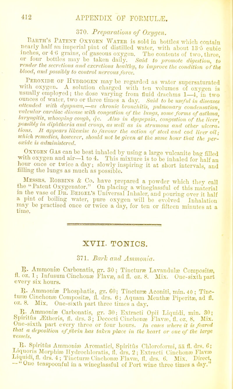 370. PrtpuralioaH of Oxijrjen. ■Daeth's Patent Oxygex Water is sold in bottles which contain nearly h,ilf an imperial piut of distilled wak-r, with about 13-u cubic inches, or 4-ti grains, of gaseous oxygen. The contents of two, three, or four bottles may bo taken daily. Said to promole (Ugestioti, to rnnlei- the si'cri/tions and excretions heaUlitj, to improve the condition of the hlood, and possibly to control nervous force. Peroxide of Hydrogen may be regarded as water supersaturated with oxygen. A solution charged with ten volumes of oxygen is usually employed; the dose varj'ing from fluid drachms 1—l,in two ounces of water, two or three times a day. Said to he jiseful in diseases attended with di/spnaia.—as chronic bronchitis, puhnfjnarij condensation, valvular cardiac disease with congestion of the lungs, some forms of asthma] larync/itis, whoopinr; cough, (J'c. Also in dyspepsia, congestion of the liver possibly in diphtheria and croup, as wM as in strumous and other nlceral Hons. It appears likewise to farour the action of steel and cod tirer oil; ivhicli remedies, however, should not be given at the same hour that the per- oxide is administered. OxYGEX Gas can be best inhaled by using a laree vulcanite ba- filled with oxygen and air—1 to 4. This mixture is to'^be inhaled for half au liour once or twice a day; slowly inspiring it at short intervals and tilling the lungs as much as possible. ' Messrs. Eobbixs & Co. have prepared a powder which they call the Patent Oxygenator. On placing a wineglassful of this ma'terial in the vase of Dr. Beigel's Universal Iidiaier, and pouring over it half a pint of boiling water, pure ox}-gen will be evolved Inhalation may be practised once or twice a day, for ten or fifteen minutes at a time. XVII. TONICS. 371. Barh and Ammonia. IJ. Ammonia) Carbonatis, gr. 30 ; Tincfura; Lavandula? Composifm, fl. oz. 1; Infusum Ciuchouaj Flava;, ad ll. oz. 8. Mix. One-sixth part every six hours. R. Ammonia; Phosphatis, gr. GO; Tincfurrc Aconiti, niin. 4 0 ; Tinc- turro Oinchoure) Comjiositre, ll. drs. 0; Aquam Mentha Piperitx, ad fl. oz. 8. Mix. One-sixth part three times a day. R. Ammonia; Carbonatis, gr. 30; Extr.acti Opii Liquidi. min. .'^O; Spirilfis yEtheris, II. drs. 3; Decocti Cinchona; Flava;, tl. oz. 8. Mix. One-sixth pai-t every three or four hours. ]n cases uhere it is feared that a deposition (f jibrin has taken place in the heart or one of the large Vessels. It. Spiritfts Ammoniffl Aromatic!, Spirifus Chlorofonni, .aa fl. drs. fi; Liquoris Morphia; Hydrochloratis, fl. drs. 2; Extracti Cinchona; Flava; Liqnidi, 11. drs. 4; Tiiictura; Cinchona; Fhiva-. (1. drs. 0. Mix. Direct, — Ono teaspoouful in a wineglassful of Port wine three times a day.