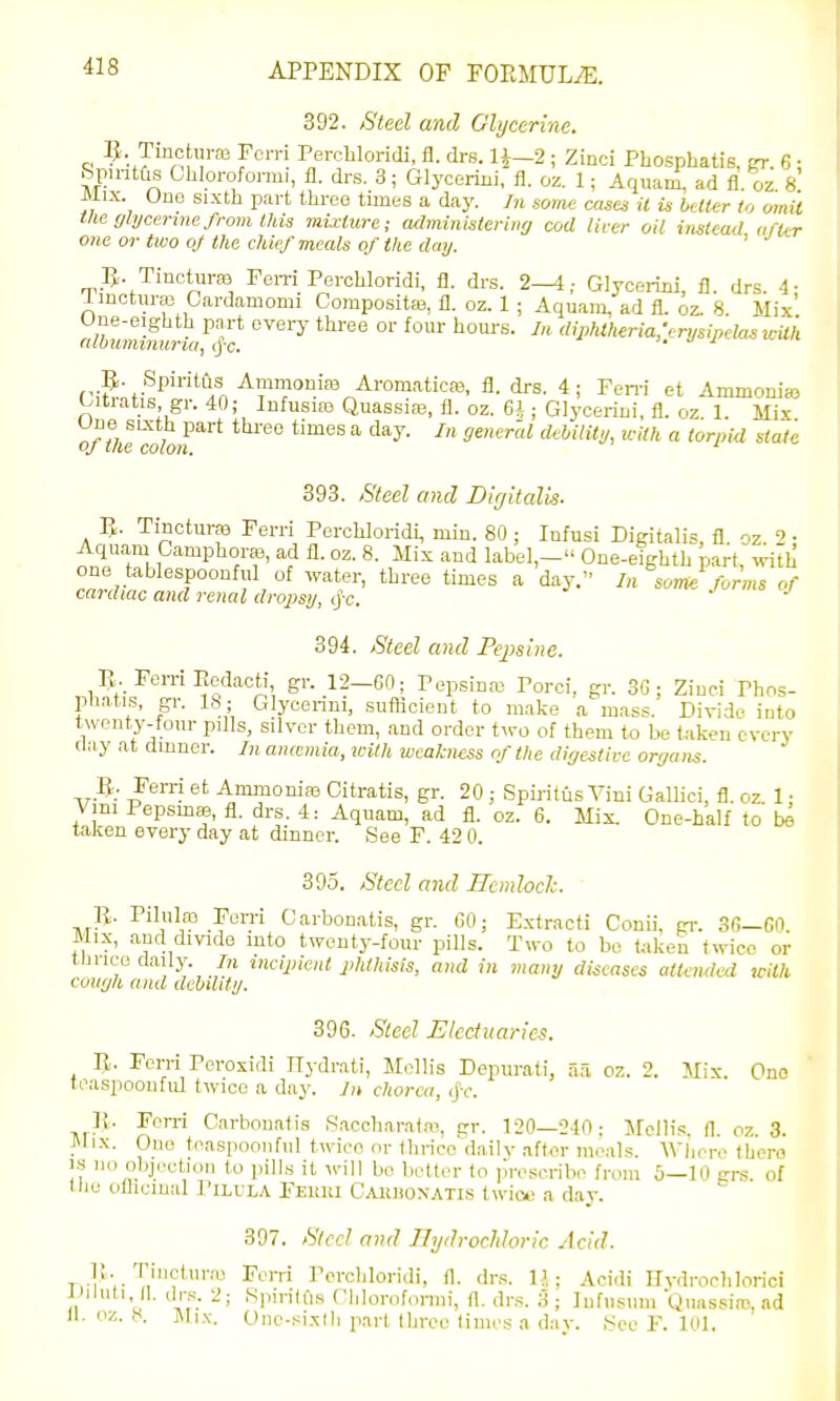 392. Steel and Glycerine. Tincturm Fcrri Perchloridi, fl. drs. 1^-2; Zinci Phosphatis, fn-. 6 • Rpmtfis Ghloroformi, fl. drs. 3; Glyceriiii, fl. oz. 1; Aquam, ad fl. oz. 8 Mix. Ono sixth part three times a day. In soim cases it is better to omit tlie (jlycenne from this mii-ture; acbninisterinrj cod liver oil instead after one or two oj the chief meals of the day. ' IJ. TincturfB Fern Perchloridi, fl. drs. 2—4; Glycermi, fl. drs. 4- imctnrffl Cardamomi Compositaj, fl. oz. 1 ; Aquam, ad fl. oz. 8. Mix «^6\lTO\»OTV,''|r '^ ^^^''^'^ ^ '^''*''^<''J''P^'^^ii'i R. Spiritljs Ammonias Aromatica3, fl. drs. 4; Fen-i et Ammonias Oitiatis gr. 40; Infusias Quassire, fl. oz. 6* ; Glycerin!, fl. oz. 1. Mix ofthtmloji ° ^^^^ * ^ dMlity, with a torpid state 393. Steel and Digitalis- TincturfB Ferri Perchloridi, min. 80 ; Infusi Digitalis, fl. oz. 2 • Aquam Camphors, ad fl. oz. 8. Mix and label,- One-eighth part, with one tablespoonful of water, three times a day. In some forms of cardiac and renal dropsi/, ij-c. ^ j 394. Steel and Pepsine. E. Ferri Redacti gr. 12-60; Pepsinas Porci. gr. 3G ; Zinci Phos- pliatis, gr. lb; Glycenni, suflicieut to make a mass. Divide into l\veut,y-tour pills, silver them, and order two of them to be taken every clay at dinner. In aiiwmia, loith weakness of the digestive organs. Fern et Ammonias Gitratis, gr. 20 ; Spij-itiis Vini Gallici, fl. oz 1 • Vmi Pepsmae, fl. drs. 4: Aquam, ad fl. oz. 6. Mix. One-half to taJien every day at dinner. See F. 42 0. 395. Steel and Hemloclc. p.. Pilulfp Ferri Carbon.atis, gr. GO; Extracti Conii, p-. 36—GO. Mix, and dmde mto twenty-four pills. Two to be taken twice or tnuco daily. 7n mcipient phthisis, and in many diseases attended with cough and debility. 396. Steel Electuaries. R. Ferri Poroxidi ITydrati, Mollis Depurati, aa oz. 2. Mix Ono teaspoon fill twice a day. In chorea, ij'-c\ }i. Fon-i Carbouatis .Saccharairo, gr. 120—240; Jfellis. fl. oz. 3. Mix. Olio teaspoonfiil twice or (lirico'^daily after meals. WIkm-o there 1.S no objection to pills it ^^•ill be belter to lu-oscribe from 5—10 grs of tlie ollicmal Pilula Fehki CAiUioxATis twico a day. 397. Sicc! and llydrochloric Acid. Trl'r T>''*'™ ^'Pi'diloridi, fl. drs. l-i ; Acidi Hvdroclilorici yiluti 11. drs. 2; Spintus Chloroformi, fl. drs. 5 ; ]nfusum Quassia!, ad il. oz. 8. Mix. One-si.xlh part three times a dav. f<co F. 101.