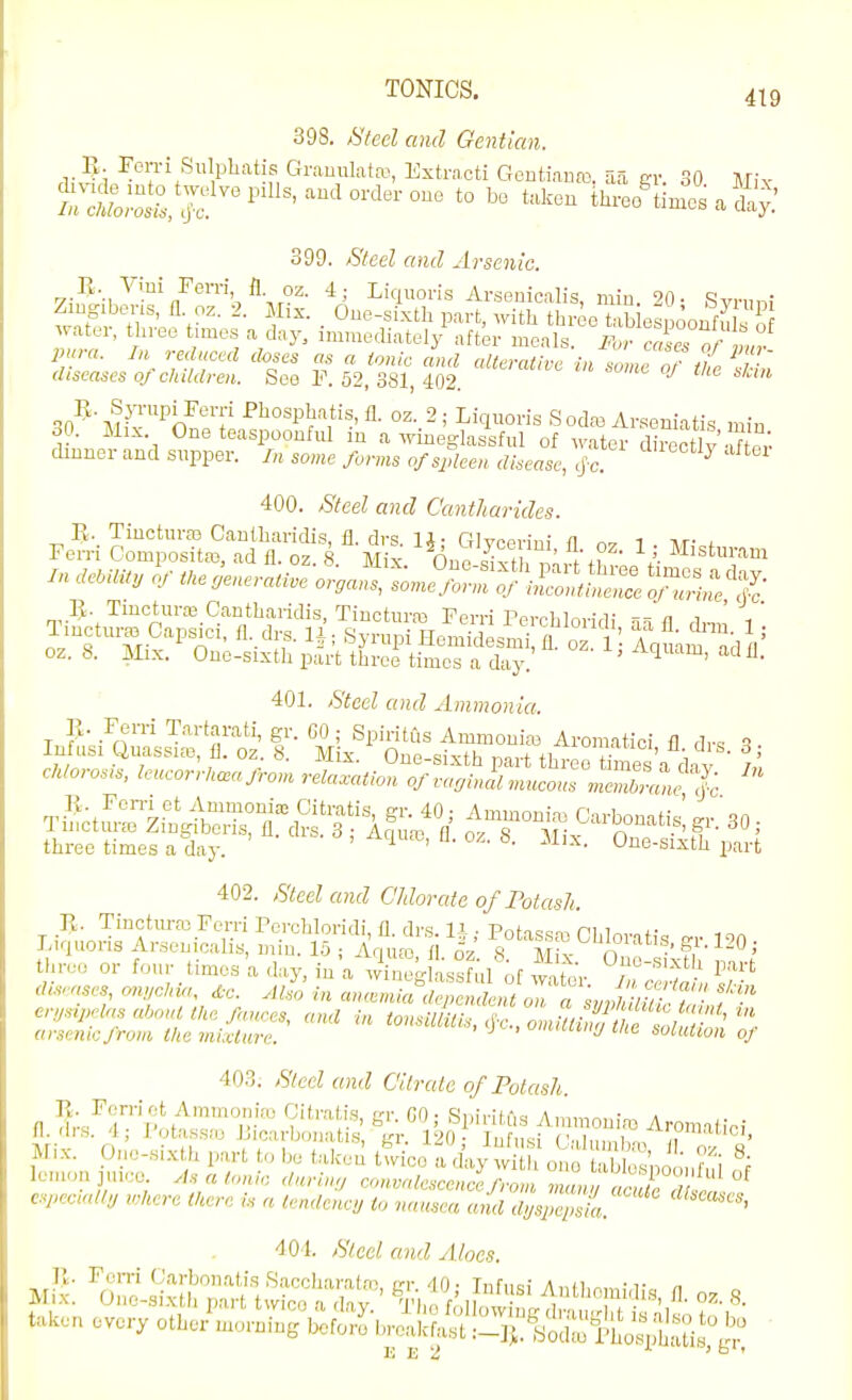 398. Steel and Gentian. E. Fon-i Sulpliatis Grauulatfo, Extracti Gontiauaj. aa err 30 l\r;v 5^d.:nto twelve ando.de. one to be taken th.ecf lin^^ a 399. Steel and Arsenic. „.I>-.,'^''.i/eiTi fl oz. 4; Liquoris Arseuicalis, miu. 20- Svrnni Zmg.bens, fl oz. 2. Mix. _ One-sixth part, with three tab oonf^ water, three fmes a day, immediately after meals. For cTcs Tma pura. In reduced doses as a ionic and alterative in some o? ffj diseases of children. See F. 52, 381, 402. qn-^\^?''Pi7T' ^'losph'^tis, fl. oz. 2; Liquoris Sodas Ar.seniatis min 30. Mix. One teaspoonful in a wineglas^ful of water chnner and supper. /„, some forms of spleen disease, cj-c. ^ 400. Steel and Cantharides. in demt, Of the,enerati.e organs, .^^S^^'X::;-i^,!:S^^^^^- Ti^^ n''''^-^> ^''^^t™ Ferri Perehloridi aa fl drm' l' lincturas Capsici, fl. drs. li- Svruni HpmirlPQm; n i ' a • ^ oz. 8. Mix.' One-sixth p^IrVt^rertSad:''' ^^l^^^'^' 401. Steel and Ammonia. Ferri Tartarati, gr. 60 ; Spiritus Ammonim Aromatic! fl dr. q Infusi Quassia,, fl. oz. 8. Mix. One-sixth part three Ces a dav I . chlorosn., leueorrkceafrom relaxation of va.jinul mucous mZ^'.L |<: three times a day. ^ ' 8. Mix. One-sixth part 402. Steel and Chlorate of Potash. R. Tinctiu-ffl Ferri Porchloridi, fl drs. li ■ Pnf-i.cn, ni,i„,. +• Liquoris Ar.senicalis, min. 15; Aqu» fl oV ^ MK- n three or fo„r times a day, in a wC:.L°ful of wnh.V P'^^^-t dls.,ses, on,clna ^-c. At^ in -e^^a^S^S^^ra f erympdas a'jonl tite fa.ncea, and in tonsilUtis, <jV-., omm/f / e^^^^^^ arsenic from tlie mixture. , ^j'-, omiuin>j tlie solution of 403. Steel and C'ilrale of Potash. n d,:/;i'''p\'^°p?' S' ; Spi>-iti>s Ammouiaj Aromaiiei fl. (lis. 4; I'ota.ssfu Licarbonatis, gr. 120- lufnsi ('•,ln,ni,n, ji ' Mix. pne-si.xth part to be takeil ttico a ch.y w one ta SpoLdui ff lemon ]U,ee M a tonic dnrin;, convalescence from 7^,,^ /er^ ^ especndtu where there is a tendeney to nausea and dys^lsi 401. Steel and Aloes taken every othei'morning befo,^breLtl-iJl^^^K^SScS^^i^-i;  13 E 2 ' ° '