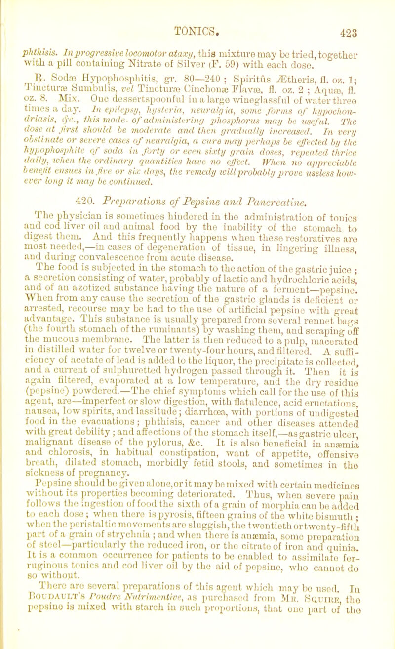phthinis. Inprogressire locomotor ataxij, this mixture may be tried, together with a pill coutaiuing Nitrate of Silver (F. 59) with each doso. E. Sodfe Hji3ophosphitis, gr. 80—2-10; Spiritus iEtheris, fl. oz. 1; Tinctura; Sumbuiis, vel Tincturw (Jiuchou.-e TlavM, il. oz. 2 ; Aqua;, fl. oz. 8. Mix. One dessertspoouful iu a large wuoglasisful of water three times a day. In epilcp.-ii/, hi/n/i ria, neuralgia, some forms of hi/jXKhon- (Iriasis, cj-c, this Jitode. of administiring phospliorus may be useful. Tlie (lose at frst should be moderate and tlien gradually increased! In, very ohstiuate or sertre cases of neuralyia, a cure may perhaps be effected by tJie hypophosphite of soda in forty or ereii sixty grain doses, repeated thrice daily, when the ordinary quantities hare no effect. When no appreciable benejit ensues in fee or si.c days, the remedy will probably procc useless how- crer long it may be continued. 420. Prejjaratioiis of Pepsine and Pancrealinc. The physician is sometimes hindered in the administration of tonics and cod liver oil and animal food by the inability of the stomach to digest them. And this frecpiently happens when these restoratives are most needed,—in cases of degeneration of tissue, in lingering illness, and during convalescence from acute disease. The food is subjected in the stomach to the action of the gastric juioe ; a secretion consisting of water, probably of lactic and hydrochloric acids' and of an azotized substance having the nature of a ferment—pepsiue! When fi-om any cause the secretion of the gastric glands is deficient or arrested, recourse may be had to the use of artificial pepsine with great advantage. This substance is usually prepared from several rennet bas^s (the fourth stomach of the ruminants) by washing them, and scraping off the mucous membrane. The latter is then reduced to a pulp, macerated in distUled water for twelve or twenty-four hours, and filtered. A sutfi- eieuey of acetate of lead is added to the liquor, the precipitate is collected and a current of sulphuretted hydrogen passed through it. Then it is again filtered, evaporated at a low temperature, and the dry residue (pepsine) powdered.—The chief symptoms which call for the use of this agent, are—imperfect or .slow digestion, with flatulence, acid eructations, nausea, low spirits, and lassitude ; (harrhcea, with portions of undigested food in the evacuations; phthisis, caucer and other diseases attended with great debility ; and affections of the stomach itself,—asgastric ulcer malignant disease of the pylorus, &c. It is also beneficial in .ansmia and chlorosis, in habitual constipation, want of appetite, offensive breath, dilated stomach, morbidly fetid stools, and sometimes in the sickness of pregnancy. Pepsine should be givt^D alono,orit maybo7uixed with certain medicines without its properties becoming deteriorated. Thus, when severe paiu follows the ingestion of food the sixth of a grain of morphia can be added tn each doso; when there is pyrosis, fifteen grains of the white bismutli ; when the peristal tic movements are sluggisli, tlie twontietliortwenty-fiflh part of a grain of strychnia ; and wlieu there is ana;mia, some preparation (if steel—particularly the reduced iron, or the citrate of iron and quiuia. Jt is a common occuiTcnco for patients to bo enabled to ,assimil;i,te fer- ruginous tonics and cod liver oil by the aid of pepsine, wlio caimot do so witliout. Tliere are several preparations of this agent wliich may bo used. In V,oy:\>\\:'i.T:'ii Poudre Nulrimenlivr, AH iiurcliased from Mit. ,Squiue the pi'psiuo is mixed with slarch in sucli proportions, that one part of tho