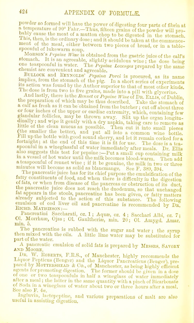 powder 60 fonned will have the powov of digestiup four parts of fibrin at a temporature of 90° Falir.—Thus, iiftecu praius of the powder ivill pro- bably cause tbe moat of a mutton chop to be digc-stt-d in the stomach. -I- nis then IS the ordinary dose; and it should be taken at tlie commence- ment of the meal, either between two pieces of bread, or in a table- spoonful of lukewanii soup. MoRSON's T-epsine nine is obtained from the gastric juice of the calf's stomach, it is an agreeable, slightly acidulous wne ; the dose being one teaspoonful in water. The I^epsine Lose„yes prepared bv the same chemist are couveuieut and agreeable. _ Bullock and 1;eyxolds' Pepslna Porci is procured, as its name implies, from the stomach of the pig. In a short series of experiments Its a ction w.as found by the Author superior to that of most other kinds. I ho dose IS from two to five grains, made into a pill with glycerine. And lastly, there istheliamet ov Popshie 7f7«eof Dr. Ellis, of Dublin the preparation of which may be thus described. Take the stomach of a calf as fresh as it can be obtained from the butcher ; cut off about three or tour inches of the upper or cardiac extremity, which, containing few glandular folhcles,_ may be thro-mi away. Slit up the org an lougitu- i^.fy! ^'i S''^ ^'^^'^'^''y aapkiu, taking care to remove as little of the clean mucus as possible. Then cut it into small pieces (the smaller the better), and put all into a common wine bottle, inll up the bottle with good sound shen-y, and let it remam corked fora iortmgbi; at the end of this time it is fit for use. The dose is a tea- spoontul m a wiueglassful of water immediately after meals Dr Ellis also suggests this test for pepsino :—Put a small cup containing milk m a vessel of hot water until the milk becomes blood-warm Then add a teaspoonful of rennet wine ; if it be genuine, the mUk in two or three minutes will become as solid as blancmange. See P. 380, 39-i. The pancreatic juice has for its chief pm-pose the eiiiulsification of the fatty constituents of food, aud when there is difficulty in the digestion of fats, or when from disease of the pancreas or obstruction of its duct the pancreatic juice does not reach the duodenum, so that unchaneed fat appears m the stools, pancreatine has been given, or fatty matters already subjected to the action of this substance. The follo^-ing emulsion of cod liver oil aud pancreathie is recommended bv Dr liiciiD. Matuleson:— Pancreatini Saccharati, oz. 1 ; Aqua;, oz. 4 ; Sacchari Alhi, oz. 7: 01. Morrhuas, Ojss; 01. Gaultheriw, min. 20: 01. Amved. Amar min, 5. . ^ • The pancreatine is rubbed -with the sugar .and water ; the s-\-rup then mixed with the oils. A little lime water may be substituted for part of the water. A pancreatic emulsion of solid fats is prepared by Messrs Savory AND Mooiuj. Dh. W. Kouerts, P.U.S., of Manchester, highly recommends the Ijiquor Pepticus (ISriigcr) and tlie Liquor Paiicreaticus (lieiigcr). pre- p.-u-ed by MoTTERsiiEAi) & Co., of Manchester, as being highly eflicieut agents for promoting digi-stion. The former sliould be given in a d..so of one or two teas]ioonfuls in half a wineglass of water inime<liately after a meal ; the hitler in the same quantity with a pinch of Hicarbonato of Soda m a wineglass of water about two'or three hours after a menl. bee also P. ^(t. Ingluvin, l;ictopn]iiin(>, and various preparalious of malt arc also useful in assisting digestion.