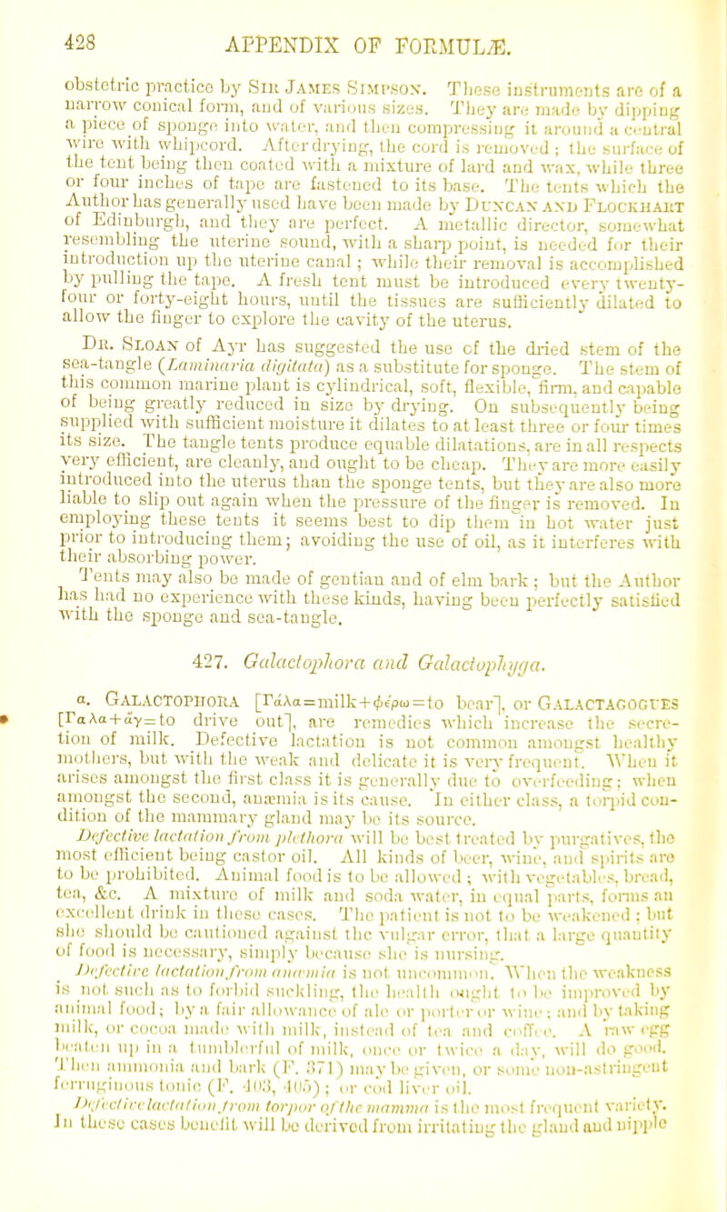 obstetric practice by Silt James Simp.sox. Tlieso iustrumc-nts are of a uarrow couical form, aud of vari(jiis sizes. They an; made by dijjjjiug a pieco of spoDge into water, and then compressing it arouDd a c.tutral wire with whipcord. Afterdrying, the cord is removed ; the .surface of the tout being then coated witli a mixture of hird and wax, while three or four inches of tnpe are fastened to its base. The tents which the Author has generally used have been made by Duxcax axd Flockhakt of Edinburgh, and they ore perfect. A metallic director, somewhat resembhng the uterine sound, with a shaqj point, is needed for their introduction up the uterine canal; while their removal is accomplished by pulling the tape. A fresh tent must be introduced every twenty- four or forty-eight hours, until the tissues are sutJiciently dilated to allow the finger to explore the cavity of the uterus. Dii. Sloax of Ayr has suggested the use of the di-ied stem of the sea-tangle {Laiainaria fllf/itcifa) as a substitute for sponge. The stem of this common marine plant is cylindrical, soft, ttexiblc^firm. and capable of being greatly reduced in size by drying. On subsequentlv being supplied with sufficient moisture it dilates to at least three or four times its size. The tangle tents produce equable dilatations, are in all respects very etlicient, are cleanly, and ought to be cheap. They are more easily introduced into the uterus than the sponge tents, but thev are also more liable to slip out again when the pressure of the flnser is removed. In employing these tents it seems best to dip them'iu hot water just prior to introducing them; avoiding the use of oil, as it interferes with their absorbing power. Q'ents may also be made of gentian and of elm bark; but the Author has had no experience with these kinds, having been perfectly salistied with the sponge and sea-tangle. 427. Gidactophora and Gdadoplnjfja. a. GaLACTOPHORA [raAci=milk + (fie'pm = to bear]. Or G.-iLACTAGOGCES [raXa + (Jv=to drive out], are remedies which increase the secre- tion of milk. Defective lactation is not common amongst be.allliy mothers, but with the weak and delicate it is verv freqiu-ut. AVheu it arises amongst the tii-st class it is generallv due to overfeeding: when amongst the second, anannia is its cau.'^e. in cither class, a torpid con- dition of the mammary gland may bo its source. JJt'fcdmc ladation from j>k/honi will be best treated bv purgatives, tlio most efficient being castor oil. All kinds of beer, wine, and spirits aro to be prohibited. Animal food is to be allowed ; with vegetables, bread, tea, &c. A mi.Kturo of milk and soda water, in o(iual parl.s, fonii.s au excellent drink in these cases. The ]iatient is not Id be weakened : but sIh! should be cautioned against the vulgar error, that a large quantiiy of food is necessary, simply because she'is nursiiig. J)cfc'clirc lacUitionfroni aiKriiiid is not uni'oniiiiKiK AVhen the weakness is not such as to forbid sucldiiig, tlu' lieallh (Xight to be improved by aiiiiiial food; by a fair allowance of ah- or portrr or wine ; and by t.nking milk, or cocoa made M illi milk, instead of tea and cntTc c. A raw egg beaten U]) in a, luinblerful of milk, once or twic a day, will do goiMi. Then ammonia and bark (]■'. ;)71) maybe given, or some nou-astringeut ferruginous tonic (F. ■In;), -Ki.)) ; ov cod liver oil. l>'/ictirfl(idiifii>iijn»n for/xjr o/tUc mamma is llie most fn^quenl variety. Jn the.-jc cases benefit will be derived from irritating the gland aud nipple