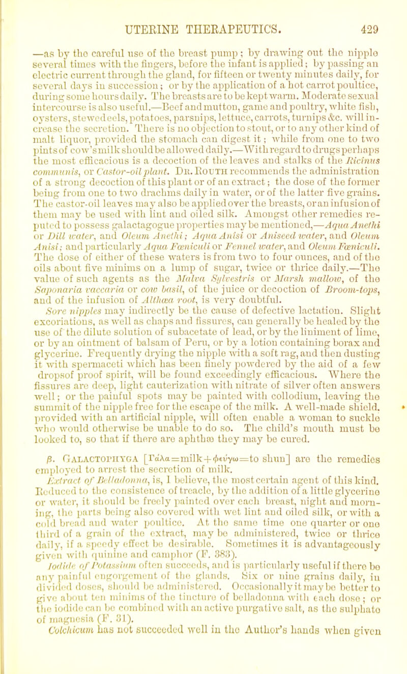 —as by the careful iiso of the breast pump ; by drawing out tho nipple several times vnth the fingers, before the infant is applied; by passing au electric cuiTcnt through the gland, for fifteen or twenty minutes daily, for several days in succession; or by the application of a hot cari'ot poultice, during some hours daily. The breasts are to be kept wai-m. Moderate sexual intercourse is also useful.—Beef and mutton, game and poultry, white fish, oysters, stewedeels, potatoes, parsnips, lettuce, carrots, turnips &c. Avill in- crease tho secretion. There is no objection to stout, or to auj' other kiud of malt liquor, provided the stomach can digest it; while from one to two pints of cow's milk should be alio wed dail 3'.—With regard to drugs perhaps the most efficacious is a decoction of the leaves and stalks of the liicimts coiniiitiiiis, or Casfor-oilplant. De.Eouth recommends the administration of a strong decoction of this plant or of an extract; the dose of the former being from one to two cb-achma daily in water, or of tlie latter five grains. The castoi'-oil leaves maj- also be applied over the breasts, oraninfusionof them may be used with lint and oiled silk. Ainougst other remedies re- puted to possess galaotagogue properties maybe mentioned,—Aqua Anethi or Dill water, and Oleum Anelhi; ArjuaAu'isi or Aniseed u'aler, and Oleum Anisi; and particularly .Jguft Fceniculi or Fennel water, and Oleum. Funiculi. The dose of either of these waters is from two to four ounces, and of tho oils about five minims on a lump of sugar, twice or thiice daily.—Tho value of such agents as tbe Malva Si/lvestris or Marsh malloio, of tlia Saponaria vaccaria or cow basil, of the juice or decoction of Broom-tops, and of tho infusion of Althma root, is very doubtful. Sore nipples may indirectly be the cause of defective laotatiou. Slight excoriations, as well as chaps and Assures, can generally be healed by tbo use of the chluto solution of subacetate of lead, or by the bniment of lime, or by an ointment of balsam of Pent, or by a lotion containing borax and glycerine. Frecjuently drjang the nipple with a soft rag, and then dusting it with speiTuaccti which has been finely powdered by the aid of a few dropsof proof spirit, will be found exceedingly efficacious. Where the fissures are deep, light cauterization witb nitrate of silver often answers well; or the painful spots may bo painted with collodium, leaving the summit of the uippile free for the escape of the milk. A well-made shield. • provided with an artiflcial nipple, will often enable a. woman to suckle will) would otherwise be unable to do so. The child's mouth must bo looked to, so that if there are aphthoB they may be cured. fi. Galactophyga [^c;Aa=milk-l-'^^^;■ya)=to shun] are the remedies eniplo)-ed to arrest the secretion of milk. Extract of Belladonna, is, 1 believe, tlie most certain agent of this kind, lieiluced to the consistence of treacle, by the addition of a little glycerine or water, it should bo freely painted over each breast, night aud moni- ing, the parts being also covered with wot lint and oiled silk, or with a cold bread aud water poultice. At tho same time one quarter or ono third of a grain of tho extract, may be administered, twice or tbrice daily, if a speedy efTect bo desirable. Sometimes it is advantageously given with qniuino and camphor (F. .38iJ). lodiilc of I'otassium often succeeds, and is particularly useful if tlioro be an}' painful engorgement of the glands. Six or nine grains daily, iu rtivi'lcd doses, shoidd be administered. Occasionally it )na.y be better to give about ten minims of the tincture of belladonna with taoh dose; or the iodide can be combiniid with an active pui'gativo salt, as the sulphato of inagnesia (F. ol). Cukliicum has not succeeded well in the Author's bands -when given