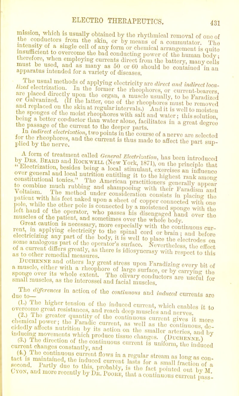 mission, which is usually obtaiued by tho rhythmical removal of ono of the coDductors from the skin, or by means of a commutator. Tho intensity of a single cell of any form or chenucal arrangement is quite nsuificient to overcome the bad conducting power of the human body therefore, when employing currents direct from the battery, many cells' must be used, and as many as 50 or 60 should be contained in an apparatus intended for a variety of diseases. UMo^tZn^tfi^^I'^f^''^ electricity are ,Urect and indirect loca- luea eiect izatiou in the former the rheophores, or current-bearers are p aced direct y upon the organ, a muscle usually, to be ParXed amSc;.d n; t  '^^''^ei^oneof the rheophores must be remov and leplaced on the skm at regular intervals.) And it is well to moisten the sponge^ of the moist rheophores with salt and water; this solution being a better conductor than water alone, facilitates in a great iS the passage of the current to the deeper parts ^ f„v ?v,''^r'''* f'<-''^''-'''0. two points in the course of a nerve are selected SeSylK:?:: '^-^'^ '^-^ t° Effect the .S:!^ A form of treatment called Generfil Electrisation, has been introdiinprl u^Ff/f-^^^''\'^^°',''^^'^^^ (New York, 1871), Ctbep^^ '' Electrization, besides being a local stimulant, exercises an Ifluenca conltftud^arumir t^^ '''^ it to the highest rank among constitutional tonics. 1 he American practitioners geuerallv aoue-i?- VoltTsm' Tbe «l^-«PooiS with theh- T^^TZ voitaism ILe method under consideration consists in ulacincr th, LI whUe o ''^ ''''''' °' °°PP- '-■onnectid wUii ono pole while the other polo is connected by a moistened sponge with the left hand of the operator, who passes his chsengaged hand ovei muscles of the patient, and sometimes over the whole bodv Crreat caution is necessary, more especially with the continuous cm- rent m applying electricity to tho spinal cord or brair ami boforo electncizmg any part of the body, it is well to place thTelech-odes on some analogoiis part of the operator's surface. Neverthele s the effect of a cm-rent differs greatly, as there is idiosyncrasy with respec to this as to other remedial measures. ^'i' it-spccc to tins DuCHEXXE and others lay great stress upon Faradizing everv bit nf a muscle, either with a rheophore of large surface, or by^can-viuc: l,'!! sponge over its whole extent. Tho olivary conductors a^uieffl for small muscles, as tho mtcrossei and facial muscles. Jhe_r/,:^l.,-e«ces in action of tho cmtinuo^s and induced currents aro (1.) Tho higher tension of the induced current, which enables it in overcome groat resistances, and reach deepmusclJs ami nervc^s (2.)^ Ihe groator quantity of tho continuous current sives it mnv. run-ent changes constantly and uifoim, tlio induced lij uy UR, I oouh, tuat a continuous current pass-