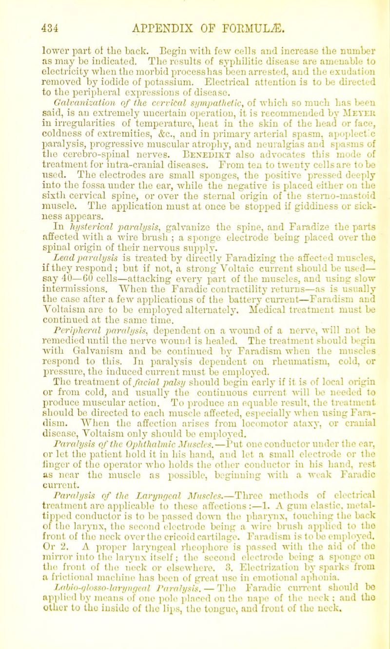 lower part ot tLo back. Begin with few cells and increase tbe nuiriLer as may bo indicated. Tlio results of sj'pliilitic disease are auji.-uable to electi'icity wlien the morbid processhas been arrested, and the exudation removed by iodide of potassium. Electrical attention is to be directed to the peripheral expressions of disease. Galvanization of the cervical sijinpatlielic, of wLicli so much has been said, is an extremely imcertain operation, it is recommended by Meveu in irregularities of temperature, heat in the sldn of the head or face, coldness of extremities, &c., and in primarj' arterial spasm, apoplect'c paralj'sis, progressive muscular atrophy, and neuralgias and spasms of the cerebro-spinal nerves. Benedikt also advocates this mode of treatment for iutra-cranial diseases. From tea to twenty cells are to bo used. The electrodes are small sponges, the positive pressed deeply into the fossa under the ear, while the negative is placed either on the sixth cervical spine, or over the sternal origin of the sterao-mastoid muscle. The ap)plication must at once be stopped if giddiness or sick- ness appears. In hj/stevical pai-alysis, galvanize the spine, and Faradize the parts affected with a wire bnish ; a sponge electrode being placed over the spinal origin of their nervous supply. Leadparahjsls is treated by directly Faradizing the affected muscles, if they respond; but if not, a strong Voltaic current should be used— say 40—GO cells—attacking every part of the muscles, and using slow intermissions. When the Faradic contractility returns—as is usually the case after a few applications of the battery cun-ent—Farathsm and Voltaism are to be employed alternately. Medical treatment must be continued at the same time. Peripheral paralysis^ dependent on a wound of a nerve, will not bo remedied until the nerve wound is healed. The treatment should begin Avith Galvanism and be continued by Faradism when the muscles respond to this. In paralysis dependent on rheiimatism, cold, or pressure, the induced current must be employed. The treatment o( facial paUy should begin early if it is of local origin or from cold, and usually the continuous current will be needed to produce muscular action. To produce an equable result, the treatment should be dhected to each muscle affected, especially when using Fara- dism. When the affection arises from locomotor ataxy, or cranial disease, Voltaism only should be employed. Paralysis of the Ophthalmic Muscles.—Put oneconductor under the ear, or let the patient hold it in his hand, and let a small electrode or the linger of the operator who holds the other conductor in his liand, rest as near the muscle as possible, b;'giuning with a weak Faradic current. Paralysis of the Laryngeal Muscles.—Three methods of electrical treatment are applicable to those affections:—1. A gum elastic, melal- tip])ed conductor is to bo passed down th<! pharynx, touching tlie back of the larynx, the second electrode being a win' lirush applied to tlio front of the neck over the cricoid cartilage. Faradism is to be emjiloyed. Or 2. A projjer laryngeal i-heophore is jiassod with the aid of the mirror into the larynx itself: the second electrode being a sponge on t!i(: front of Ihi^ nock or elsewhere. 3. Electrization by sparks from a frietional maidiine has been of great use in cmotion.al aiihoni.a. Liihio-glosso-Uiryniical I'aralysis. — The Faradic cuiTont sliould bo applied by means of one pole placed on tho nape of tlie neck ; and Iho Other to the inside of the lips, tho tongue, and front of tho neck.