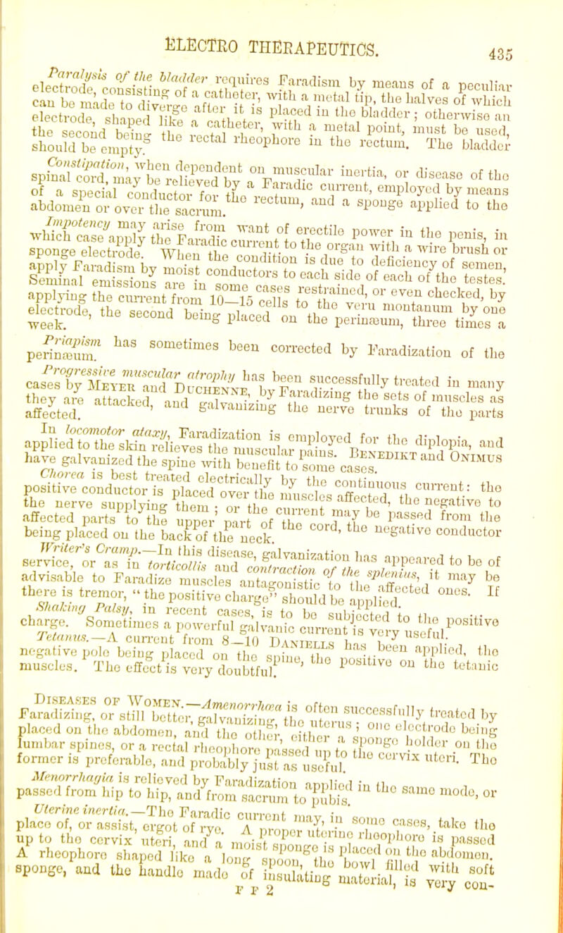 Plp^S •^•''''^ requires Faradism by means of a locculnr applying ^^U.^m iH^S Tells' to ^'^^'f elecn-ode, the second being placed't^^V^-l^irn^in perinS ^^^^ «--=ted by Faradization of the cJ^Xm^^^^:!;''^^^:!'}!'^^ successfully treated in many they aiV attacked ' by Faradizing the sets of muscles as affected ' S'^lvamzmg the nerve trunks of tlic parts Chorea is best treated electrir-ilW +i positive conductor is pLe over fe the nerve supplyiu<- them • or the the negative to affected parts to th? upper'mrt of t^^ P''^'''* being placed on the backTf the neck conductor advisable to Farafefm 1 cles anttonl^^^^ spl^^ius, it may be there is tremor, the positive^ch^rgyriiou d be Z^^' Shakmrj Palsy, m recent cases, is to bo subiicted tn tl,„ charge. Sometimes a pou-erful galvanic curren s vc *° sc Teiamts.~A cun'ont from 8-10 D\xietis bn/)-,7 , negative polo being placed on the ^nin / nf^ has been apphed, muscles/ Tho effe^ct^s yeVdoubtfi^f'^' ° t^'t tho ;inic Diseases of Women.—^CTe»orj-;(r;'« is often succpq=.f„ii,. ^ . , , Faradizinp. or st I better (ralvaiii?!!,.. iL I succcsslully treated by placed on the abdomen ami tTe ' er eitll-''!. ' ^^^''^S lumbar spines, or a recf'al -■heo/.Lre passed up o L cf^v^^'^'^' former is preferable, and probably jusUal usefilf ^'^ paff:r?;:m'l-iriSlSeSl^ -de. or Bpongo.^ua t.e iiandl^ madf^f ^-uhUiJ^ ^S^!*;? ^^l^ r