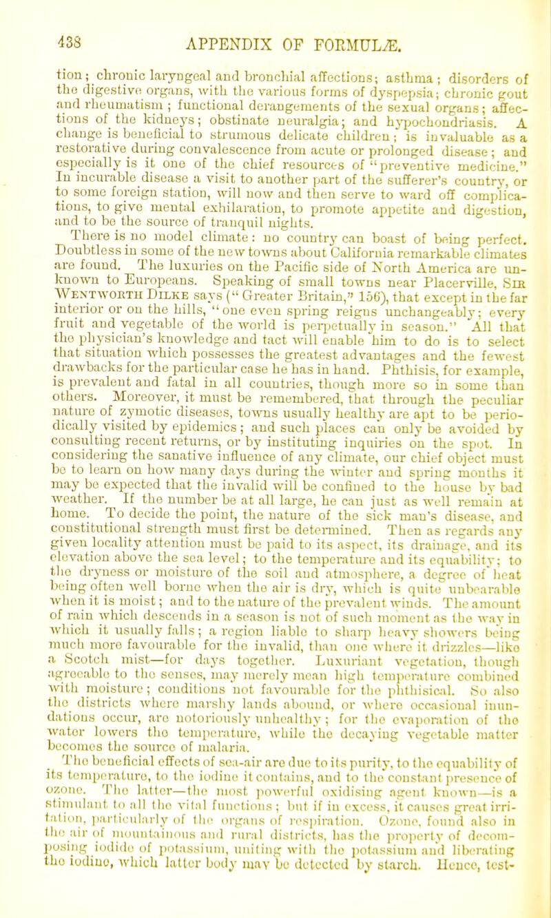 tion; chronic laiyngeal and broncliial affections; astLma ; disorders of the digestivo organs, with the various forms of dj'spopsia; chronic gout and rheumatism ; functional derangements of the sexual organs; affec- tions of the Ividnoys; obstinate neuralgia; and hj^jochoudriasis. A change is Ijeueficial to strumous delicate children; is invaluable as a restorative during convalescence from acut« or prolonged disease ; and especially is it one of the chief resources of preventive medicine. In incurable disease a visit to another part of the sufferer's country, or to some foreign station, will now and then serve to ward off complica- tions, to give mental exhilaration, to promote appetite and digestion, iind to be the source of tranquil nights. There is no model climate : no country can boast of being perfect. Doubtless iu some of the new towns about California remarkable climates are found. The luxuries on the Pacific side of North America are un- Icnown to Europeans. Speaking of small towns near Placerville, Slit Wentwokth Dilke says ( Greater Britam, 156), that except in the far interior or on the hills, one even spring reigns unchangeablv: every fruit and vegetable of the world is peiijetually in season. 'All that the physician's knowledge and tact will enable him to do is to select that situation which possesses the greatest advantages and the fewest drawbacks for the particular case he has iu hand. Phthisis, for example, is prevalent and fatal in all countries, though more so in some than others. Moreover, it must be remembered, that through the peculiar nature of zymotic diseases, towTis usually healthy are apt to be perio- dically visited by epidemics; and such places can only be avoided by consulting recent returns, or by instituting inquiries on the sput. In considering the sanative influence of any climate, our chief object must be to learn on how many days during the wiutiT and spring months it may bo expected that the invalid will be confined to the house by bad weather. If the number be at all large, he can just as well remain at bome. To decide the point, the nature of the sick man's disease, and constitutional strength must first bo determined. Then as regards any given locality attention must be paid to its aspect, its drainaev, and its elevation above the sea level; to the temperature and its equabilitv; to the dryness or moisture of the soil and atmosphere, a degree of'lieat being often well borne when the air is dry, which is quite unboarablo ■when it is moist; and to the nature of the prevalent winds. The amount of rain which descends in a season is not of such moment as the way iu which it usually falls; a region liable to shaqi heavy showers being much more favourable for the invalid, than one where it drizzles—like a Scotcli mist—for days together. Luxm-iant vogetjitiou, thotigh agreeable to the senses, may merely mean high temperature combined with moisture; conditions not favourable for the phtliisic-il. So also the_ districts where marshy lands abound, or where occasional inun- dations occur, are notoriously imhealthy ; for the evaporation of the water lowers tho temperature, while ihc decaying vegetable matter becomes the source of malaria. Tho beneficial effects of sea-air are due to its purity, to tho equability of its temp(>rature, to the iodine it cont.-iins, and to theconstant presenc'e of ozone. Tlio latter—the most ]iowerful oxidising agent known—is a stimulant to all Iho vital finictions ; buf if in excess, it causes great irri- tation, particularlj'of the organs of i-espinilion. Ozone, found also iu the air of iiKumtaiiKuis and runil districts, lias llio ])roiierty of decom- posing iodide of potassium, iniiting with tho pol-assium and liberating the iodine, which latter body niav bo detected by starcli. Hence, test-
