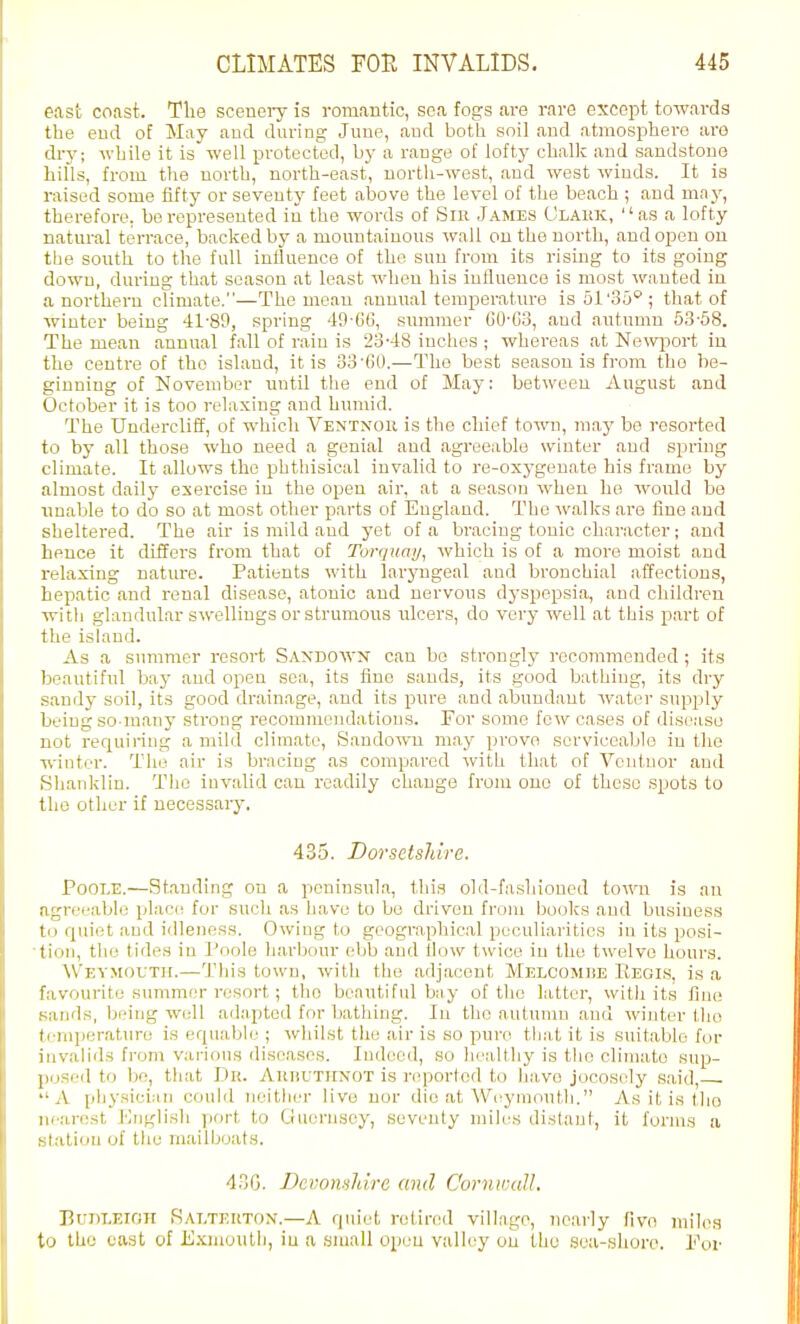 east coast. Tlie sceneiy is romantic, sea fogs are rare except towai-ds the eud of May and dui-ing June, and both soil and atmosphere are dry; while it is well protected, by a raDge of lofty chalk and sandstone hills, from the north, north-east, uortli-west, and west winds. It is raised some fifty or seventy feet above the level of the beach ; and ma_v, therefore, be represented in the words of Sir J.\mes Ulauk, as a lofty natural terrace, backed by a mountainous wall on the north, and open on the south to the full influence of the sun from its rising to its going down, during that season at least when his iuflueuce is most wanted in a northern cTimate.—The mean annual temperature is 51'ou''; that of winter being 41-89, spring 49-6G, summer C0-C3, and autumn 53-58. The mean annual fall of rain is 2o'48 inches ; whereas at Newport in the centre of the island, it is d'd'CiO.—The best season is from tho be- ginning of November until the end of May: between August and October it is too relaxing and humid. The Undercliff, of which Ventngh is the chief town, may be resorted to by all those who need a genial and agreeable winter and spi-iug climate. It allows the phthisical invalid to re-oxygenate his frame by almost daily exercise in the open air, at a season when he would bo unable to do so at most other parts of England. The walks are fine and sheltered. The air is mild and yet of a bracing tonic character; and hence it differs from that of Torquay, which is of a more moist and relaxing nature. Patients with laryngeal and bronchial affections, hepatic and renal disease, atonic and nervous dyspepsia, and children with glandular swellings or strumous ulcers, do very well at this part of the island. As a summer resort Sandcwn can bo strongly i-ccoramended ; its beautiful bay and open sea, its flue sauds, its good bathing, its dry .sandy soil, its good drainage, and its pure and abundant water supply being so-many strong recommoudatious. For some few cases of disease not reriuiring a mild climate, Sandown may prove serviceable in the ■winter. The air is bracing as compared with that of Voiituor and Hhanklin. Tho invalid can readily change from one of these spots to the other if necessai-y, 435. Dorsetshire. Poole.—Standing on a peninsula, this old-fashioned town is an agrei-able placi! for such as have to bo driven from books and business til quiet and idleness. Owing to geographical peculiarities in its posi- tion, tlie tides in Poole harbour ebb and flow twice in the twelve hours. AVevmouth.—Tills town, with the adjacent Melcombe Eegis, is a favourite svmimnr resort; tho beautiful bay of tho latter, with its fine sands, being well ad.'iptod for bathing. In tho autumn and winter tho ti niperature is equable ; whilst tlie air is so pure that it is suitable for invalids from various diseases. Indeed, so healthy is tlie climate sup- posed to be, tliat Dr. AKiiUTirNOT is reported to have jocosely said, '■A physici.-in could neitlier live nor die at Wi-yniontli. As it is tho nearest lOiiglish port to Guernsey, seventy miles distant, it forms a .slatiou of the inailboats. 43G. Devonsldrc and Cornwall. Budleioh Ralteuton.—A quiet retired village, nearly fivo miles to tho east of Exmouth, iu a small open valley ou the sea-shore. Vov