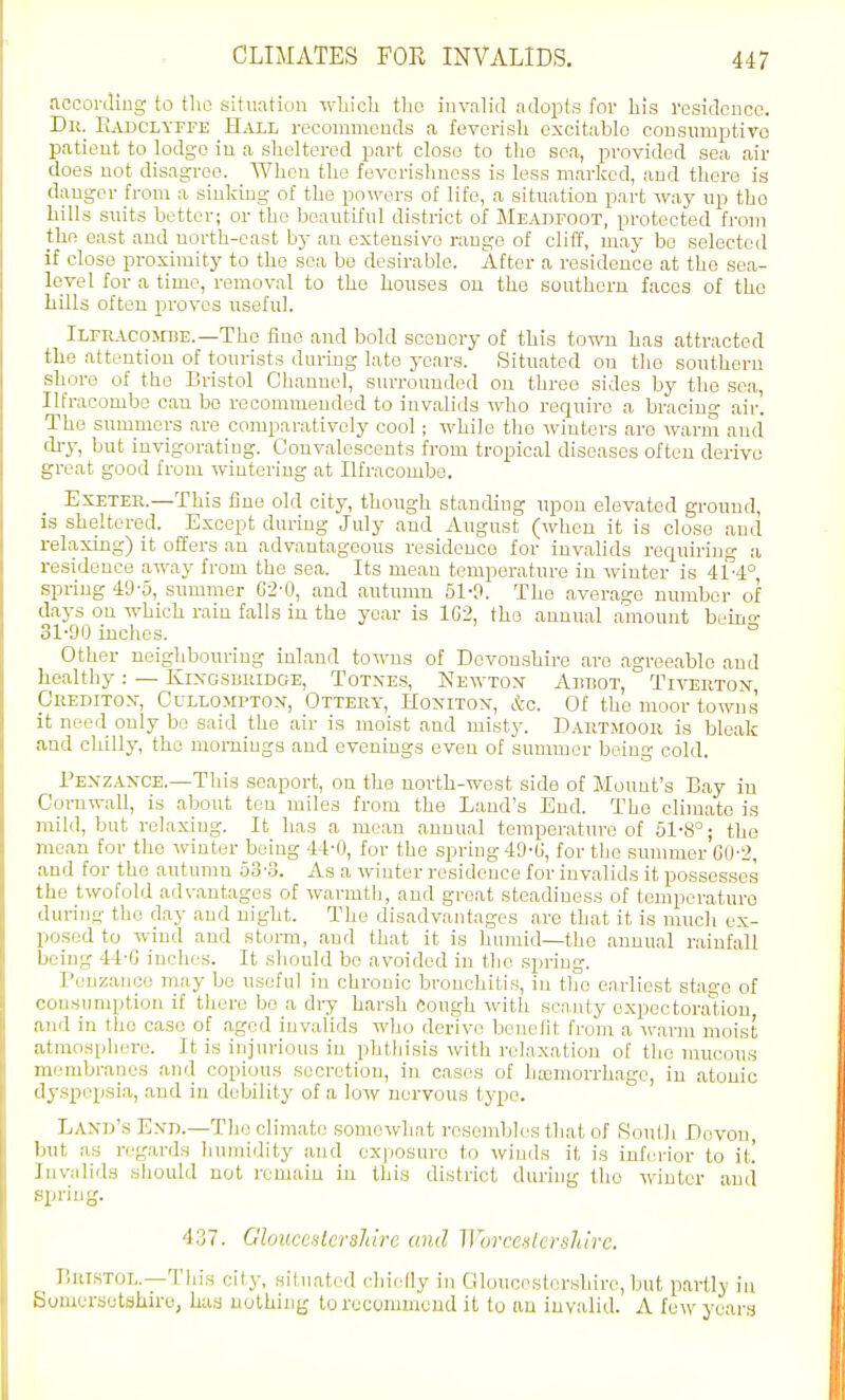 accoi-diug to tho situation which tho iuvalid adopts for his I'osidoDcc. Dk. Eadclyffe Hall rccommeuds a fevorisli excitable consumptivo patient to lodge in a sheltered part close to tho sea, provided sea air does not disagree. When the fevorishness is less marked, and there is danger from a sinking of the powers of life, a situation part way up tho hills suits better; or the beautiful district of Mb.-vtifoot, protected from the east and north-east hy an extensive range of cliff, may be selected if close proximity to the sea be desirable. After a residence at the sea- level for a time, removal to tho houses on the southern faces of tho hills often proves useful. Ilfracombe.—The fine and bold scenery of this town has attracted the attention of tourists during late years. Situated on tho southern shore of the Bristol Channel, surrounded on three sides by the sea, Ilfracombe can bo recommended to invalids who require a bracing air'. The summers are comparatively cool; while tho winters are warm and chy, but invigorating. Convalescents from tropical diseases often derive great good from wintering at Ilfracombe. Exeter.—This fine old city, though standing upon elevated ground, is sheltered. Except during July and August (when it is close and relaxing) it offers an advantageous residence for invahds requiring a residence away from the sea. Its mean temperature in winter is 414°, spring 49-5, summer G2-0, and autumn 51-0. The average number of days on which rain falls in the year is 1G2, tho annual amount beino- 31-90 inches. ° Other neighbouring inland towns of Devonshire are agreeable and healthy: — Kixgsbuidge, Totnes, Newtoj Abbot, Tiverton Creditor, Cullomptox, Ottery, Honiton-, &o. Of the moor towns it need only be said the air is moist and misty. D.vrtmoor is bleak and chilly, the mornings and evenings even of summer being cold. Pexzaxce.—This seaport, on the north-west side of Mount's Bay in Cornwall, is about ten miles from the Land's End. The climate is mild, but relaxing. It has a mean annual temperatm-e of 51-8°; the mean for the winter being 44-0, for the spring 49-G, for tho summer GO'2, and for tho autumn o3-.3. As a winter residence for invalids it possesses the twofold advantages of warmtli, and great steadiness of temperature during tho day and night. The disadvantages are that it is much ex- posed to wind and storm, and that it is humid—the annual rainfall being 44-G inches. It should be avoided in the spring. Penzance may bo useful in chronic bronchitis, in tlio earliest stage of eoMSimq;tion if tliere bo a dry harsh Cough witli scanty expectoraUou and in the case of ,agod invalids who derive benefit from a warm moist atmosphere. It is injurious in phthisis with relaxation of tho mucous membraues and copious secretion, in cases of htcmorrhagc, in atonic dyspepsia, and in debility of a low nervous type. Land's E.vn.—The climate somewhat resembles that of South Devon, but as regards humidity and exposure to winds it is inferior to it! Invalids should not remain in this district during tho winter ami spring. 437. GloiicculersJiire and Wurcenkvshlrc. BuTSTOL.—Tliis clly, situated chiedy in Gloucestershire, but partly in Souiersetakiro, hua nothing torucummeud it to an invalid. A few years
