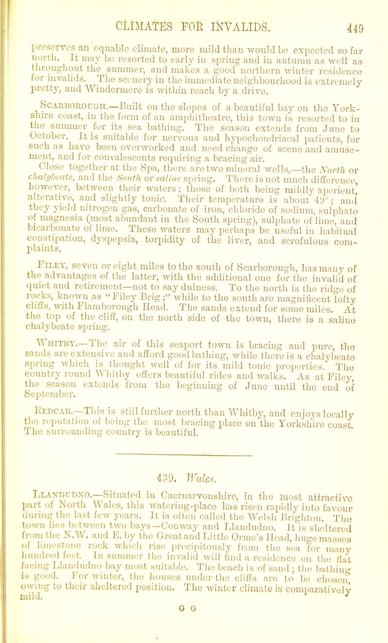 presDi-ves an equable clim.ate, more mildtbau ivouklbo expected so far north. It may be resorted to early iu spring and iu aiiturau as well as throughout the summer, and makes a good northern winter residence for invalids. The scenery in the immediate neighbourhood is extremely pretty, and Windermere is within reach by a drive. Sc.uiBOROUGH.—Built on the slopes of a beautiful bay on the York- shire coast, iu the form of an amphitheatre, this town is resorted to iu the summer for its sea bathing. The season extends from June to October. It is suitable for nervous and hypochondriacal patients, for such as have been overworked and need change of scene and amuse- ment, .and for convalescents requiring a bracing air. Close together .at the Spa, there are two mineral wells,—the Korlh or clialyhmte, and the South or saline' S[)riug. There is not much difference however, between their waters; those of both being mildly aperient' alterative, and slightly tonic. Their temperature is about 4!); ami they yield nitrogen gas, carbonate of iron, clilorido of sodium, sulphata of magnesia (most abundant in the South spring), sulphate of lime, and bicarbonate of lime. These waters may perhaps be useful in habitual constipation, dyspepsia, torpidity of the liver, and scrofulous com- plamts. Filey, seven or eight miles to the south of Scarborough, liasm.auy of the advantages of the latter, with the additional one for the invalid of quiet and retirement—not to say dulness. To the north is the ridge of rocks, known as Filey Brig; while to the south .are magnificent lofty chffs, mth Flamborough Head. The sands extend for some miles. At the top of the cliff, on the north side of the town, there is a saline chalybeate spring. Whitby.—The air of this seaport town is bracing and pure, tlio snnds are extensive and afford good bathing, while there is a chalybeate spring which is thought well of for its mild tonic properties. Tho country round AVhitby offers beautiful rides and walks. As at Filey the season extends from the beginnmg of Juno until tho end of September. FvEDCAK.—Tliis is still further north than Whitby, aud enjoys locally the n-pntation of being tlie most bracing place on the Yorkshire coast The surrounding country ia beautiful. 439. V.xdcs. I;T,Axr)rPNO.—Situated in Caurnarvoushiro, in tin) most .ittr.aclivo part of North W.ales, this watering-place has risen rapidly into favour during the last few years. It is often called the Welsh Brigliton. 'Tho town lies bi.-twecin two bays—Conway and Idandndno. It is sheltered from the N.W. and E. by the Great .and Little Orme's Head, huge masses of liinestono rock which rise precipitously from tho sea for many hundred feet. In .summer tlie invalid will lind a residence on the Hat facing Llandu<ln<) bay most suitable. The beach is of sand; the bathim'- is good. For winter, tho houses under tlie cliffs are to be choseif owing to tlieir sheltered position. The winter climate is comparatively O O