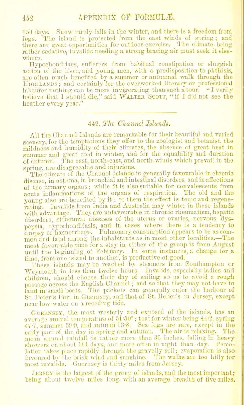 150 days. Suow r.arel}' falls in the wiuter, and there is a freedom frolri fogs. Tbu island is jjroteoted from the east winds of spring ; and there are groat opjjoi-f unities for outdoor exercise. The climate being rather sedative, invalids needing a strong bracing air must seek it elsc- wlioro. Hypochondriacs, suiTerers from hahitual conslipafion or sluggish action of the liver, and young men, with a predisposition to phthisis, are often much benefited by a summer or autumnal walk through the IflGHLANDS; and certainly for the overworked literaiy or professional labourer notiiiug can be more invigorating than such a tour. I verily believe that I should die, said Waltek Scott, if I did not see the heather every year. 442. The Channel Inlands. All the Cbaunel Islands are remarkable for their beautiful and varied scenery, for the temptations they offer to the zoologist and botanist, the mildness and humidity of their climates, the absence of great heat in summer and great cold in winter, and for the equability and duration of autumn. The east, north-east, and north winds which prevail in the spring, arc disagreeable and injurious. The climate of tlie Channel Islands is generally favom-able in clironic disease, in asthma, in bronchial and intestinal disorders, and in affections of the urinary organs ; while it is also suitable for convalescents from acute inflammations of the organs of respiration. The old and the young also are benefited by it : to them the effect is tonic and regene- ratino'. Invalids from India and Australia may winter in these islands with advantage. Thej-are unfavourable in chronic rheumatism, hepatic disorders, structural diseases of the uterus or ovaries, nervous dys- pepsia, hypochondriasis, and in cases where there is a tendency to dropsy or hannorrhage. Pulmonary consumption appears to be as com- mon aud fatal among the inbabitants as in most otlier localities.—The most favourable time for a stay in either of the group is from -August until tlie beginning of February. In some inst^ances, a change for a time, from one island to another, is productive of good. These islands may be reached by steamers from Southampton or Weymouth in less than twelve hours. Invalids, especially ladies and children, should choose their day of sailing so as to avoid a rough passage across the English Channel; and so that they may not have to land in small boats. The packets can gonci-ally enter the harbour of St. Peter's Port in Guernsey, aud that of St. Helicr's in Jersey, except near low water on a receding tide. GuEiiNSEY, the most westerly and exposed of the islands, has an average annual tcnijieraturo of 51 -OO ; that for winter beiug 4-1-2. spring ■IT'T, summer 5!i-li, and autumn oii-S. Sea fogs arc rare, except in the early part of the day in spring and autunni. The air is relaxing. The niean annual rainfall is rather more than .'55 inclies, falling in heavy showers t;n alxnit KM days, and more oftt'U in night than day. Pi-rco- lation takes ]ilai'e rajiidly tlirough the gravelly soil; evaponilioii is also favoured by the brisk wind and s\inshine. Tlie walks are too Lilly for most invalids. Ciuernsey is thirty miles from Jersej. Jiatw.v is the largest of (he group of island.s, and the most important; being about twelve miles long, \\ith an average breadth of live miles.