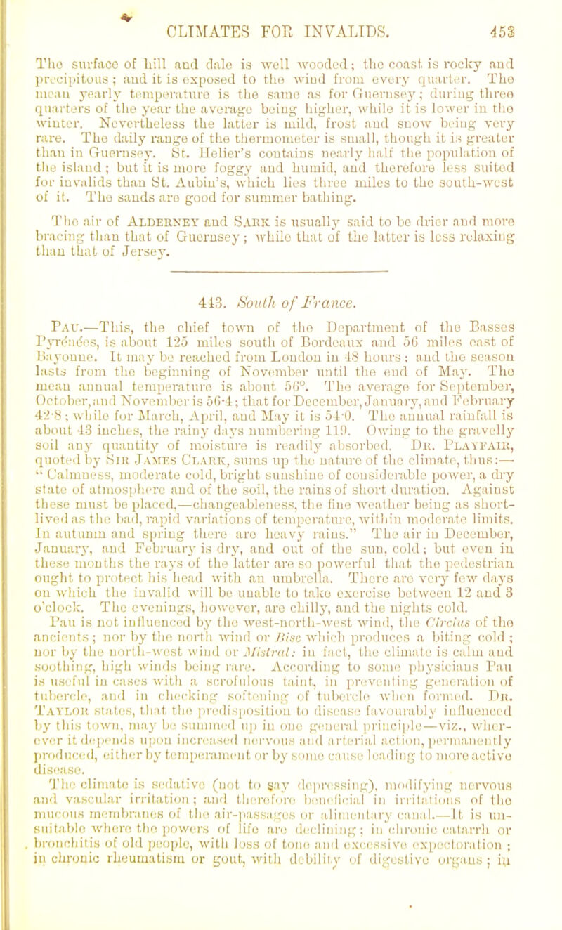 Tho surface of bill nud dale is well wooded; the coast, is rocky .lud preciiiitous ; and it is exposed to tho wiud from every quarter. Tho iiieau yearly temperature is the same as for G ueruse^'; during tliroo (juarters of the year the average being higher, while it is lower in tho winter. Nevertheless the latter is mild, frost and snow being very rare. Tho daily range of tlie thei'mometer is small, though it is greater thau in Guernsey. St. Helier's contains nearly half the population of the island ; but it is more foggy and hinnid, and therefore less suited for invalids than St. Aubin's, which lies thi-eo miles to tho south-west of it. Tho sands are good for summer bathing. The air of Aldekney and S.uiic is usuall}' said to be drier and more bracing than that of Guernsey; while that of the latter is less relaxing tlum that of Jersey. 443. Sovtli of France. Vav.—This, the chief town of tho Department of tho Basses Pyrt'ue'es, is about 12-j miles soutli of Bordeaux and 66 miles cast of Bayonue. It may be reached from Loudon in IS hours; and the season lasts from tho beginning of November until the end of Maj'. The mean annual temperature is .about 5G°. Tho average for Se|)tember, October, and November is 5I14; that for December, January, and February 4i-S; while for Jfarch, April, and May it is 5-i-O. The annual rainfall is about 4.3 inches, the rainy daj'S numbering 11!). Owiug to the gi-avelly soil any quantity of moisture is readilj' absorbed. Dii. Plavfaib, quoted i))' Sni J.i.MES C'l.vhk, sums up the uatm-e of the climate, thus:— Calmness, moderate cold, bright sunshine of considerable power, a ch-y state of atmosphere and of the soil, the rains of short duration. Against these must be placed,—changeableness, the fine weather being as short- lived as the bad, rapid variations of temperature, within moderate limits. In autumn and spring there aro heavy rains. The air in December, Januar}-, and February is di-y, and out of tho sun, cold; but even iu these mouths the rays of the latter are so powerful that the pedestrian ought to pirntect his head with an nmbrella. There .are very few daj's on which the invalid will be unable to take exercise between 12 and 3 o'clock. Tlio evenings, however, are chillj', aud the nights cold. Pan is not influenced by the west-north-west wind, the Circiiis of tho ancients ; nor by the north wind or ISise whi(Ii produces a biting cold ; nor by the north-west wiud or J\Ihli-<il: in fact, the climate is calm and soothing, high winds beiiig rare. According to some, physicians P.aii is useful in cases with a scrofulous taint, in preventing generation of tubercle, and in checking softening of tubercle wlim formed. Dr. Taylox. states, that th(! predis[)Ositiou to disease favourably inlluenced liy this town, may be summerl nj^i in one general principle—viz., Avhcr- ever it depends upon increased nei-viius and arterial action, ])ermanently pr(i(luc;e(l, either by temperament or by Sdnie cause leading to more active disease. The climate is S(!d.'itlve (not to gay d(^pressing), modifying nervous rinil v.ascular irritation; and therefnn^ beneficial in irrilali<jns of tho miieouH miMubranes of the air-])assM.ges or iilimenlary canal.—It is un- suitable where tlio powers of life are declining; in chronic catarrh or Ijronchitis of old jKHiple, with loss of tone and excessive exiKjetoration ; in chruqic rheumatism or gout, with debility of digestive organs; iu