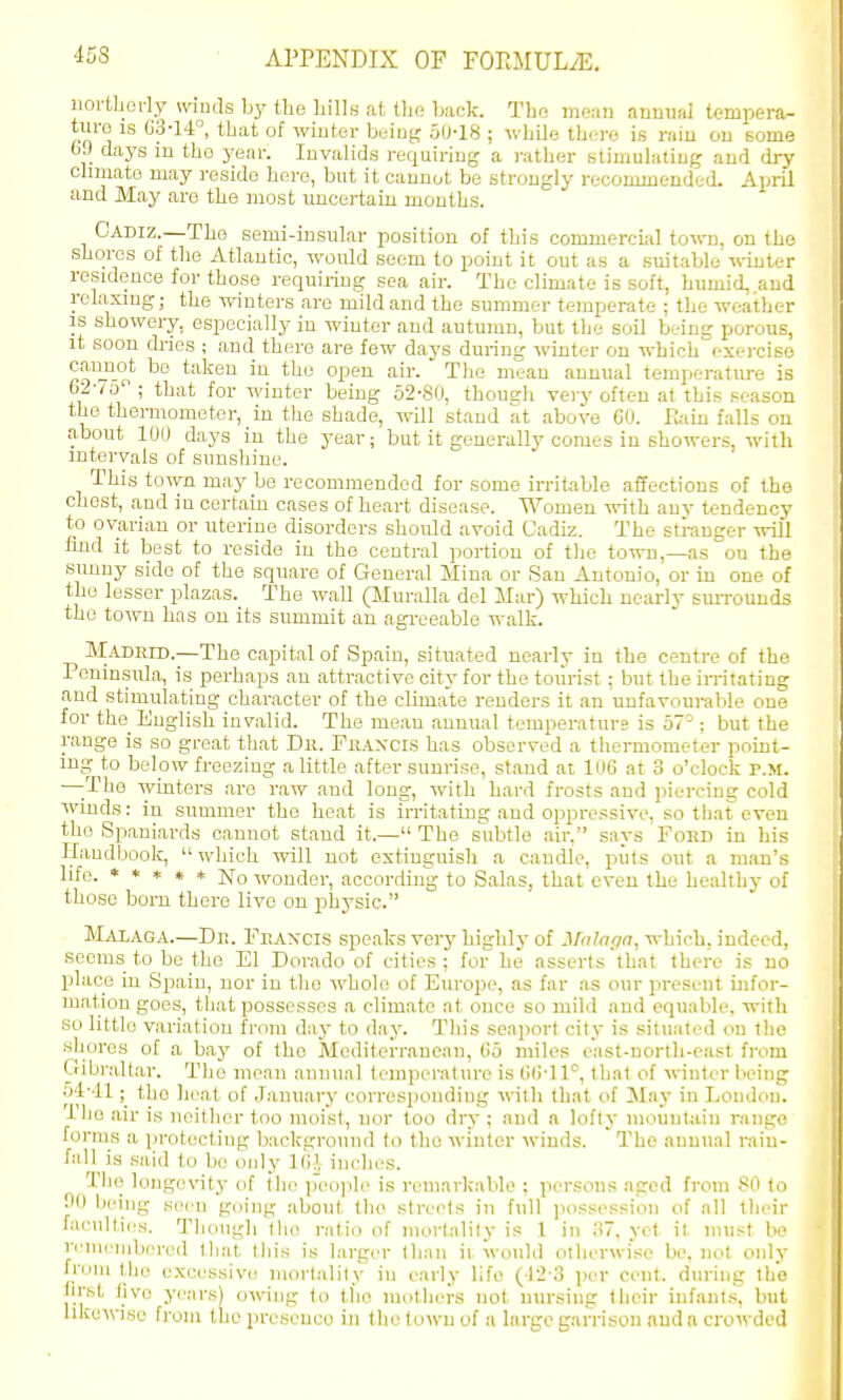 iiortborly winds b}' the Lills at tho Ijack. The mean annual tempera- turo IS 03-14, that of winter hiAuy; 50-18 ; whiln there is rain on some 69 days m the year. Invalids requiring a ratlier stimulating and dry climate may reside here, but it cannot bo strongly recommended. April and May are the most uncertain months. Cadiz.—The semi-insular position of this commercial town, on the shores of the Atlantic, would seem to point it out as a suitable -n-inter residence for those requiring sea air. The climate is soft, humid, and relaxmg; the -^vinters are mild and the summer temperate ; the weather IS showery, especially in winter and autumn, but the soil being porous, it soon ch-ios ; and there are few days during winter on which exercise ^° taken in tlie open air. The mean annual temperature is 62-/5 ; that for winter being 62-80, though -very often at this season the thermometer, in the shade, will stand at above CO. Tuiiu falls on about 100 days in the year; but it generally comes in showers, with intervals of sunshine. This town may be recommended for some irritable affections of the chest, and in certain cases of heart disease. Women with any tendency to ovarian or uterine disorders should avoid Cadiz. The stranger will find it best to reside in the central portion of tlie town,—as on the sunny side of the square of General Mina or San Antonio, or in one of the lesser plazas. The wall (Muralla del Mar) which ncarlv siUTounds the town has on its summit an agreeable waUi. M-UJRID.—The capital of Spain, situated nearly in the centre of the Peninsuhi, is perhaps an attractive city for the tourist; but the irritating and stimulating character of the climate renders it an unfavourable one for the English invalid. The mean annual temperature is 57^: but the range is so great that Bii. Fkaxcis has observed a thermometer point- ing to below freezing a little after sunrise, stand at 106 at 3 o'clock p.m. —-The winters are raw and long, with hard frosts and piercing cold wmds: in summer the heat is irritating and oppressive, so that even the Spaniards cannot stand it.— The subtle air, says Ford in his Handbook,  which will not extinguish a caudle, puts out a man's life. ***** -nronder, according to Salas, that even the healthj- of those born there live on physio. Maiaga.—Dn. Fkaxcis speaks very highly of Malaga, which, indeed, seems to be the El Dorado of cities: for he asserts that there is no place in Spain, nor in the whole of Europe, as far as our pi-eseut infor- mation goes, that possesses a climate at once so mild and equable, with so little variation from d:iy to day. Tliis seaport city is situated on the shores of a bay of the Mediterranean, (io miles cast-north-east from Gibraltar. Tlie mean annual temperature is (!(M1°, that of winter being ■A-Al; the Iieat of January corresponding with that of May in Loudon. The air is neither too moist, nor too dry ; and a lofty mount;i.iu range forms a protecting background to the winter winds. The annual rain- fall is said to be only 1(1], inches. The longevity of the people is remarkable ; persons aged from 80 to 00 being K(M>n going about the streets in full possession of all tlieii- facult,i(\s. Though the ratio of mortality is 1 in iu, yet it must be reuicnibored tliat this is larger than it would otherwise be, not only from tlie excessive mortality in early life (r2-3 per cent, during the hrst five yearsj owing to the motliei-s not nursing tlicir infant.s, but likewise from the presence in the town of a large garrison and a crowded