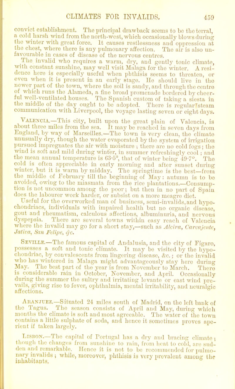 couvict establisliment. The priucipal drawback soems to bo tljotorral, a cold harsh wind from the north-west, which occasionally blows dnriug the winter with groat force. It causes restlessness and oppression at the chest, where there is any pulmonary affection. The air is also un- favourable in cases of disease of the nervous centres. The invalid who requires a warm, dry, and gently tonic climate, with constant sunshine, may well visit Malaga for the muter. A resi- dence here is especially useful when phthisis seems to threaten, or even when it is present in an early stage. He should live in the newer part of the town, where the soil is sandy, and through the centre of which runs the Alameda, a fine broad promenade bordered by cheer- ful well-ventilated houses. The Spanish custom of taking a siesta in the middle of the day ought to be adopted. There is regular'steam communication with Liverpool, the voyage lasting seven or eight days. Vaxexcia.—This city, built upon the great plain of Valencia, is about three mdes from the sea. It may be reached in seven days from England, by way of Marseilles.—The town is very clean, the climato unusually dry, though the water evaporated by the system of irrigation ]:iiu-sued impregnates the air with moisture ; there are no cold fogs ; tho Arind is soft and mild during winter, in summer refreshingly cool ; and tho mean annual temperature is G3-5°, that of winter being 49-7°. The cold is often appreciable in early morning and after sunset during winter, but it is warm by midday. The springtime is the best—from the middle of February till thebeginning of May: autumn is to bo avoided, oiving to the miasmata from the rice plantations.—Consump- tion is not uncommon among tho poor; but then in no part of Spain does the labourer work harder, or subsist on a more meagre diet. Useful for the overworked man of business, semi-invalids, and lij'po- chondriacs, individuals with impaired health but no organic disease, gout and rheumatism, calculous nffeotious, albuminuria^and nervous dyspepsia. There are several towns within easy reach of Valencia Avhere tho invalid may go for a short stay,—such as Alcira, C'arcujeiite, Jatica, Sail Fdlpe, (jx-. Seville.—Tho famous capital of Andalusia, and the city of Figaro, possesses a soft and tonic climate. It may be visited by tho hypo- chondriac, by convalescents from lingering disease, &c.; or the invalid who has wintered in Malaga might adva'ntngeously stay here during May. The best part of the year'is from November to March. Thero is considerable rain in October, Novendjer, and April. Occnsionally during tho summer the sultry and irritating levante or cast wind pre- vails, giving rise to fever, ophthalmia, mental irritability, and neuralgic affections. i\nAx.jrEZ.—Situated 24 miles south of Madrid, on tho left bank of the TaguH. Tlio season consists of April and May, during which montlis tlic climate is soft and most agreeable. Tho water of the town cuntains a little sulphate of soda, and hence it sometimes proves ape- ri(jnt if t!ikcn largely. LisnoN.—The capital of roriugal has a dry and bracing cliniale ; Ihnugli th(! cliangc,4 frrjin suiisliiiie (o rain, frcmi heat to cold, iu-(' siul- dcn and remarkable, Ifence it is not to bi: recommended f(}r pulmo- nary invalids ; while, moreover, phtliiyia is very prevalent among the iuhabitaut.y,