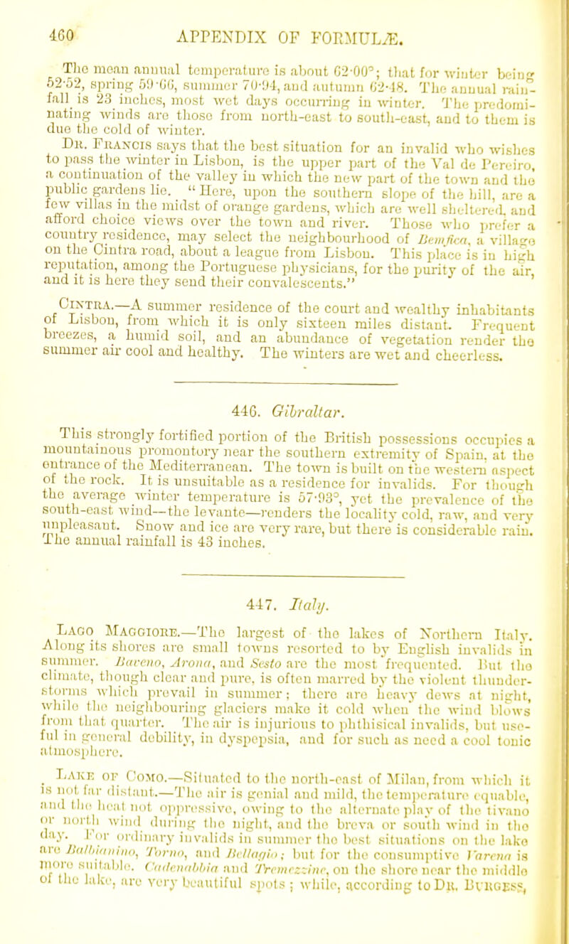 The mean aniui.-il temponituro is about 02-00'; tliat for winter beiii 62-52, spriug 59-G(J, suuiiucr 7(MJ-l,aud autmim 02-18. Thr; auuual i-ain- fall_ is 23 inches, most wot days occun-iug in winter. The prc-domi- nating winds are those from north-east to soutli-east, and to them is due the cold of winter. Dk. FiiANCis says that the best situation for an invalid who wi'-h.-.s to pass the winter in Lisbon, is the upper pai-t of tlie Va! de Pcreii'o a coutmuatiou of the valley in which the new part of the town and the' public gardens he. Here, upon the southern slope of the hill, are a few villas in the midst of orange gardens, which are well sheltered and atford choice views over the town and river. Those who prefer a country residence, may select the neighbourhood of Bcmficn, a villao-o on the Ointra road, about a league from Lisbon. This place is in high reputation, among the Portuguese physicians, for the purity of the air and it is here they send their convalescents. ' CiNTiiA.—A summer residence of the court and -vrealthy inhabitants of Lisbon, from which it is only sixteen miles distant. Frequent breezes, a humid soil, and an abundance of vegetation render tho summer air cool and healthy. The winters are wet and cheerless. 446. Gih-altar. This strongly fortified portion of tho British possessions occupies a mountainous promontory near the southern extremity of Spain, at tho entrance of the Mediterranean. The town is built on the wcstera aspect of the rock. It is unsuitable as a residence for invalids. For thou^'h the average winter temperature is 57-93= yet tho prevalence of tho south-east wind—the levante—renders the locality cold, raw, and verj' unpleasant. Snow and ice are very rare, but there is considerable rain, i he annual rainfall is 43 inches. 447. ItaJij. Lago MAGCionE.—Tho largest of tho lakes of Northcra K.ily. Along its sliores are small towns resorted to by EugHsh invalids in Slimmer. Barcno, Aroiia, n,u<i. Scsto nra tho most frequented, liul tho climate, though clear aud pure, is often marred by tho violent tlninder- stoi-ms which prevail in summer; there are heavy dews at nitrht, while tho neighbouring glaciers make it cold when tho wind Mows' froiu that quarter. The air is injurious to phthisical invalids, but use- ful in general debility, in dyspepsia, and for such as need a cool tonic adnosphere. _ Lake of Oomo.—Situated to tho north-east of Milan, from which it IS not, far distant.—Tho air is gonial and mild, the temjH'raturo equable, and the heat not oppressive, owing to tho alternate pinv of the tivano or north wind during the night, and tho breva or south wind in tlio day. I-or ordinary invalids in sunimor tho best sit,uations on tfio l.ako nra J}(i/I,!a,iiii(i, Toriio, and luilofiio; but for the consumptive JVimw ia jnore suitable. C,i(l,<n,ihl,in and TrcmczTjinc, on the shore near the iniddlo 01 the lake, are very Ix-auliful spots : while, accordinir toDu. BvKGJJS':,
