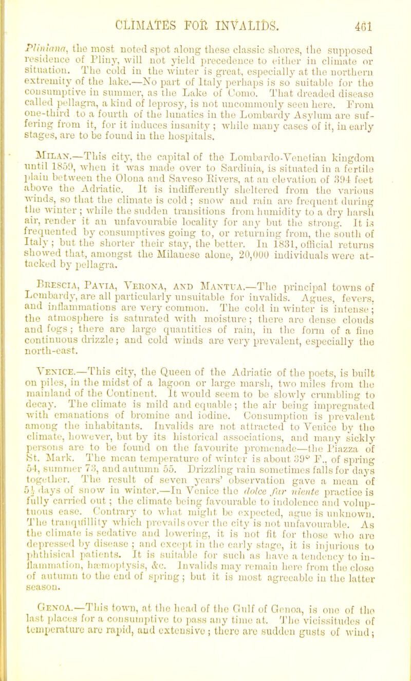 PHiihna, tlio most uoted spot along these classic sUovos, tlie supposed ivsideuco of Pliuy, will not yield precedence to either in climate or sitnatiou. The cold in the winter is great, especially at the northern extremity of the lake.—No part of Italy perhaps is so snitable for the consnmptive in summer, as the Lake of Uomo. That dreaded disease called pidlagra, a kind of leprosy, is not uncomnaonly seen here. From one-third to a fourth of the lunatics in the Lombardy Asylum are suf- fering from it, for it induces insanity ; while many cases of it, in early stages, are to be found in the hospitals. MiLAX.—This city, the capital of the Lombardo-Venotiau kingdom until ISO:), w^hen it was made over to Sardinia, is situated in a fertile plain between the Olona and Saveso Eivers, at an elevation of feet above the Adriatic. ^ It is indifferently sheltered from the vai-ious winds, so that the climate is cold ; snow and rain are frequent during the winter; while the sudden transitions from humidity to a dry harsh air, render it au unfavourable locality for any but the strong. It is frequented by consumptives going to, or returning from, tlie south of Italy ; but the shorter their stay, the better. In 1831, official returns showed that, amongst the Milanese alone, 20,000 individuals were at- tacked by pjcllagra. r>Ei:.sciA, Pavia, Vehona, and Maxtva.—The principal towns of Lombai-dy, are all particularly unsuitable for invalids. Agues, fevei's. and iiillammations are very common. The cold in winter is intense; the atmosphere is saturated with moisture ; there are dense clouds and fogs ; there are largo quantities of rain, in the fonu of a fine continuous drizzle; and cold winds are very prevalent, especially the north-east. Venice.—This city, the Queen of the Adriatic of the poets, is built on piles, in the midst of a lagonn or largo marsh, two miles from the mainland of the Continent. It would seem to be slowly crumbling to decay. The climate is mild and equable ; the air being impregnated with cman.atious of bromine and iodine. Consumption is prevalent among the inhabitants. Invalids are not attracted to Venice by tho climate, however, but by its historical associations, and many sickly person.s are to be found on the favourite promenade—tho I'iazza of tit. JIark. The mean temperature of winter is about 39 F., of spring 5-1, summer 7:), and autumn 55. Drizzling rain sometimes falls for days together. The result of seven years' observation gave a mean of 5^ ilays of snow in winter.—In Venice the dolce far nieiite practice is fully carried out; the climate being favourable to indolence and volup- tuous ease. Contrary to what might be expected, ague is miknown. The tranquillity which prevails over tho city is not unhivourable. As the climate is .sedative and lowering, it is not fit for those who aro depressed by dis(!ase ; and except in the early stage, it is injurious to phthisical patients. It is suitable for such as liave a tendency to in- llammation, luvmoijtysis, &c. Invalids may remain here from tho ch)so of autumn t(j the end of spring; but it is most agreeable in the latter season. flEXOA.—This town, at the head of the flidf of Genoa, is one of llio hist places for a corisuirqiti vi; to pass tiny l,imo at. 'J'he vicissitudes of temperature are rapid, iiud exteu.sivu ; there aro sudden gusls of ^^•iud;