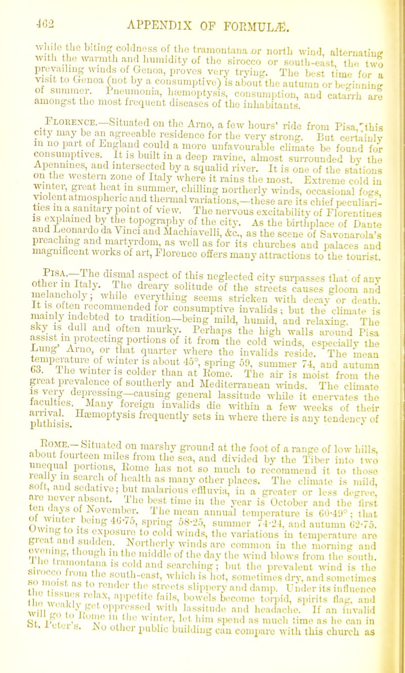 while tl.o iMtiiip: coLljioss of tho friuaoiiUna or nortii win.l, altenialiui; with the wariuth and humidity of the sirocco or south-east the two provaihug wiuds of Genoa, proves very trying'. Tlie best time for a visit to Genoa (not by a consumptive) is about the autumn orbe-inniuir of suranicr. Pneumonia, h.-emoptysis, consumi,tion, and catarrh are amongst the most frequent diseases of the inhabitants. Florexce.—Situated on the Arno, a few hours' ride from Pisa.^this city may be an agreeable residence for the very strong. But oertainlv in no part of England could a more unfavourable climate be found foV consumptives. It is built in a deep ravine, ahnost suiTOunded by th<- Apeunmes, and intersected by a squalid river. It is one of the stations on the western zone of Italy where it rains the most. Extreme cold in wintei-, great heat in summer, chilling northerly winds, occasional foc^s violent atmospheric and themal variations,-these are its chief peculiaril ties in a sanil^iry point of view. The nervous excitability of Florentines IS ex^plained by the topography of the city. As the birthplace of Dante and Leonardo da Vinci and Machiavelli, &c., as the scene of Savonarola's preaching and martyrdom, as well as for its churches and palaces and magnificent works of art, Florence offers many attractions to the tourist. ,,PlSA.--Tlae dismal aspect of this neglected city sunjasses that of any other in Italy. 1 he dreary solitude of the streets causes gloom and melancholy; while everything seems stricken with decay or death, it is oUen recommended tor consumptive invalids; but the climate is mainly indebted to tradition-being mild, humid, and relaxiue. The sky is_ dull and often murky. Perhaps the high walls around Pisa assist^m protecting portions of it from the cold winds, especially the Lung Arno, or that quarter where the invalids reside. The mean temperature of wiuter is about 45°, spring 39, summer 74. and autumn bS. I he winter IS colder than at Pome. The aii- is moist from the great prevalence of southerly and Mediterranean winds. The climate IS very depressing—causing general lassitude while it enervates the faculties. Many foreign invalids die within a few weeks of their phthisis frequently sets in where there is any tendency of Eo^rE.-Situated on marshy ground at the foot of a ranse of low hills, about fourteen mile.s from the sea, and divided by the Tiber into two iiuequal portions Pvome has not so much to recommend it to tliose Infr 'i ' °^ '^'^ o^'^'^i' P1C- The climate is mild, sott, and sedative; but malarious effluvia, in a neater or less d,-.ve are never absent. The best time in the year is^ October and the' lirst ten flays of November. The mean annual temperature is Gii-4iP : that oi wmter being 4(J-7y, .spring SS-i), summer 74-L'.l. and autumn G--'-75. uwiiig to Its exposure to cold wind.s, the variatfons in temperature are gi at and su(l(len. Northerly winds are common in the moninix and ovMuiig, though m the mhldle of t.lie d.'iy the wind blows from the ^outli. J hetramontauaiscoldandse.arching; but tlie prevaleut wind is the « ^v-liich is hot, sometimes diT, and sometimes H i mst as to remler th,. streets slippery ami damp. Under its influence i  '^I'l-'*''-- ''0-Jls become torpid, spirits (ha- and w I In' •p'^' •'''•'l'';','''''''' l^'-'^-'^il'!'' .I'ul h,-adaehe. If an invalid will M to .K<,m(- ,n the winter, h-t him spend as much time as he can in oi.. i ulti s. iNu other public buikiing can compare with this church as