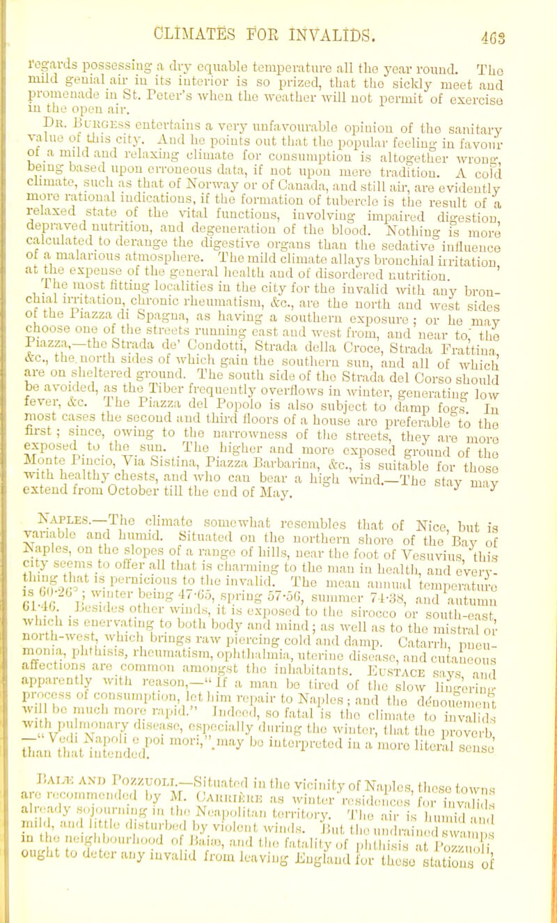 regards possessiug a dry equable temperature all the year round. The niild genial ah- iu its interior is so prized, that the sickly meet and promenade m St. Tcter's when the weather will not permit of exercise lu the open air. Dr. Blugess entertains a very unfavourable opinion of the sanitary valne o this city. And he points out that the popular feeling in favour ot a mild and relaxmg climate for consumption is altogether wrou- being based upon erroneous data, if not upon mere tradition. A cofd climate, such as that of Norway or of Canada, and still ah-, are evidently more rational indications, if the formation of tubercle is the result of a relaxed state of the \-ital functions, involving impaired digestion depraved nutrition, and degeneration of the blood. Nothin<^ is more calculated to derange the digestive organs than the sedative iniiuence ot a malarious atmosphere. The mUd climate allays bronchial uritation at the expense of the general health and of disordered nutrition I he most fitting localities iu the city for the invalid with any bron- '^hial imtation, chronic rheumatism, &c., are the north and west sides ot the Piazza di Spagna, as having a southern exposure : or he mav rhoose one of the streets runnmg east and west from, and near to' the I iazza,-the Strada do' Condotti, Strada della Croce, Strada Frattiua A-c, the north sides of which gain the southern sun, and all of which are on sheltered ground. The south side of the Strada del Corso should be avoided, as the liber frequently overflows in winter, generating low l.'ver. Arc. I he Piazza del Popolo is also subject to damp fo°-s Iu Most cases the second and thii'd floors of a house aro preferable°to the iirst ; since, owing to the narrowness of the streets, they are more . .xposed to the sun. The higher and more exposed ground of the .Monte Pincio, \ la Sistina, Piazza Barbariua, Ac, is suitable for those with healthy chests, and who can bear a high \^Tiid.—The stav imv extend from October till the end of May. -LM stay may N..UPLES.—The ohmato somewhat resembles that of Nice, but is vanablc and humid. Situated on the northern shore of the Bav of Naples, on the slopes of a range of bills, near the foot of Vesuvius thi? city seems to offer all that is charming to the man in health, and eVerv- Icnf}2 The mean annual temperatul-e r'r;T \r°'^'.^d autumn 6140 Lesi.les other winds, it is exposed to the sirocco or south-east which IS enervating to both body and mind; as well as to the mistral oi' north-west which brings ra^v piercing cold and damp. Catarrh pneu- monia, phthisis, rheumatism, ophthalmia, uterine disease, and cutaneous affections are common amongst the inhabitants. Eustace savs a. 1 apparently with reason,- If a man bo tired of tlie slow lin-^or'inl- process of consumption let him repair to Naples ; and the dL^nouemenl wdl be much more rapid. Indeed, so fatal is the climate to invali s wi h pulnionary disease, especially during tlie winter, that the proverb ^Ju!:.^:;^:::^r -^^^- ^ V,AiA-: AND Pozzt-OLi -Situated in the vicinity of Naples, those towns are recommended liy M. CAUuikuK as .vluter residen ces'for bSs ahvady s-jom-ning ,n the Nea,,olitan territory. Tl,e air is hu id ,1 in. d, and little disturbed by violent ^vinds. But tho un.lraine 1 sw ,' ' lU the neighbourhood of liaia,, and the fatality of phthisis at Pozz , ought to deter any invalid from leaving Jinglaud for thoHo station of