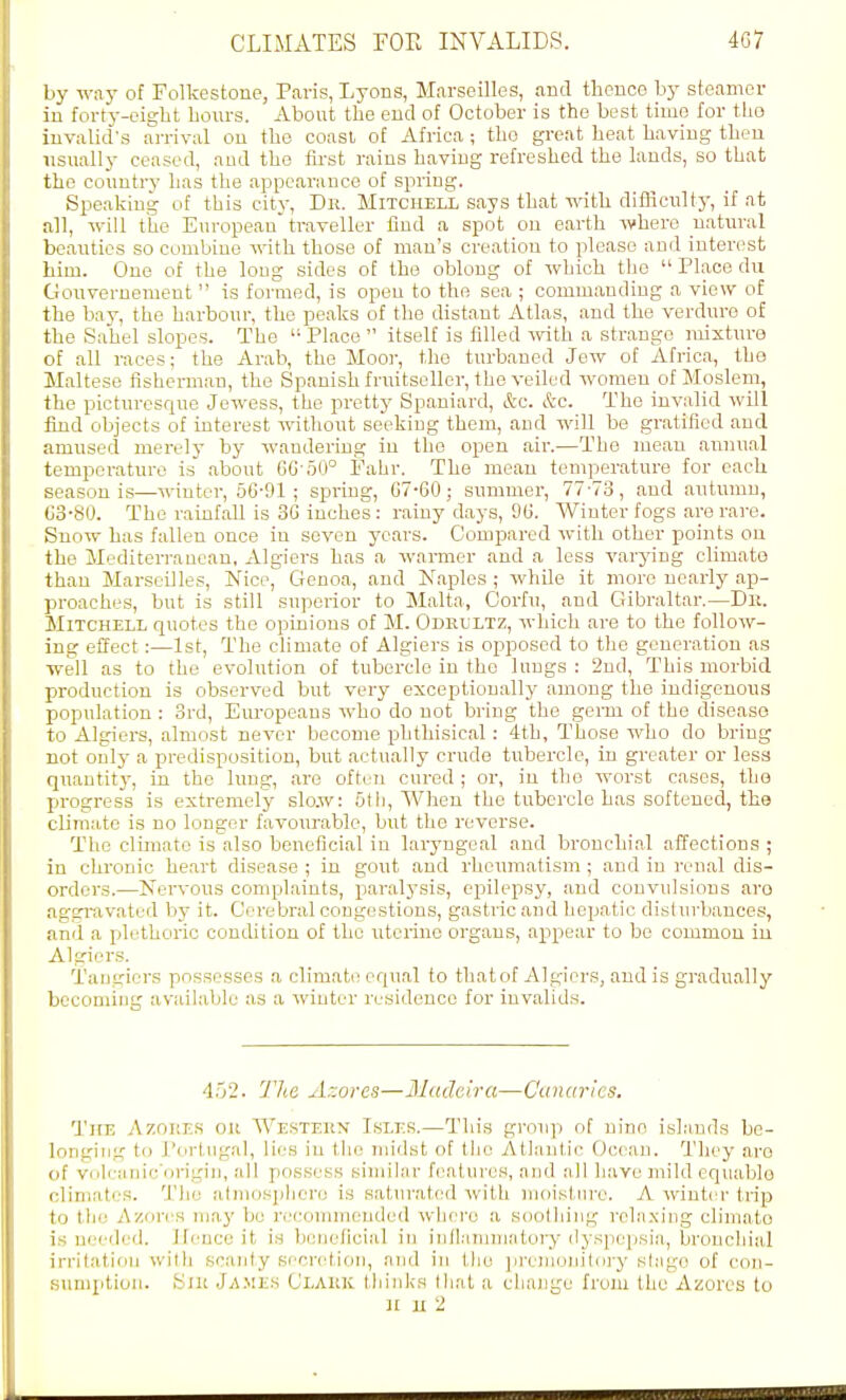 by way of Folkestone, Paris, Lyons, Marseilles, and thence by steamer iu forty-eight hours. About the eud of October is the best time for tho invalid's arrival ou the coast of Africa ; the great heat having then usually ceased, and the first rains having refreshed the lauds, so that tho country has the .appearance of spring. Speaking of this city, Dr. Mitchell s.ays that with difhcultj-, if at all, will the European traveller find a spot on earth where natural beauties so combine with those of man's creation to please and interest him. One of the long sides of the oblong of which the  Place du Gouvernement  is formed, is open to the sea ; commanding a view of the bay, the harbour, the pe.aks of the distant Atlas, and the verdure of the Sahel slopes. The  Place  itself is filled -^vith a strange mixture of all races; the Arab, the Mooi-, the turbaned Jew of Africa, the Maltese fisherman, the Spanish fruitseller, the veiled women of Moslem, the picturesque Jewess, the pretty Spaniard, &c. &c. The invalid will find objects of interest without seeking them, and will be gratified and amused merely by wandering in the open air.—The mean annu.al temperature is about GG oO° Fahr. The mean temperature for each season is—winter, 66-91 ; spring, G7-60; summer, 77-73, and autumn, G3-80. The rainfall is 3G inches: rainy days, 9G. Winter fogs are rare. Snow has fallen once in seven years. Cotnparcd with other points on the Mediterranean, Algiers has a warmer and a less varying climate than Marseilles, Nice, Genoa, and Naples ; while it more nearly ap- proaches, but is still superior to Malta, Corfu, and Gibraltar.—Dii. Mitchell quotes the opinions of M. Odrultz, which are to the follow- ing effect:—1st, The climate of Algiers is opposed to tho generation as well as to the evolution of tubercle in the lungs : 2nd, This morbid production is observed but very exceptionally among the indigenous population : 3rd, Em-opeans who do not bring the germ of the diseaso to Algiers, almost never become phthisical: 4th, Those who do bring not only a predisposition, but actually crude tubercle, in greater or less quantit}^, in the lung, are often cured ; or, iu the worst cases, the progress is extremely slo.w: 5tli, When the tubercle has softened, the climate is no longer favourable, but the reverse. Tho climate is also beneficial in laryngeal and bronchial affections ; in chronic heart disease ; in gout and rlicumatism ; and iu renal dis- orders.—Nervous complaints, paralysis, ei^ilepsy, and convulsions aro aggravated by it. Cerebral congestions, gastric and hepatic disturbances, and a pdethoric condition of the uterine organs, appear to be common iu Algiers. Taugiers possesses .a climate equal to tliatof Algiers, and is gradually becoming available as a winter residence for invalids. 452. 77te Azores—Madeira—Canaries. The Azoiies ok Western Isles.—This group of nine islands be- longing to Portugal, lies in the midst of the Atlantic Ocean. They aro of volcanic'origiii, all possess sinular features, and all have mild equablo climates. The atmosphere is .saturated with moisture. A winter trip to the Azores niaj' be ri-commeuded whci-o a soothing relaxing climate is needed. Hence it is beneficial in inflainmatoi-j-(lyspejisia, bronchial irritation with scanty sr'cretion, and in the premoin'toi-y sfago of con- sumptioii. Sir Ja.mes Clark Ihinks llial a change from the Azores to nut