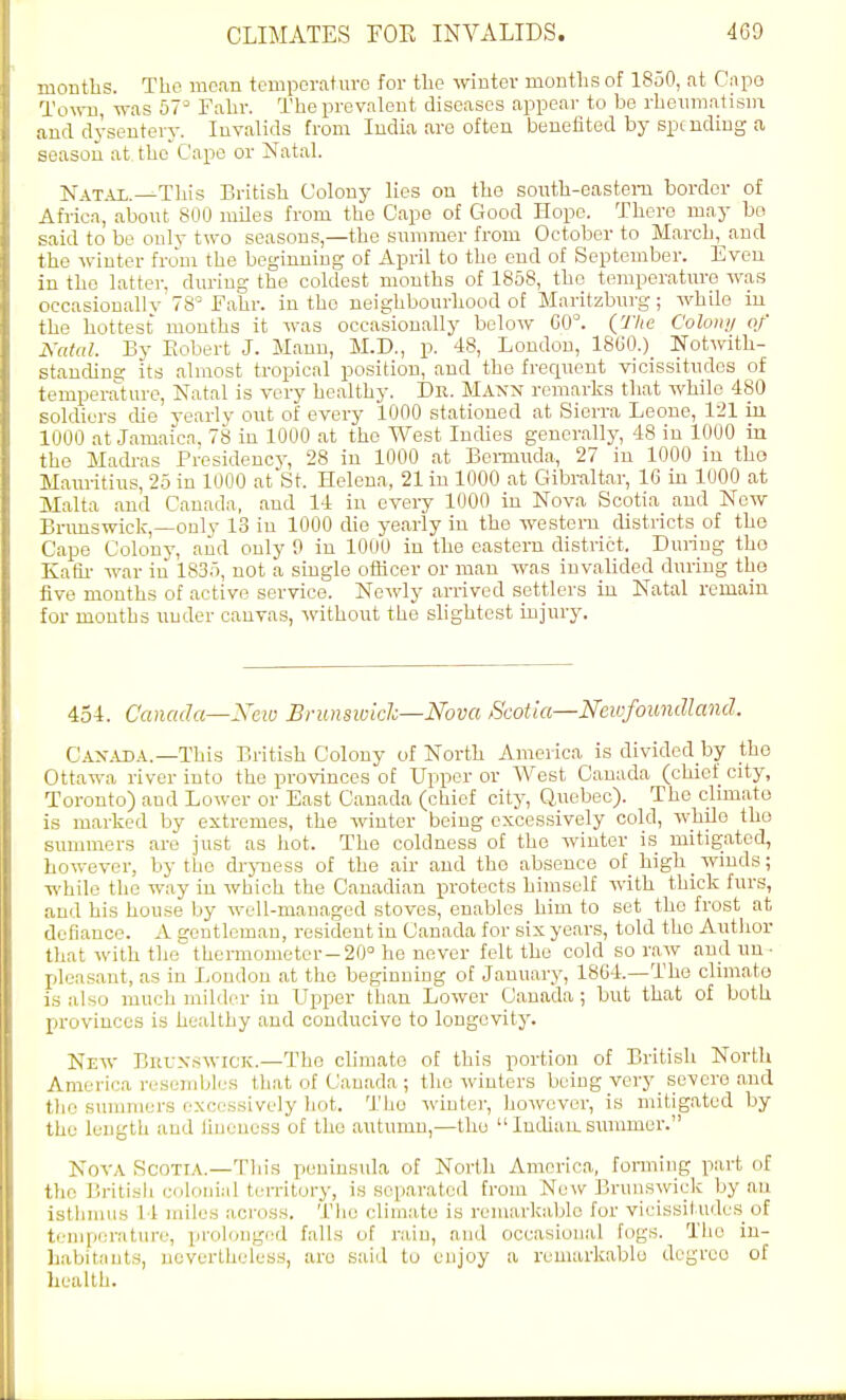 months. The mem tempcrfiture for the winter months of 1850, nt Cnpo Towu, was 57^ Fahr. The prevalent diseases appear to be rheumatism and dysentery. Invalids from India are often beneiited by spmding a season at the Cape or NataL Nat.u..—This British Colony lies on the south-eastern border of Afriea, abont 800 miles from the Cape of Good Hope. There may bo said to be only two seasons,—the snnimer from October to March,^and the winter from the beginning of April to the end of September. Even in the latter, during the coldest mouths of 1858, the temperature was occasionallv 78= JFahr. in the neighbourhood of Maritzburg; while iu the hottest months it was occasionally below G0°. (The Colony of Natal. By Robert J. Mann, M.D., p. 48, Loudon, 1860.)_ Notwith- stancUns- its almost tropical position, and the frequent vicissitudes of temperature. Natal is very healthy. Dr. Maxn remarks that while 480 soldiers che yearly out of every 1000 stationed at Sierra Leone, 121 iu 1000 at Jamaica, 78 in 1000 at the West Indies gener.ally, 48 in 1000 in the Mach-as Presidency, 28 in 1000 at Beminda, 27 in 1000 iu tho Maru-itius, 25 in 1000 at'St. Helena, 21 in 1000 at Gibraltar, 16 iu 1000 at Malta and Canada, aud 14 in every 1000 in Nova Scotia and New Brimswick,—onlv 13 iu 1000 die yearly iu the western districts of the Cape Colony, aud only 9 in 1000 iu the eastern district. Duiing tho Kalii- war in 1835, not a single officer or man was invalided during the five months of active service. Newly arrived settlers iu Natal remain for months iiuder cauvas, without the slightest injury. 434. Canada—Xcw Brunswklc—Nova Scotia—Newfoundland. Cax.UJA.—This British Colony of North America is divided by the Ottawa river into the provinces of Upper or West Cauada (chief city, Toronto) and Lower or East Canada (chief city, Quebec). The climate is marked by extremes, the winter being excessively cold, while tho summers are just as hot. The coldness of the winter is mitigated, however, by the drjmess of the air and tho absence of high _ winds; while the way in which the Canadian protects himself with thick furs, aud his house by well-managed stoves, enables him to set tho frost at defiance. A gentleman, resident iu Canada for six years, told tho Autlior that with the thermometer-20 he never felt the cold so raw and un- pleasant, as iu Loudon at the beginuing of Jauuaiy, 1864.—The climate is also much milder iu Upper than Lower Cauada ; but that of both provinces is healthy and conducive to longevity. New Brunswick.—The climate of this portion of British North America resembles that of Cauada ; the winters being very_ severe and tho summers excessively hot. Tho wintei-, however, is mitigated by the length aud iiueuess of tho autumn,—tho  ludiaa summer. Nova Scotia.—This peninsula of North America, forming part of the British colonial territory, is separated from New Brunswick by au istlimus 14 miles across. The climate is remarkable for vicissitudes of temperature, prolonged falls of rain, and occasional fogs. Tho in- li.abitauts, uovertheless, are said to eujoy a remarkablu degrco of health.