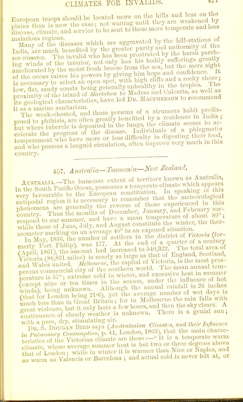 ^Sr^o 1 o^iseases which are aggravated by he ^'1- ^ Indi , L-e much benefited by the greater P^'^^^^^XZ^ par h- .s, a climates. The iuvalid who has been P^.^^rate by th , )^^^^^^ ing winds of the interior, not only has his ^'y, '^Tl^^'^a'^^l-d those persons of a strumous habit predis- SperUent who have more or less difficulty in digesting their oo 1 and whoTossess a languid circulation, often improve very much in this country. 457. A list i-alia—Tasmania—Mio Zealand. At-<;twatia—The immenso extent of territorv known as Australia inth^ToXpaSocLn, possesses a tempei.te « -h.h ajpea very favourable the Eiu-opean —- - iiir o[ IOmeter '^^^ZZ^Ts^:^^ '^^^^^^^^^^^ ^t a the end of a quarter of a century rvmul 18611 the amount had increased to 540,32-2. The total area of ^t^P, -';n r^r SSI n^?csl is neady as large as that of England, Scotland, ^T^YaUs ^L^^^^ the capital of Victoria, is the most pros- and Wales uniieu ml , ' ^ ^ ^YOl■\'\. The mean annual t,em- perous '^—'^'t^^J^ ^^^ er, and excessive heat in summer P^'^'^i  ''.l'^r.rV^, he season, under tlio innuence of hot n ne or ten times in the season, undo tho inUuence o no. wS bein- unknown. Although the annual rainfall is 20 inohes 7t Sr London being 21-6), yet the average number of wet days is Sci b'Ss thanLG^ Britain; for in Melbourne the rain falls with g.a violence, but it only lasts a few hours, and then tho sky c^ears^ A continuance of cloudy weather is unknown, iheie ib a genial sun, ^^^.-^IS.^I'v liuultiS t^ctralasian CU.ncU.s, and tkCr Influence ,„^i:}t,!;:°:^:..».-^/o.^p.\l, London, ^^^^^^^f^^^^^ teristics of the Victorian climate arc these:— It is a tcmpeiato waini cl m-i e wlK>^c average summer heat is but two or three degrees abova t a Lf Lon Ion ; whife in winter it is warmer than Nice or I^jH^I;^^ 'ind as warm as Va cncia or Barcelona ; and actual cold is never felt at, or