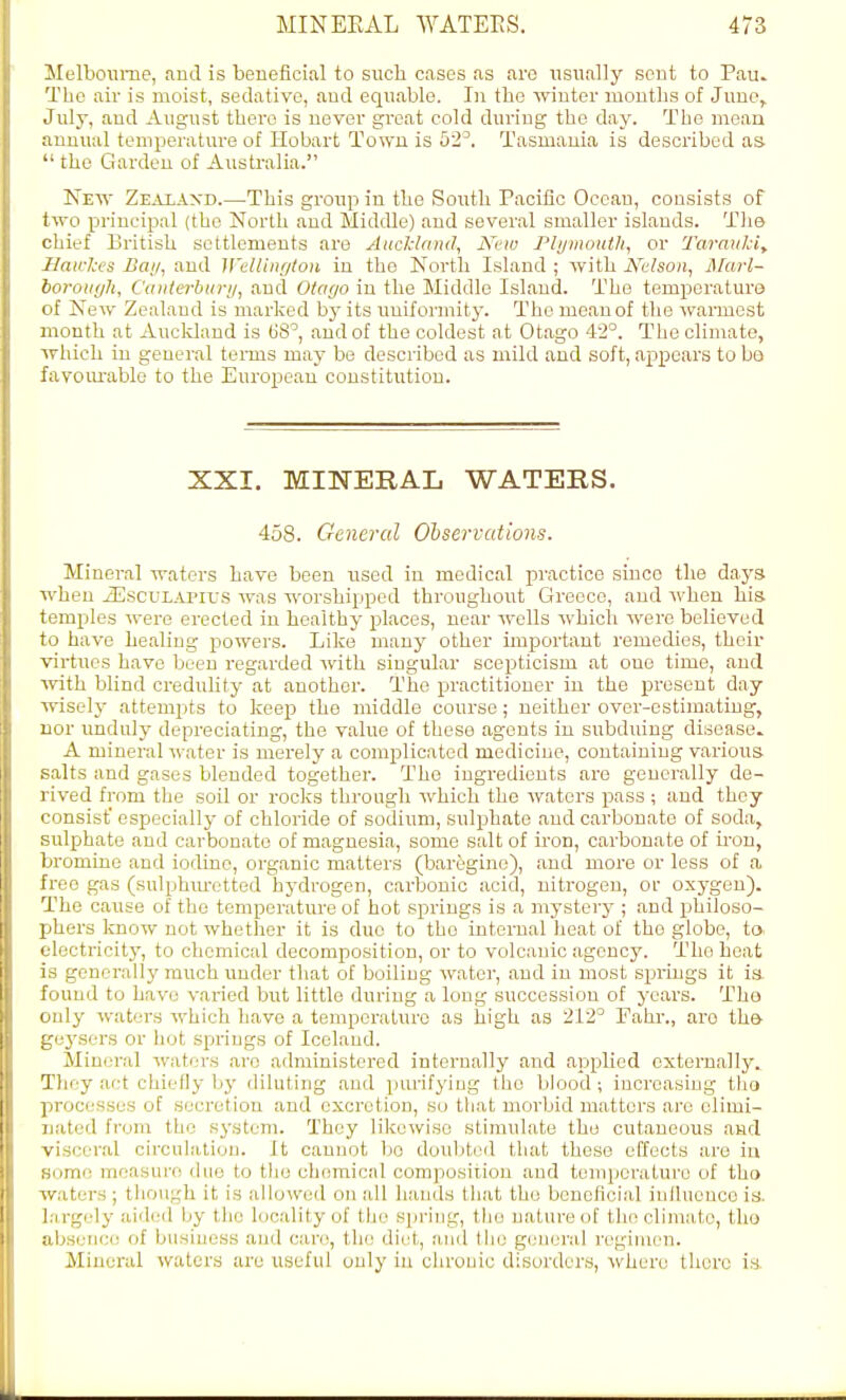 Melbomne, and is beneficial to such cases as arc usually scut to Pau. The air is moist, sedative, and equable. In the winter months of June, July, and August there is never great cold during the day. The meaa annual temperature of Hobart Town is 52^ Tasmania is described as  the Garden of Australia. New Ze^vlaxd.—This group in the South Pacific Oceau, consists of two principal (the North and Middle) and several smaller islands. Tlie chief iDritish settlements are AudcUind, New Plijinouth, or Tarmikiy Sawlccs Bai/, and WeUiiu/toii in the North Island ; with JS^elsoii, j\[arl- boroiiyli, Ciniterbiiry, and Olar/o in the Middle Island. The temperature of New Zealand is marked hy its rmiformity. The mean of the warmest month at Aucldand is US', and of the coldest at Otago 42°. The climate, which in general terms may be described as mild and soft, ajipears to bo favoiu-able to the European constitution. XXI. MinSTERAL WATERS. 458. General Oh served ions. Mineral waters have been used in medical practice since the days when iEscuLAPirs was worshipped throughout Greece, and when his temples were erected in healthy places, near wells which were believed to have healing powers. Like many other important remedies, their virtues have been regarded with singular scepticism at one time, and with blind credulity at another. The practitioner in the present day wisely attempts to keep the middle course; neither over-estimating, nor unduly depreciating, the value of these agents in subduing disease. A mineral water is merely a complicated medicine, containing various salts and gases blended together. The ingredients are generally de- rived from the soil or roclcs through which the waters pass ; and they consist' especially of chloride of sodium, sulphate and carbonate of soda, sulphate and cai'bonato of magnesia, some salt of iron, carbonate of iron, bromine and iodine, organic matters (bar&gino), and more or less of a free gas (sulphiu-ctted hydrogen, carbonic acid, nitrogen, oi- oxygen). The cause of the temperature of hot springs is a mystery ; and philoso- phers know not whether it is duo to the internal heat of the globe, to electricity, to chemical decomposition, or to volcanic agency. The heat is generally much under that of boiling water, and in most springs it is found to have varied but little during a long succession of years. Tho only waters which have a temporaluro as high as 212° Fahr., ai'o th& geysers or hot springs of Iceland. Mineral waters arc administered internally and applied externally. They act chiefly by diluting and purifying tho blood; increasing tho processes of secretion and excretion, so that morbid matters arc elimi- uated from the system. They likewise stimulate the cutaneous and viscer.al circulation. It cannot bo doubtiMl that these effects are iu some measure duo to the chomicnl composition and temperature of tho waters ; though it is allowed on all hands that the bonefloial influence in. Largely aided by the Itjcalityof the spring, tho nature of the climate, tho absericf! of business and care, th(! diet, and the general regimen. Mineral waters are useful only iu chrouic disorders, \vhere there is.