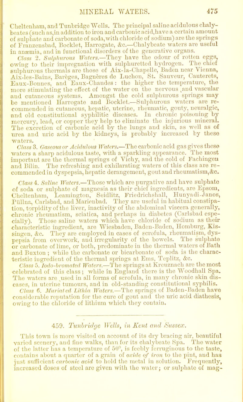 1 helteuham, and Tuubridge Wells. The principal saline acidulous clialy- 1 ates (such as,in addition to iron and carbonic acid,have a certain amount f sulphate and carbonate of soda, with chloride of sodium) are the springs f Franzensbad, Bocklet, Harrogate, &c.—Ohalj'beate waters are useful i:i anemia, and in functional disorders of the generative organs. Class 2. Sti/phurotis Waters—They have the odour of rotten eggs, owing to their impregnation with sulphuretted hydrogen. The chief bidphurous themials are those of Aix-la-Chapelle, Baden near Vienna, Aix-les-Bains, Bari^ges, Bagneres de Luchou, St. Sauveur, Cauterets, Eaux-Bonnes, and Eaux-Chaudes : the higher the temperature, the more stimulating the effect of the water on the nervous ^and vascular and cutaneous systems. Amongst the cold sulphurous springs may be mentioned Harrogate and Bocklet.—Sulpliurous -waters are re- commended in cutaneous, he]iatic, uterine, rheumatic, gouty, neuralgic, and old constitutional syphilitic diseases. In chronic poisoning by inercurj-, lead, or copper they help to eliminate the injurious mineral. The excretion of carbonic acid by the lungs and skin, as well as of iirea and nric acid by the kidneys, is probably increased by these ■waters. Class 3. Gaseoxis or Acidulous Wafers.—The carbonic acid gas gives these •waters a sharp acidirlous taste, with a sparkling appearance. The most important are the thermal springs of Vichy, and the cold of Fachiugeu and Bilin. The refreshing and exhilarating waters of this class are re- commended in dyspepsia, hepatic derangement, gout and rheumatism,&c. Class 4. Saline Waters.—Those which are purgative and have sulphate of soda or sulphate of magnesia as their chief ingredients, are Epsom, Cheltenham, Leamington, Seidlitz, Friedrichshall, Hunyadi-Janos, Pullna, Carlsbad, and Marienbad. They are useful in habitual constipa- tion, torpidity of the liver, inactivity of the abdominal viscera generally, chronic rheumatism, sciatica, and perhaps in diabetes (Carlsbad espe- cially). Those saline waters which have chloride of sodium as their characteristic ingredient, are Wiesbaden, Baden-Baden, Homburg, Kis- singen, &c. They are employed in cases of scrofula, rheumatism, dys- pepsia from overwork, and irrcgTilarity of tlie bowels. The sulphate or carbonate of lime, or both, predominate in the thermal waters of Bath and Buxton ; while the carbonate or bicarbonate of soda is the charac- teristic iugi-edient of the thei-mal springs at Ems, Teplitz, &c. Class 0. lodo-hromated Waters.—The springs at Krcuznach arc the most celebrated of this class ; while in England there is the Woodhall Spa. The waters are used in all foi-ms of scrofula, in many chronic skin dis- eases, in uterine tumours, and in old-standing constitutional sj-philis. C7f»s 6. Muriated Lilhta Waters.—The springs of Baden-Baden have considerable rei)utation for the cure of gout and the uric acid diathesis, owing to the chloride of lithium which they contain. 459. Timhriihje Wells, in Kent and Sussex. This town is more visited on account of its drj' bracing air, beautiful varied scenery, and fiMe walks, than for its chalybeate Spa. Tlio water of the latter lias a temperature of is feebly ferruginous to the tasto, contains about a fpiarter of a grain of oxide of iron to the pint, and has just sulTicient carljovic acid to hold the metal in solution. Erequeutly, increased doses of steel are given with Ihe water; or sulphate of mag-