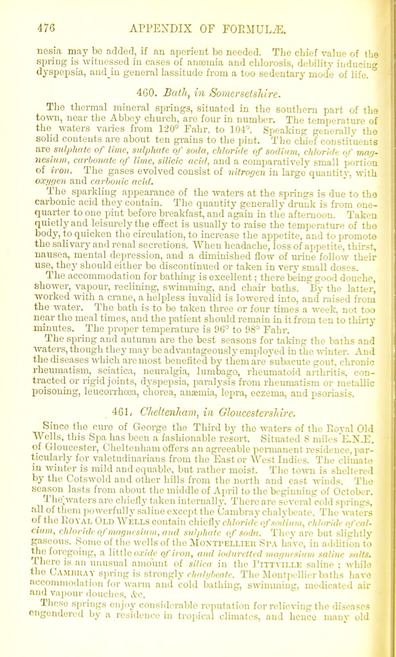 ucsia may be .added, if an aperieut be needed. The cbief vahie of tl' spring is witiicssed in cases of anajinia and chlorosis, debih'ty inducin- dyspepsia, aad_iu general lassitude from a too Kedentary mode of life. ' 460. Bath, in Somerselsliire. The thermal mineral springg, situated in the southern part of the- to-\m, near the Abbey church, are four in number. The temperature of the waters varies froni 120° Fahr. to 104°. Speaking gtnei-ally the solid couteuts are about ten grains to the piut. The chief constiiuents are sulphate of lime, sulphate of soda, chloride of sodium, chloridt- of ma'j- nesium, carhoimte of lime, silicic acid, and a comparatively small portion of iron. The gases evolved consist of nitrorjen in large quantitv, with oxi/r/eu and carbonic acid. The sparkling appearance of the waters at the .springs is due to the carbonic acid they contain. The quantity generally druuk is from one- quarter to one pint before breakfast, and again in the afternoon. Taken quietly and leisurely the effect is usually to raise the temperature of the body, to quicken the circulation, to increase the appetite, and to promote the salivary and renal secretions. When headache, loss of appetite, thinst, nausea, mental depression, and a diminished flow of m-ine follow their use, they should either be discontinued or taken in very small doses. The accommodation for bathing is excellent: there beine good douche, shower, vapour, reclining, swimming, and chair baths. By the latter] worked with a crane, a helpless invalid is lowered into, and raised from the water. The bath is to bo taken three or four times a week, not too near the meal times, and the patient should remain in it from ten to thuty minutes. The proper temperatm-e is 90° to 98^ Fahr. The spring and autumn are the best seasons for talrimr the baths and waters, though they may bo advantageously employed in the -nnuter. And the diseases Avhich are most benefited by them are subacute gout, chronic rheumatism, sciatica, netu-algia, lumbago, rheumatoid arthritis, con- tracted or rigid joints, dyspepsia, paralysis from rheumatism or metallic poisoning, leucoirhoja, chorea, ana2mia, lepra, eczema, and psoriasis. 46L Cheltenham, in Gloucestershire. Since the ctu-e of George tho Third by the waters of the Eoval Old Wells, this Spa has been a fashionable resort. Situated 8 milesE.N.E. of Gloucester, Cheltenham offers an agreeable pennauent residence, par- tictilarly for valetudinarians from the East or Westludius. The climate in winter is mild and equnble, but rather moist. The toivu is sheltered by the Cotswold and other hills from tho north and cast winds. The season lasts from about the middle of April to the beginning of October. The;waters are cliiefly taken internally. There are sevei-afcold springs, all of them powerfully saline cxcejit the Cambray clialybcate. The waters of tho rioYAL Old Wells contain chiefly chloride of.mdium, chlorid, of cal- cium, chloride of magnesium, and suljdiate of sodii. Tliey are but slightly gaseous. Some of tlie wells of the Moxxri-LLIEU Sr.V have, in addition to the foregoing, a little o.r/r/c of iron, and iodurettt d marju<i<iiim saline .alls. Thero is an unusual amount of silica in the I'ittvii.i.k s.Tline : while tho Camiiray sjiring is strongly cludiiheate. The Moulprllirrballis liave accommodalidu for warm and cold bathing, swiumiiusr. medicateil air and vapoui-douches, ttc. These springs enjoy consiiltM-able reputation for relievinsr the diseases cngcnderctl by a residence in tropical climates, and hence many old