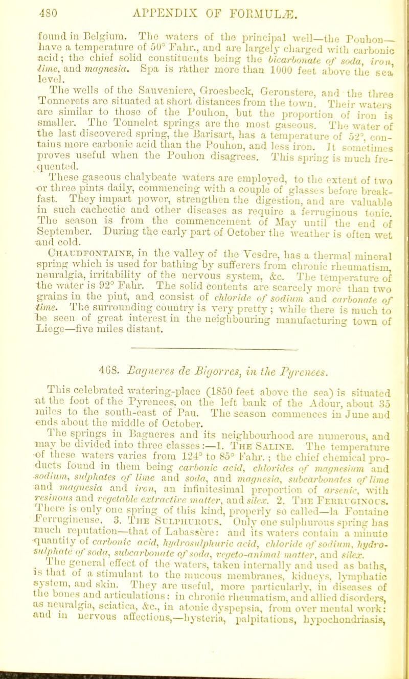 found iu Belgium. Tljo waters of tbo pi-incipal well—tbo PouIjod have a tomperaturo of 00° Falir., anil arc largely charged with carboii ticid; the chief solid constitiiejjts being the hUarhonaie of soda, lime, aud maynesia. Spa. is rkther more than 1000 feet above the sl level. The wells of the Sauvonierc, GroGsbeck, Geronstere, and the thr Tonnerots arc situated at short distances from the town. Their watej are similar to those of the Pouhon, but the proportion of iron i smaller. The Tonnelet springs are the most gaseous. The water > the last discovered spring, the Barisart, has a temperature of 52'. con- tains more carbonic acid than the Pouhon, and less iron. It someti'm proves useful when the Pouhon disagrees. This .spring is much fre- queutfid. These gaseous chalybeate waters are employed, to the extent of two •or three pints daily, commencing with a couple of glasses before break- fast. They impart power, strengthen the digestion, aud are valuable in such cachectic and other diseases as requh-e a ferruginous tonic. Tho season is from the commencement of May untif the end of September. Diu-ing the early part of October the weather is often wet tiud cold. GiiAUDFOXTAlXE, in the valley of the Yesdre, has a thermal mineral spring which is used for bathing by sufferers from chronic rheumatism, neuralgia, irritability of the nervous system, &c. The temperature of the water is 92= Fahr. The solid contents are scarcely more than two grains in the pint, and consist of chloride of sodium and cnrhonate of ■time. The surrounding country is very pretty ; while there is much to te seen of great interest in the neighbouiing manufactm-ino- town of Liege—five miles distant. ° 4C8. Eagnercs de Bigorres, in the Pyrenees. This celebrated watering-place (1850 feet above the sea) is situated nt thc foot of the Pyrenees, on the left bauk of the Adour, about 35 mdos to the south-east of Pau. The season commences in June and ends about the middle of October. The springs in Bagueres and its neighbourhood are numerou.s, .and may bo divided iuto three classes:—1. The S.\lixe. The (emperature of these waters v.aries from 124= to 85° Fahr. ; the chief chemical pro- ducts found in them being carbonic acid, chlorides or' magnesium aud sodium, sulphates of lime and soda, and maffiiesia, subcarbotwli s of lima and magnesia and iron, an infinitesimal proportion of arsenic, with resinous and regelabk extractirc matter, and s//i-.r. 2. Till- FEUnrGIXors. There is only one spring of (his kind, properly so called—la Fontaine i'errugmeuse. 3. The SrLrnvi!ov.s. Only one .sulphurous .^prinu'has much ^ reptitation—that of Labassero: and its waters contain a m'liiuto •quantity of carbonic acid, hydrosulphuric acid, chloride of sodium, hydro- sulphate (fsoda, suhcnrhonutc. of soda, regeto-animal matter, aud silex. _ ilie general effect of the waters, taken internal!v and used as batlis, IS that of a stimidant to the mucous membranes. kidneys, lymphatic system, and skin. Tliey are useful, more particularly, in diseases of the bones and articulations: in chronic rheumatism, and allied disorders, as neuralgia, sciatica, *c., in atonic dyspejisia, from over mculal work: anil in nervous affections,—liysteria, palpitations, hypochondriasis,