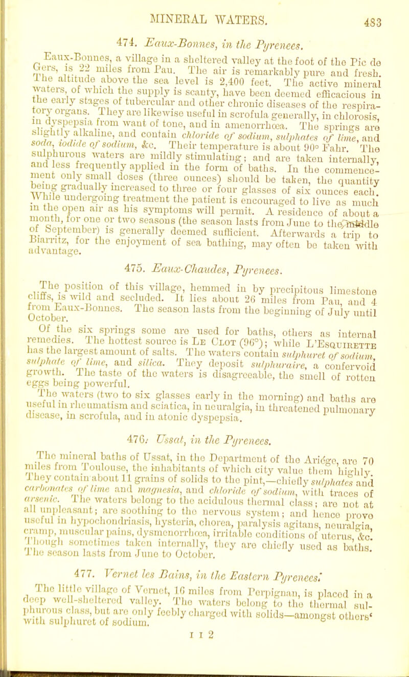 474. Eaux-Bonnes, in the Pyrenees. Eaux-Bonnes, a villagB in a slielteved valley at the foot of tho Pie do n'f'' uv^ ^V^ ^'''^ remarkably pure and fresh, ihe altitude above the sea level is 2,400 feet. The active mineral waters of which the supply is scanty, have been deemed efficacious in the early stages of tubercular and other chronic diseases of the respira- tory organs. They aro likewise useful in scrofula generally, in chlorosi,s, in dyspepsia from want of tone, and in amenorrhcea. The sprhigs are slightly a kahne, and contain chloride of sodium, sulphates of lime, and soda iodide of sodium, ko. Their temperature is about 90° I'ahr Tho sulphurous waters are mildly stimulating; and are taken internally, and ess frequently apphed in the form of baths. In the commence^ ment only small_ doses (three ounces) should bo taken, the quantity being gradually mcreased to tliree or four glasses of six ounces each. While undergoing treatment the patient is encouraged to live as much m the open air as his symptoms will permit. A residence of about a mouth for one or two seasons (the season lasts from June to th(v?B«dle of September) is generally deemed sufHcient. Afterwards a trip to advanta'o-e ' ^J°J'™'''^ °f sea bathing, may often bo taken with 475. Eaux-Chaudes, Pyrenees. The position of this village, hemmed in by precipitous limestone cliffs, IS wild and secluded. It lies about 2H miles from Pau and 4 oTlT™'^ ^^'^ season lasts from the beginning of July until Of the six spi-ings some aro used for batlis, others as internal remedies. Ihe hottest source is Le Clot (96°); while L'Esqlirette has the largest amoimt of salts. The waters coutain sulphuret of sodium sulphate of lime, and silica. They deposit sulphamire, a confervoid growth. The taste of tho waters is disagreeable, the smell of rotten eggs being powerful. The waters (two to six glasses early in tho morning) and baths ai-o useful in rheumatism and sciatica, in neuralgia, in threatened pulmonarv disease, in scrofula, and in atonic dyspepsia. 476/ Ussat, in the Pyrenees. The mineral baths of Ussat, in tho Department of tho Arido-c aro 70 miles from Toulouse, tho inhabitants of which city value them 'hio-hlv I hey contain about 11 grams of solids to tho pint,-cliielly s»/;)/,«,te and carbonates qt I'me and viagnesia, aud chloride ofsodiimi, ^vith traces of arsenic ihe waters belong to the acidulous tliennal class; aro not at all unpleasant; are soothing to tho nervous system; and hence nrovo usolul in hypochonrhiasis, hysteria, chorea, paralysis agitans, nouralc-ia cramp inusoularpains, dysmcuorrbrca, irritable conditions of uterus &c' J hough sometimes taken internally, they aro chiefly used as baths' i ho season lasts from June to October. 477. Vernet les Bains, in the Eastern Pyrenees: Tho little vill.igc of Vemot, IG miles from Pcrpignan is nlacod in deep well-sheltered valle,^ 'The waters belong^ i. llio tl£nal sul- wIh'Ti '••''■•^'■S'--! witli Holids-amongst others' with sulpluirot of Bodium. ° I I 2