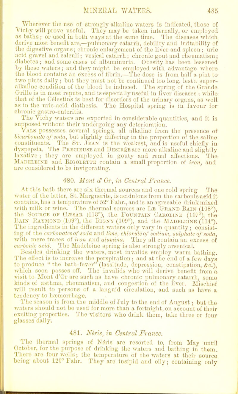 \Vhcrovcr tlio use of strongly alkaline waters is indicated, tboso of Vichy will prova iisoful. They may bo taken internally, or employt^d as baths ; or used in both vrays at the same time. The diseases which derive most beueflt are,—pulmonary catarrh, debility and irritability of the digestive organs; chrouio enlargement of the liver and spleen; urio acid gravel and calculi; vesical catarrh ; chronic gout and rheumatism; diabetes ; and some cases of albuminuria. Obesity has been lessened by these waters; and they might bo employed with advantage where the blood coutains an excess of fibrin.—The dose is from half a pint to two pints daily; but they must not bo continued too long, lest a super- alkaline condition of the blood be induced. The spring of the Grande Grille is in most repute, and is especially useful in liver diseases ; while that of the C'elestins is best for disorders of the urinary organs, as well as in the uric-acid diathesis. The Hospital spring is in favour for chronic gastro-enteritis. The Vichy waters are exported in considerable quantities, and it is supposed without their undergoing auy detei-ioratiou. Vals possesses several springs, all alkaline from the presence of bicarbonate of soda, but slightly differing in the proportion of the saline constituents. The St. Jeax is the weakest, and is useful chiefly in dyspepsia. The Puecieuse and DESiufiEare more alkaline and slightly laxative ; they are employed in gouty and renal affections. The JIadeleine and Rigolette contain a small proportion of iron, and are considered to bo invigorating. 480. Moat d'Or, in Central France. At this bath there are six thermal sources and oue cold spring- The water of the latter, St. Marguerite, is acidulous from the carbonic acid it contains, has a temperature of 52° Pahr., and is an agreeable drink mixed with milk or wine. The thermal sources are Le Grand Bain (108°), the SouiiCE OF GiESAR (113°), the Fountain Oaroline (107°), the Uaix Eaymond (109°), the Biony (109°), and the Madeleine (114°). The ingredients in the different waters only vary in quantity; consist- ing of the carbonates of soda and lime, chloride of sodium, sulphate of soda, with mere traces of iron and alumina. They all contain an excess of carbonic acid. The Madeleine spring is also strongly arsenical. Besidiis drinking the waters, most invalids employ warm bathing. The effect is to increase the perspiration; and at the end of a few daj's to produce the bath-fever (lassitude, depression, constipation, &c.), which soon passes off. The invalids who will derive beuclit from a visit to Mont d'Or are such as have chronic pidmonary catarrh, some kinds of asthma, rheumatism, and congestion of the liver. Mischief will result to persons of a languid circulation, and such as have a tendency to haemorrhage. 1'he season is from the middlo of July to the cud of August; but the waters should uot be used for more than a fortnight, on account of their exciting properties. The visitors who drink them, take three or four glasses daily. 481. N6rh,in Central France. The thermal springs of Ndris are resorted to, from May until October, for the purpose of drinking the waters and bathing in tliem. There are four wells; the temperature of the waters at their som-co being about l^O'Fahr. They are insipid and oily; containing only