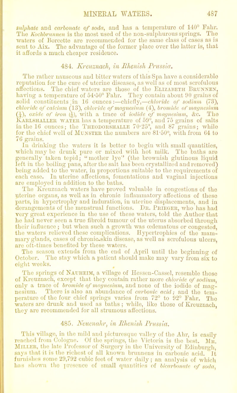 sulphale and carhonate of soda, aud has a temperaturo of 140° Fabr. The Kochbriinneii is the most used of the nou-sulphurous springs. The •waters of Borcctte are roconimended for the same class of cases as is sent to iVix. The advantage of the former place over the latter is, that it affords a much cheaper residence. 484. Kreuznacli, in BJtenish Pmssia, The rather nauseous and bitter waters of this Spa have a considevablo reputation for the cure of uterine diseases, as well as of most scrofulous aflfectious. The chief waters are those of the Euzadetii Buunnex, having a temperature of 64-50° Fabr. They contain about 90 grains of solid constituents .in 16 ounces:—cbieflj',—chloride of sodium (73), chloride of calcium (13), chloride of ■magnesium (4), bromide ol' mayncsliim Q), oxide or' iron (^), 'svith a trace of iodide of magnesium, &c. The Iv^VRLSHALLEE, WATEii has a temperature of 59°, and 76 grains of salts in the 16 ounces; the Theodokshalle 70'25°, and 87 grains; while for the chief well of Muxster the numbers are 81-50°, with from G4 to 76 grains. In drinking the waters it is better to begin with small quantities, which may be drunk pure or mixed with hot milk. The baths are generally taken tepid; mother lye (the brownish glutinous liquid left in the boiling pans, after the salt has been crystallized and removed) being added to the water, in proportions suitable to the requirements of each case. In uterine affections, fomentations aud vaginal injections are cmplo3-ed in addition to the baths. The Kreuzaach waters have proved vn.luable in congestions of the uterine organs, as well as in chronic inflammatory affections of these parts, in hypertrophy and induration, in uterine displacements, and in derangements of the menstrual functions. Dr. Peiegek, who has had very great experience in the use of these waters, told the Author that he had never seen a true fibroid tumour of the uterus absorbed through their influence ; but when such a growth was oadematous or congested, the waters relieved these complications. Hjqjertrophies of the mam- mary glands, cases of chronicsldn cUsease, as well as scrofulous ulcers, are oft-times benefited by these waters. The season extends from the end of April imtil the beginning of Octoboi-. The stay which a patient should make may vary from six to eiglit weeks. The springs of Nal'heim, a village of Hessen-Cassel, resemble those of Kreuznach, except that they contain rather more chloride of sodium, only a trace of bromide of magnesium, and nono of the iodide of mag- nesium. There is also an abundance of earhonic acid; and the tem- perature of the four chief springs varies from 72° to 92° Fahr. The waters are drunk and used as baths ; while, like those of Ki-euznach, they arc recommended for all strumous affections. 485. Neuenahr, in Iihcuish Prussia. This village, in tlie niilil and picturesque valley of tho Ahr, is easily reached from Cologne. Uf tlie springs, the Victoria is tlio best. Mit. MiEi.EK, the late I'njhjssor of Surgery in the University of lildinburgli, says that it is the richest of all known brunnens in carbonic acid. It furnislics some 29,792 cubic feet of water daily; an analysis of which has sliown tho pi-eseuco of small qnantities of bicarOonale (f soda,