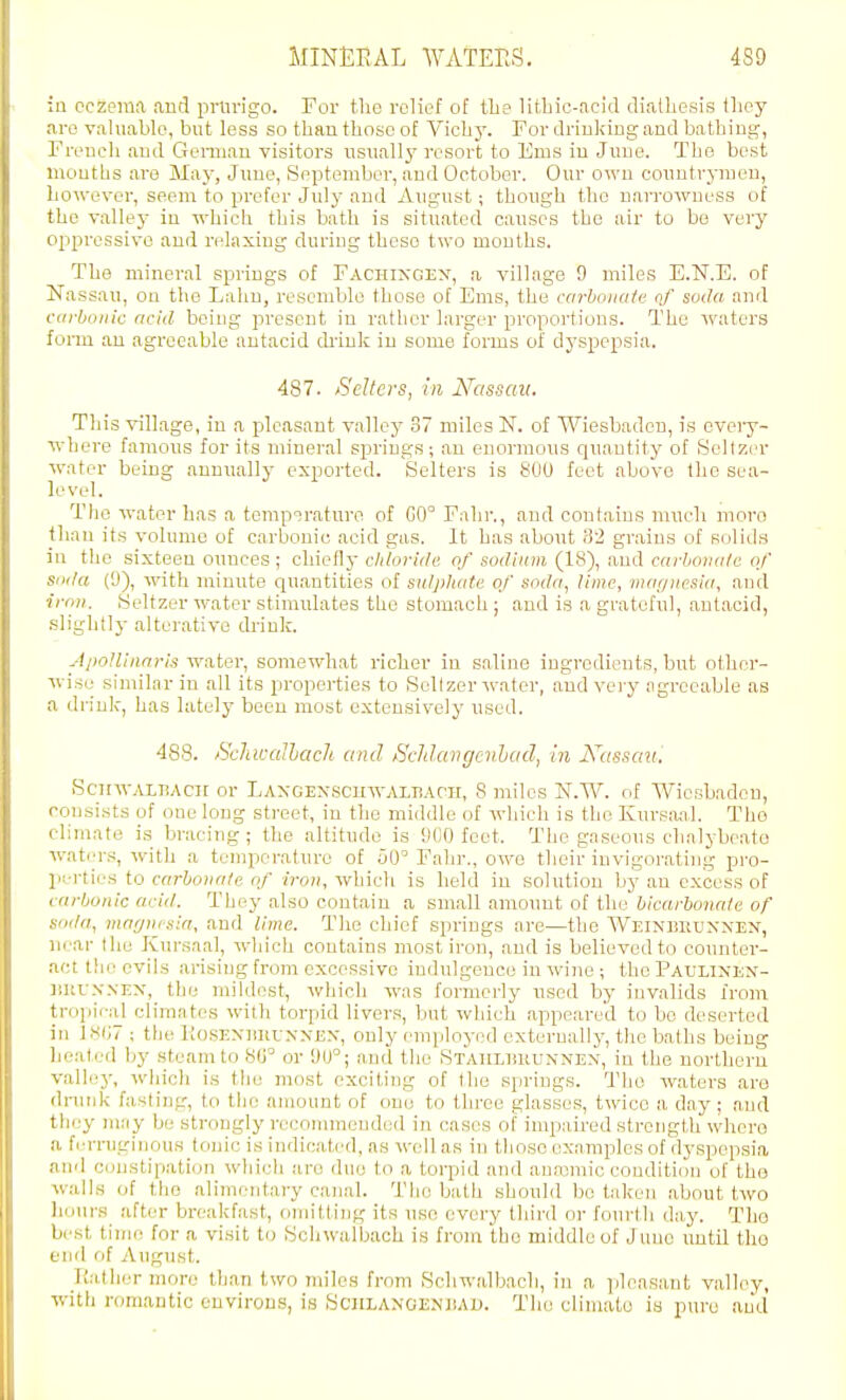 in eczema and pmrigo. For tlie relief of tlie litliic-acid diathesii? tliey are v:\hiable, but less so than those of Vichy. For drinkiug and bathing, French and Genuan visitors usually resort to Ems in June. The best months are May, June, September, aud October. Our own countrymen, however, seem to prefer July and August; though the narrowness of the valley in which this bath is situated causes the air to be very oppressive and relaxing during these two mouths. The mineral springs of Fachixgex, a village 9 miles E.N.E. of Nassau, on the Lahn, resemble those of Ems, the carbonate qf soda and carbonic acid being present in rather larger proportions. The waters fonu an agreeable antacid drink in some forms of dyspepsia. 487. Sellers, in N'assaii. This village, in a pleasant valley 37 miles N. of Wiesbaden, is cveiy- where famous for its mineral springs; an enormous qu.antity of Scllzer water being annually exported. Selters is 800 feet above the sea- level. The water has a temperature of G0° Fahr., and contains much moro than its volume of carbonic acid gas. It has about 82 grains of solids in the sixteen ounces ; chiefly clitoride. of sodium (18), and carboiia/c of soda (9), w-ith minute cjuantities of sulphate of soda, lime, magnesia, aud irnn. Seltzer water stimulates the stomach ; and is a grateful, antacid, slightlj- alterative drink. Apollinnris water, somewhat richer in saline ingredients, but otlier- wise similar in all its properties to Scllzer water, and very agreeable as a drink, has lately been most extensively used. 488. SeJiwalhach and ffcJtlangenhad, in A7(ssfl«.' Scinv.vi,T!Acn or LAXGEXscHWALiiAni, 8 miles N.W. of Wiesbaden, consists of one long street, in the middle of which is the Kursiuil. The climate is bracing ; the altitude is 900 feet. The gaseons chalybeate waters, with a temperature of uO° Fahr., owe their invigorating pro- perties to carbonate of iron, which is held in solution by an excess of carbonic acid. They also contain a small amount of the bicarbonate of soda, marjnjsia, and lime. The chief springs are—the Weinbkunnen, near the Kursaal, which contains most iron, and is believed to counter- act the cvihs arising from excessive indulgence in wine ; the Paulixen- JiiiUNNEX, the mihlost, wdjioh was formerly nsod by invalids from tropif-al clirantes with torpid livers, but which appeared to be deserted in l.S(i7 ; tlie KosENliliUNXEX, only employed externally, the baths being heated by steam to 8(J^ or 9U°; and the STAiiLliRUXNEX, in the northern valho', whicli is the most exciting of the springs. The waters are drunk fasting, to the amount of one to three glasses, twice a day; ,and they may be strongly recomraeuded in cases of impaired strength where a fctrniginous tonic is indicated, as well as in those examples of dyspepsia and constipation which are due to a torpid and anajmic condition of the walks of the alimentary canal. The bath shouhl bo taken about two liuiir.H after breakfast, (Jinitllng its use every thii'd or fourth day. Tho best tinu! for a visit to Sohwalbach is from the middle of June until tho end of August. E.ather more than two miles from Schw.albach, in a ]jleasant valley, •with romantic environs, is Schlanoenbau. Tho climato ia pure aud