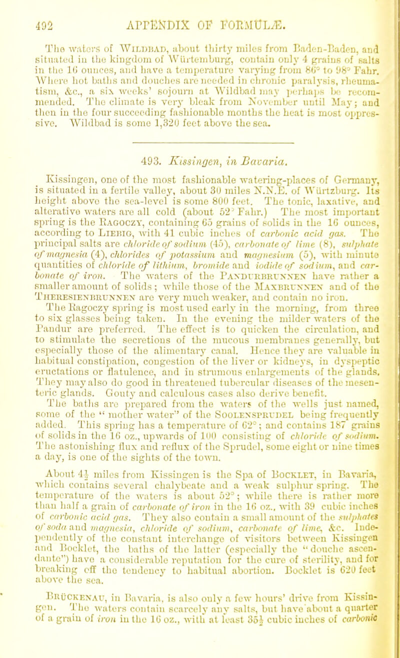 Tlio watoi-s of WiLDHAD, uljout lliirty miles from Baden-Eadc-u, and situated iu the kiDgdoni of AVlii-teiiiburg, contain only 4 grains of salts in the IG ouiiccs, and have a temperature varj-ing from 80^ to 98= Fahr. Where hot baths and doiiclies are needed in chronic paralj-sis, rheuma- tism, &c., a six ■\\'eeks' sojourn at Wildljad n)ay perhaijs be recom- mended. The climate is very bleak from Kovember until Jlaj-; aud then iu the four succeeding; fashionable mouths the heat is most oppres- sive. Wildbad is some 1,32U feet above the sea. 493. Kissingen, in Bavaria. Kissingen, one of the most faslrionable watering-places of Germauy, is situated in a fertile vallej', about 3U miles X.N.E. of Wiirtzburg. Its lieight above the sea-level is some 800 feet. The tonic, laxative, and alterative waters are all cold (about 52 Fahr.) The most important spring is the E.lGOCZY, containing 6.5 grains of solids in the IG ounces, according to Liehig, with 41 cubic inches of carbonic acid ga.i. Tbo principal salts are chloride of sodium (45), carbonate of lime (8), sulphate of magneda (4), chlorides of potassium and mof/nesiam (5), -ndth niinuto quantities of c/(/o)-/(/e o/'/iY/(()(;;i, bromide and iodide of sodium, aud car- honate of iron. The waters of the Paxburbruxxxx have rather a smaller amount of solids; while those of the Maxbruxxex and of the TiiEKESiEXTiUuxxEX aro verj' much weaker, and contain no iron. The Kagoczy spring is most used early iu the morning, from three to six glasses being taken. In the evening the milder waters of the Paudur are j^referred. The effect is to quicken the circulation, and to stimulate the secretions of the mucous membranes generally, but especiallj' those of the alimentary canal. Hence they are valuable in habitual constipation, congestion of the liver or kidneys, iu dyspeptic eructations or flatulence, and in strumous enlargements of the glands. They maj'also do good in threatened tubercular diseases of the mesen- teric glands. Gouty and calculous cases also derive beuefit. The baths are prepared from the waters of the wells just named, some of the  mother water'' of the Soolexsprudel being frequently added. This spring has a temperature of C2°; aud contains 187 grains of solids in the 16 oz., upwards of lnO consisting of chloride of sodium. The astonishing flux and reflux of the Sprudel, some eight or nine times a day, is one of the sights of the town. About 4?7 miles from Kissingen is the Spa of Booklet, in Bavaria, wliich contains several chalybeate and a weak sulphur spring. The temperature of the waters is about 52^; while there is rather more than half a grain of carbonate of iron in the 16 oz., with 39 cubic inches of carbonic acid r/as. They also contain a small amount of the sulj/ha/es of soda u))d niaf/nesiic, chloride of sodium, carbonate of lime^ &c. Indo- pendently of the constant intercliangc of visitors between Kissingen and Bocklet, the baths of the latter (especially the douche ascen- dante) have a considerable repiitation for the cure of sterility, aud for breaking off the tendency to habitual abortion. Bocklet is C20 feet above tlie sea. BhiJckexau, in Bavaria, is also only a few hours' drive from Kissin- gen. The waters contain scarcely any salts, but havo about a quarter of a graiu of iron iu the 16 oz., willi at least 35!r cubic inches of carbonic