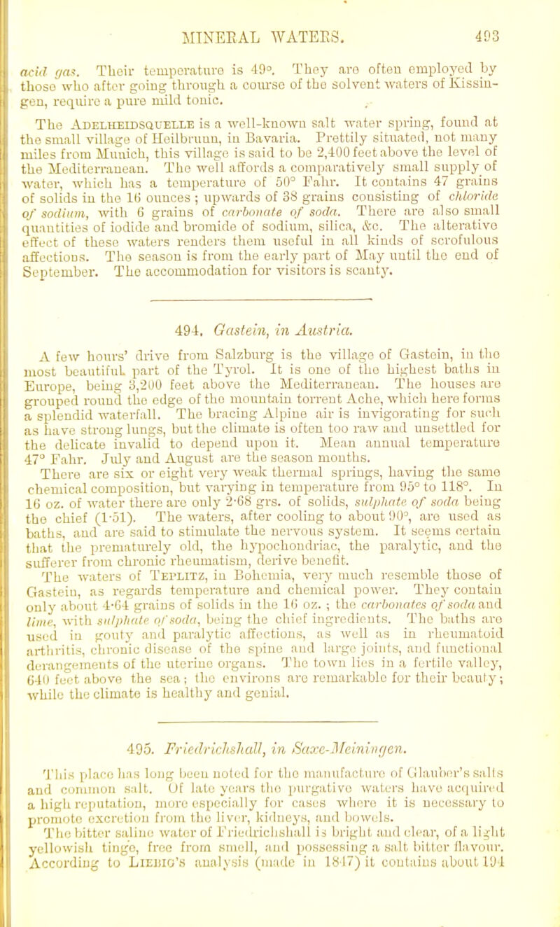 add ga.^. Their tcuipcraturo is 49. Thoy arc often employed by those who after gouig throxigh a course of the solvent waters of Kissiu- Kon, require a pure mild touic. The Adelheidsquelle is a woll-kuowu salt water spriug, found at tlie small village of Hoilbruun, in Bavaria. Prettily situated, not many miles from Munich, this village is said to be 2,400 feet above the level of the Mediten-auean. The well affords a comparatively small supply of Avater, which has a temperature of 60° Fahr. It contains 47 grains ■ if solids in the l(i ounces ; upwards of 38 grains consisting of chloride vr' sodium, with 6 grains of carbonate of soda. There are also small -[uantities of iodide and bromide of sodium, silica, &c. The alterative I'ftV'ct of those waters renders them useful in all kinds of scrofulous affections. The season is from the early part of May until the end of September. The accommodation for visitors is scanty. 494. Gastein, in Austria. A few hours' drive fi-om Salzburg is the village of Ciastoiu, in the most beautiful part of the Tyrol. It is one of the highest baths iu Europe, being o,200 feet above the Mediteri'ancau. The houses are L'rouped round the edge of the mountain torrent Ache, which here forms splendid waterfall. The bracing Alpine air is invigorating for sucli LS have strong lungs, but the climate is often too raw and unsettled for the delicate invalid to depend upon it. Mean annual temperature 47° Fahr. July and August are tlie season months. There are six or eight very weak thermal springs, having the same i-heniical composition, but varying in temperature from 95° to 118°. In 11) oz. of water there are only 2-68 grs. of solids, sulphate of soda being the chief (1'51). The waters, after cooling to about 90°, are used as liaths, and are said to stimulate the nervous system. It seems certain that the prematurely old, the hj'pochondriac, the paralytic, and the >nfferer from chronic rheumatism, derive benefit. The waters of Teplitz, in Bohemia, very much resemble those of (iiastcin, as regards temperature and chemical power. They contain imly about 4-G4 grains of solids in the 1(3 oz. ; the carbonates oj'sodaaad !imc, with snlpliate of soda, Ixiing the chief ingredients. The baths are used in gouty and paralytic atToctious, as well as in rheumatoid arthritis, chronic disease of the spine and largo joints, and fimctional derangements of the uterine organs. The town lies in a fertile valley, C40 fe°t above the sea; the environs are remarkable for their beauty; while the climate is healthy and genial, 495. Friedrichsliall, in Saxe-Meinin(jen. This place has long been noled for the manufacture of (llauber's sails and common salt. Of late years the purgative waters have acquired a high reputation, more especially for cases wliere it is necessary to promote excretion fi'om the liver, kidneys, and Ijowels. The bitter saline water of i'riedriclishall is bright and clear, of a li^-ht yellowish tinge, free from smell, and possessing a salt bitter flavour. According to Liedio's analysis (made iu 1847) it contains about 194