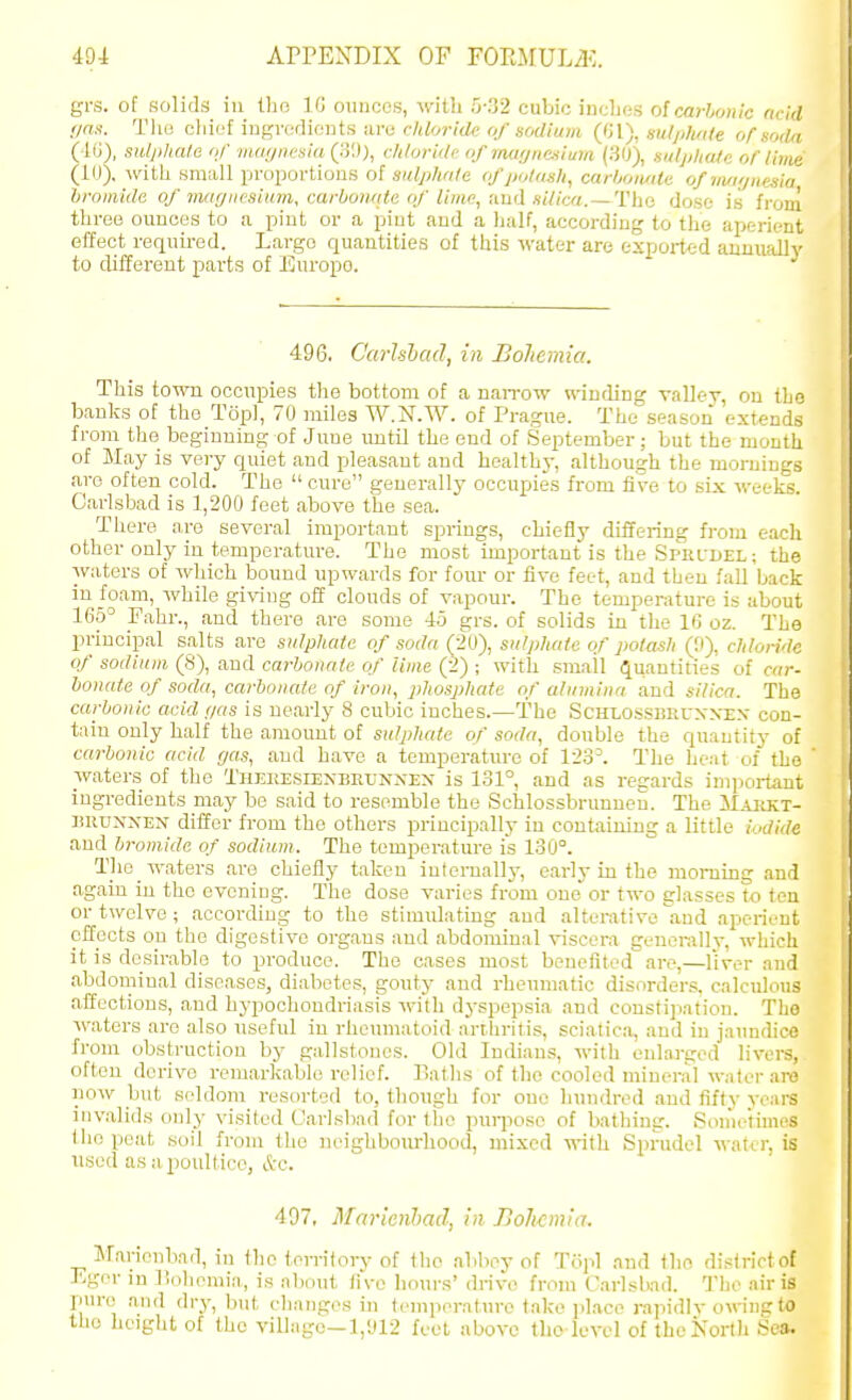 grs. of solids in tho 10 ounces, with 'y'.ii cubic incljes o{carbonic add f/as. Tlio c\ni2l mgvaAU'.nts ;iV(i rliloridc of sodium Q'A), siilplmle of sodri (40), sulphate of nuif/iu-sin Qi'.)), chloridi- of iiuiijiicsium (30), si/lpliale or lime (iO). -ivith small proportions oi sulphate of potash, carboiuile ofnuu/nesia bromide of mar/iicsiitm, carbonrite of lime, nnd silica. —Tho dose is from three ounces to a pint or a pint and a half, according to the aperient effect required. Largo quantities of this ivater are exported aumially to different parts of Europe. 496. Garlshad, in Bohemia. This town occupies the bottom of a naiTow winding valley, on the banks of tho Topi, 70 miles W.N.W. of Prague. The season extends from the beginning of June until the end of September; but the month of May is very quiet and pleasant and healthj-, although the mornings aro often cold. Tho  cure generally occupies from five to six weeks. Carlsbad is 1,200 feet above the sea. There are several important springs, chiefly differing fi-om each other only in temperature. The most important is the SPRfDEL; the waters of which bound upwards for four or five feet, and then fall back in foam, Avhile giving off clouds of vapour. The temperature is about 165' Fahr., and there are some 45 grs. of solids in the 16 oz. The principal salts are snlpliate of soda (20), salphaie of potash (9), chloride of sodium (8), and carbonate of time (2) ; with small Quantities of car- bonate of soda, carbonate of iron, phosphate of alumina and silica. The carbonic acid gas is nearly 8 cubic inches.—The Schlossisruxxex con- tain only half the amount of sidphate of soda, double the quantity of carbonic acid r/as, and have a temperature of 123^ The heat of the waters of the Thekesiexbrl-nxex is 131°, and as regards important ingredients may be said to resemble the Schlossbrunneu. The Maiikt- BRUNXEN differ from the others principally in containing a little iodide and bromide of sodium. The temperature is 130°. The waters are chiefly taken infernally, early in the morning and again in the evening. The dose varies from one'or two glasses to ton or twelve; according to the stimulating and alterative and aperient effects on the digestive organs and abdominal viscera generally, which it is desirable to produce. Tho oases most benefited are,—liver and abdominal diseases, diabetes, gouty and rheumatic disorders, calculous affections, and hypochondriasis M'ith dyspepsia and constipation. Tho waters aro also useful in rheumatoid arthritis, sciatica, and in jaundice from obstruction by gallstones. Old Indians, with enlarged livere, often derive remarkable relief. Baths of tho cooled mineral water are noAv but seldom resorted to, though for one Inmdred and fifty yeai-s invalids only visited Carlsbad for fiie pui-jiose of bathing. Son'ietimes tho peat soil from tho ]u>ighbonrhood, mixed \y\\\x Sprudel water, is used as a poultice, A-e. 497, Marienhad, in Bohemia. Marioubad, in tho territory of tlie abbey of Topi and tho distriotof Egor in liohemiii, is iibout five hours' drive from Carisbad. The air is pure' and dry, but clianges in temperature take place rapidiv owiuc to tho height of the villiige—1,'J12 feet above tho level of thoKorth Sea.